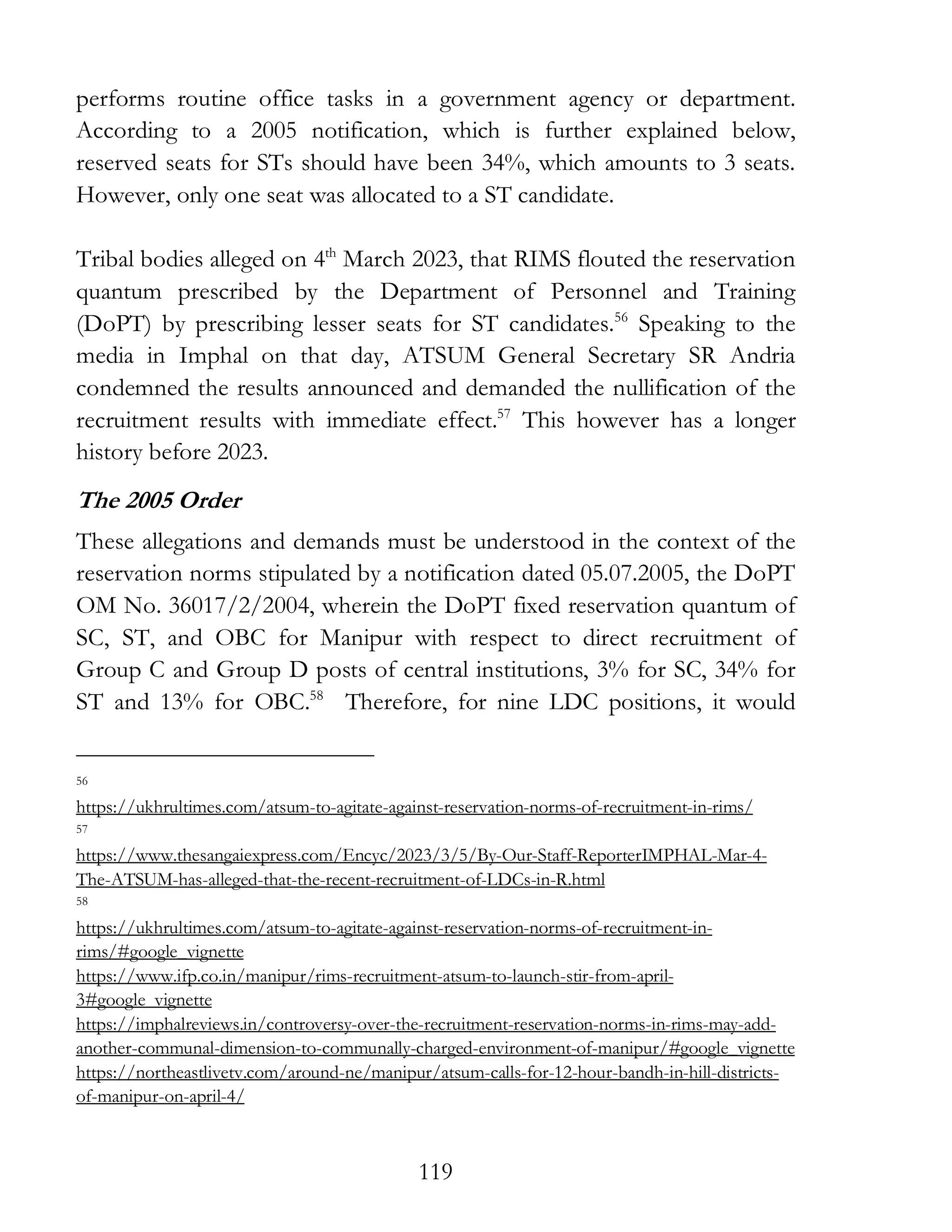 119
performs routine office tasks in a government agency or department.
According to a 2005 notification, which is further explained below,
reserved seats for STs should have been 34%, which amounts to 3 seats.
However, only one seat was allocated to a ST candidate.
Tribal bodies alleged on 4th
March 2023, that RIMS flouted the reservation
quantum prescribed by the Department of Personnel and Training
(DoPT) by prescribing lesser seats for ST candidates.56
Speaking to the
media in Imphal on that day, ATSUM General Secretary SR Andria
condemned the results announced and demanded the nullification of the
recruitment results with immediate effect.57
This however has a longer
history before 2023.
The 2005 Order
These allegations and demands must be understood in the context of the
reservation norms stipulated by a notification dated 05.07.2005, the DoPT
OM No. 36017/2/2004, wherein the DoPT fixed reservation quantum of
SC, ST, and OBC for Manipur with respect to direct recruitment of
Group C and Group D posts of central institutions, 3% for SC, 34% for
ST and 13% for OBC.58
Therefore, for nine LDC positions, it would
56
https://ukhrultimes.com/atsum-to-agitate-against-reservation-norms-of-recruitment-in-rims/
57
https://www.thesangaiexpress.com/Encyc/2023/3/5/By-Our-Staff-ReporterIMPHAL-Mar-4-
The-ATSUM-has-alleged-that-the-recent-recruitment-of-LDCs-in-R.html
58
https://ukhrultimes.com/atsum-to-agitate-against-reservation-norms-of-recruitment-in-
rims/#google_vignette
https://www.ifp.co.in/manipur/rims-recruitment-atsum-to-launch-stir-from-april-
3#google_vignette
https://imphalreviews.in/controversy-over-the-recruitment-reservation-norms-in-rims-may-add-
another-communal-dimension-to-communally-charged-environment-of-manipur/#google_vignette
https://northeastlivetv.com/around-ne/manipur/atsum-calls-for-12-hour-bandh-in-hill-districts-
of-manipur-on-april-4/
 