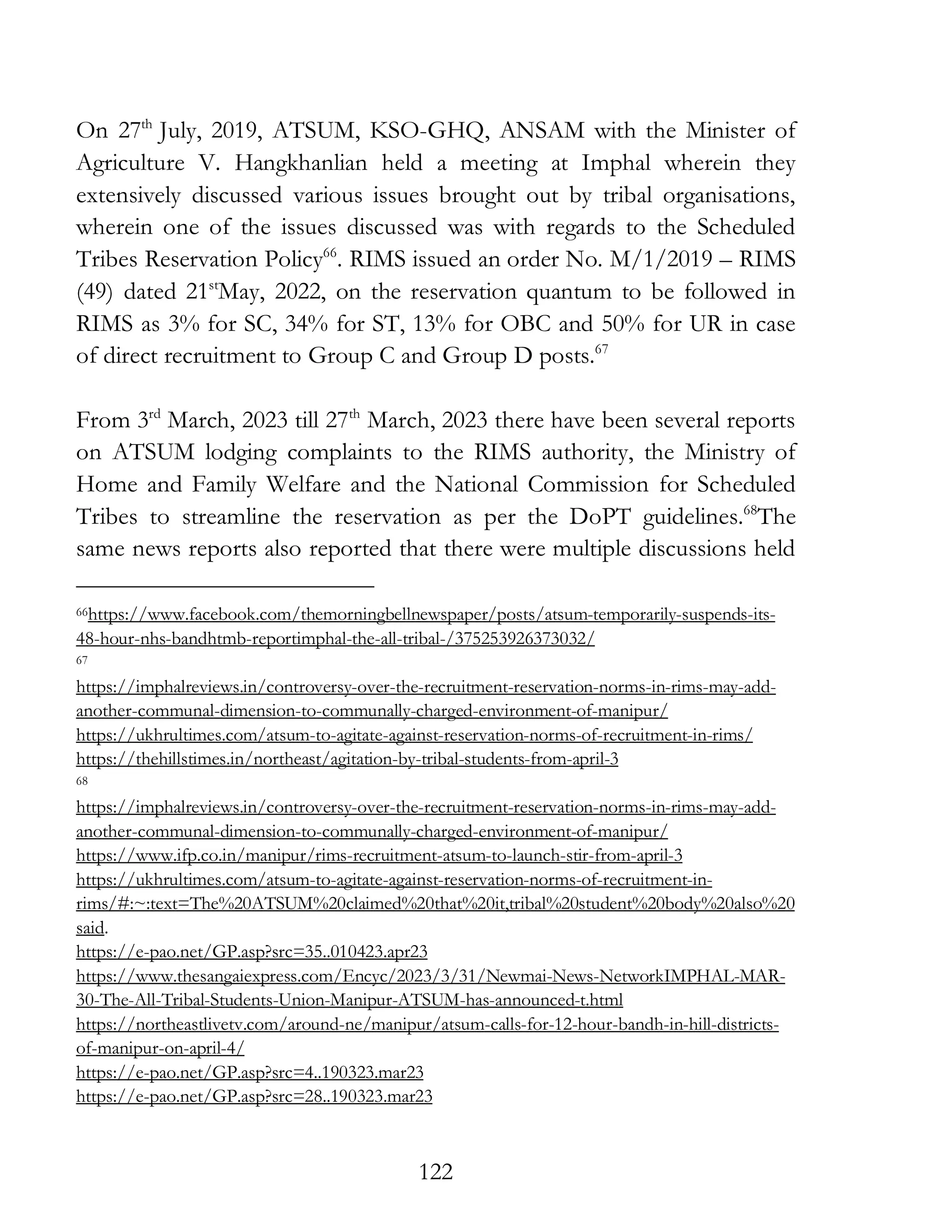 122
On 27th
July, 2019, ATSUM, KSO-GHQ, ANSAM with the Minister of
Agriculture V. Hangkhanlian held a meeting at Imphal wherein they
extensively discussed various issues brought out by tribal organisations,
wherein one of the issues discussed was with regards to the Scheduled
Tribes Reservation Policy66
. RIMS issued an order No. M/1/2019 – RIMS
(49) dated 21st
May, 2022, on the reservation quantum to be followed in
RIMS as 3% for SC, 34% for ST, 13% for OBC and 50% for UR in case
of direct recruitment to Group C and Group D posts.67
From 3rd
March, 2023 till 27th
March, 2023 there have been several reports
on ATSUM lodging complaints to the RIMS authority, the Ministry of
Home and Family Welfare and the National Commission for Scheduled
Tribes to streamline the reservation as per the DoPT guidelines.68
The
same news reports also reported that there were multiple discussions held
66https://www.facebook.com/themorningbellnewspaper/posts/atsum-temporarily-suspends-its-
48-hour-nhs-bandhtmb-reportimphal-the-all-tribal-/375253926373032/
67
https://imphalreviews.in/controversy-over-the-recruitment-reservation-norms-in-rims-may-add-
another-communal-dimension-to-communally-charged-environment-of-manipur/
https://ukhrultimes.com/atsum-to-agitate-against-reservation-norms-of-recruitment-in-rims/
https://thehillstimes.in/northeast/agitation-by-tribal-students-from-april-3
68
https://imphalreviews.in/controversy-over-the-recruitment-reservation-norms-in-rims-may-add-
another-communal-dimension-to-communally-charged-environment-of-manipur/
https://www.ifp.co.in/manipur/rims-recruitment-atsum-to-launch-stir-from-april-3
https://ukhrultimes.com/atsum-to-agitate-against-reservation-norms-of-recruitment-in-
rims/#:~:text=The%20ATSUM%20claimed%20that%20it,tribal%20student%20body%20also%20
said.
https://e-pao.net/GP.asp?src=35..010423.apr23
https://www.thesangaiexpress.com/Encyc/2023/3/31/Newmai-News-NetworkIMPHAL-MAR-
30-The-All-Tribal-Students-Union-Manipur-ATSUM-has-announced-t.html
https://northeastlivetv.com/around-ne/manipur/atsum-calls-for-12-hour-bandh-in-hill-districts-
of-manipur-on-april-4/
https://e-pao.net/GP.asp?src=4..190323.mar23
https://e-pao.net/GP.asp?src=28..190323.mar23
 