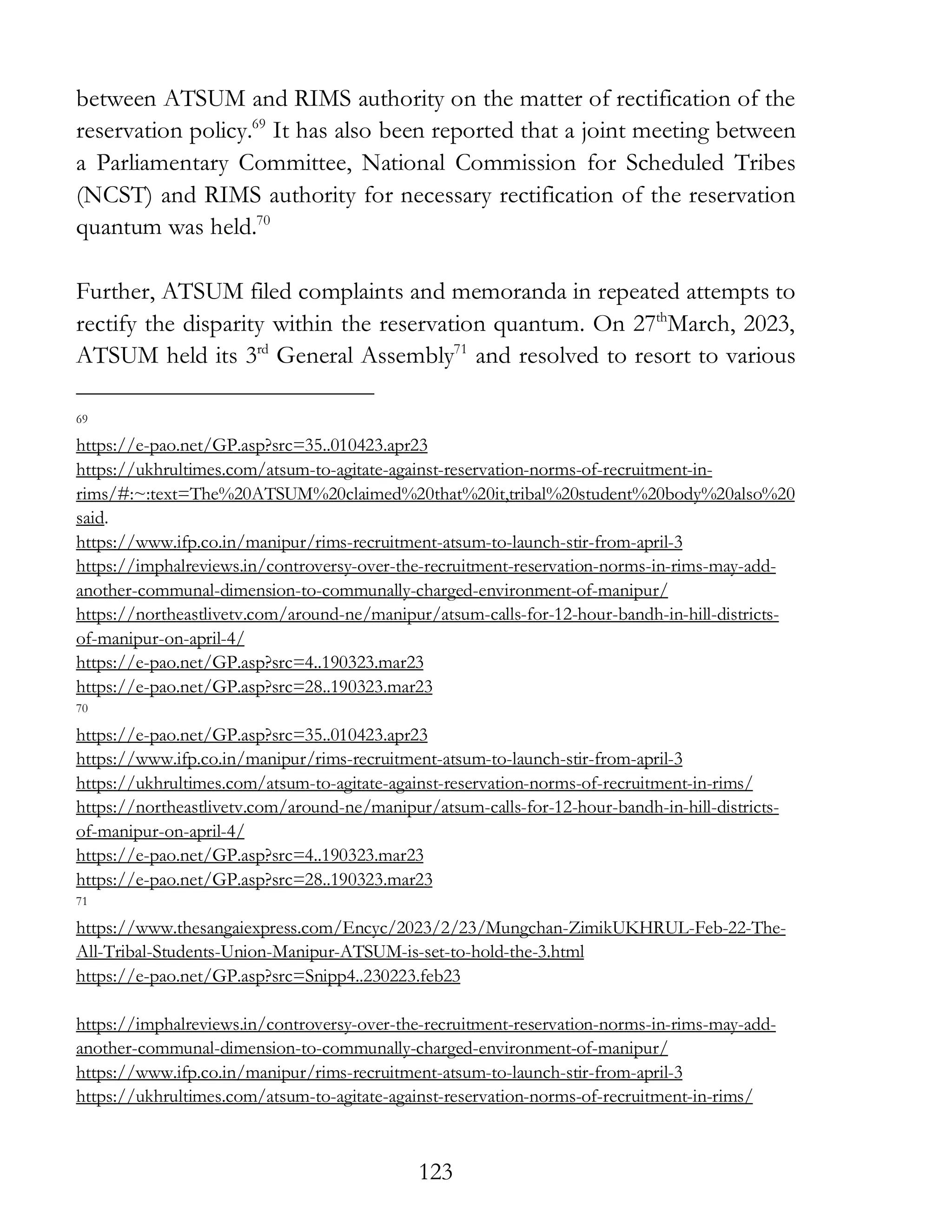 123
between ATSUM and RIMS authority on the matter of rectification of the
reservation policy.69
It has also been reported that a joint meeting between
a Parliamentary Committee, National Commission for Scheduled Tribes
(NCST) and RIMS authority for necessary rectification of the reservation
quantum was held.70
Further, ATSUM filed complaints and memoranda in repeated attempts to
rectify the disparity within the reservation quantum. On 27th
March, 2023,
ATSUM held its 3rd
General Assembly71
and resolved to resort to various
69
https://e-pao.net/GP.asp?src=35..010423.apr23
https://ukhrultimes.com/atsum-to-agitate-against-reservation-norms-of-recruitment-in-
rims/#:~:text=The%20ATSUM%20claimed%20that%20it,tribal%20student%20body%20also%20
said.
https://www.ifp.co.in/manipur/rims-recruitment-atsum-to-launch-stir-from-april-3
https://imphalreviews.in/controversy-over-the-recruitment-reservation-norms-in-rims-may-add-
another-communal-dimension-to-communally-charged-environment-of-manipur/
https://northeastlivetv.com/around-ne/manipur/atsum-calls-for-12-hour-bandh-in-hill-districts-
of-manipur-on-april-4/
https://e-pao.net/GP.asp?src=4..190323.mar23
https://e-pao.net/GP.asp?src=28..190323.mar23
70
https://e-pao.net/GP.asp?src=35..010423.apr23
https://www.ifp.co.in/manipur/rims-recruitment-atsum-to-launch-stir-from-april-3
https://ukhrultimes.com/atsum-to-agitate-against-reservation-norms-of-recruitment-in-rims/
https://northeastlivetv.com/around-ne/manipur/atsum-calls-for-12-hour-bandh-in-hill-districts-
of-manipur-on-april-4/
https://e-pao.net/GP.asp?src=4..190323.mar23
https://e-pao.net/GP.asp?src=28..190323.mar23
71
https://www.thesangaiexpress.com/Encyc/2023/2/23/Mungchan-ZimikUKHRUL-Feb-22-The-
All-Tribal-Students-Union-Manipur-ATSUM-is-set-to-hold-the-3.html
https://e-pao.net/GP.asp?src=Snipp4..230223.feb23
https://imphalreviews.in/controversy-over-the-recruitment-reservation-norms-in-rims-may-add-
another-communal-dimension-to-communally-charged-environment-of-manipur/
https://www.ifp.co.in/manipur/rims-recruitment-atsum-to-launch-stir-from-april-3
https://ukhrultimes.com/atsum-to-agitate-against-reservation-norms-of-recruitment-in-rims/
 