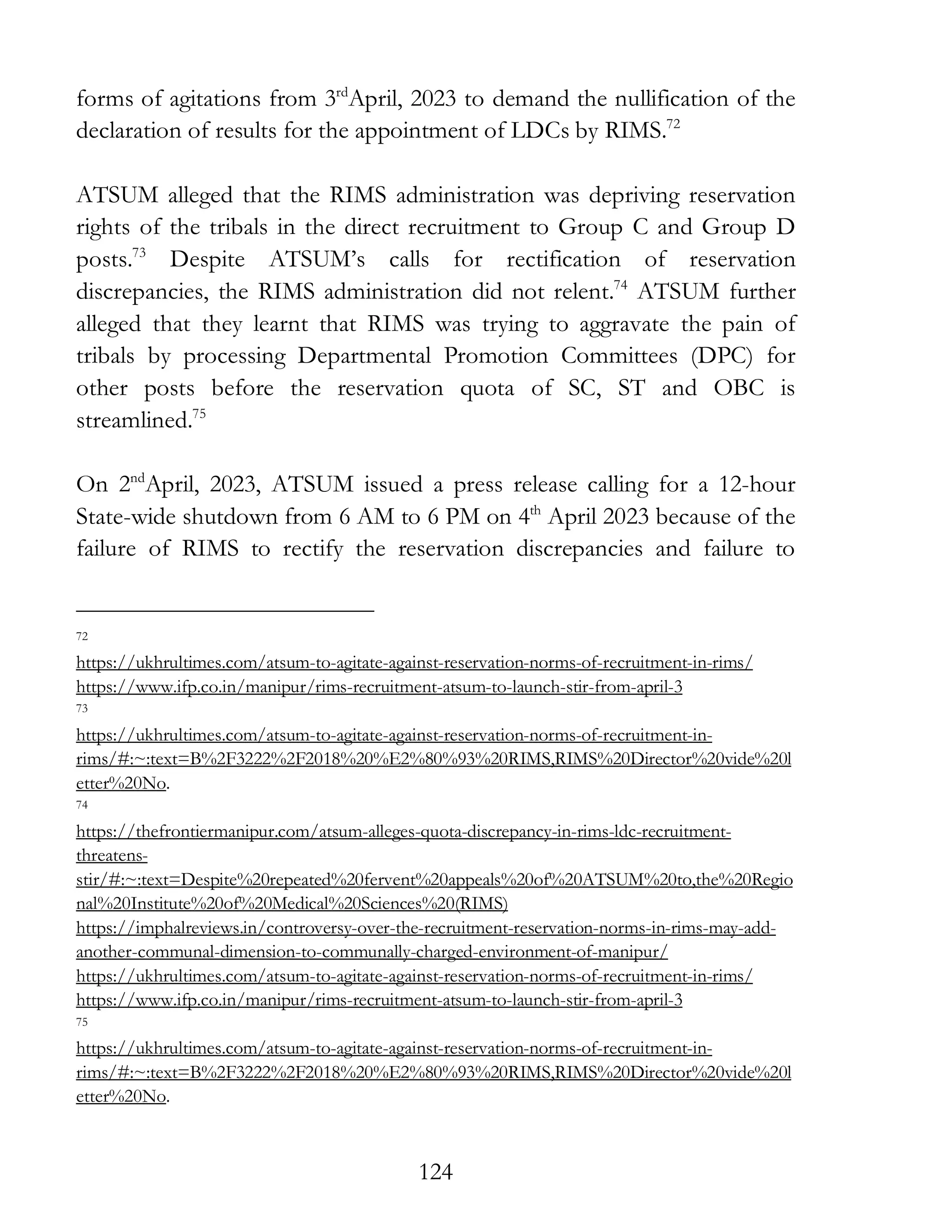 124
forms of agitations from 3rd
April, 2023 to demand the nullification of the
declaration of results for the appointment of LDCs by RIMS.72
ATSUM alleged that the RIMS administration was depriving reservation
rights of the tribals in the direct recruitment to Group C and Group D
posts.73
Despite ATSUM’s calls for rectification of reservation
discrepancies, the RIMS administration did not relent.74
ATSUM further
alleged that they learnt that RIMS was trying to aggravate the pain of
tribals by processing Departmental Promotion Committees (DPC) for
other posts before the reservation quota of SC, ST and OBC is
streamlined.75
On 2nd
April, 2023, ATSUM issued a press release calling for a 12-hour
State-wide shutdown from 6 AM to 6 PM on 4th
April 2023 because of the
failure of RIMS to rectify the reservation discrepancies and failure to
72
https://ukhrultimes.com/atsum-to-agitate-against-reservation-norms-of-recruitment-in-rims/
https://www.ifp.co.in/manipur/rims-recruitment-atsum-to-launch-stir-from-april-3
73
https://ukhrultimes.com/atsum-to-agitate-against-reservation-norms-of-recruitment-in-
rims/#:~:text=B%2F3222%2F2018%20%E2%80%93%20RIMS,RIMS%20Director%20vide%20l
etter%20No.
74
https://thefrontiermanipur.com/atsum-alleges-quota-discrepancy-in-rims-ldc-recruitment-
threatens-
stir/#:~:text=Despite%20repeated%20fervent%20appeals%20of%20ATSUM%20to,the%20Regio
nal%20Institute%20of%20Medical%20Sciences%20(RIMS)
https://imphalreviews.in/controversy-over-the-recruitment-reservation-norms-in-rims-may-add-
another-communal-dimension-to-communally-charged-environment-of-manipur/
https://ukhrultimes.com/atsum-to-agitate-against-reservation-norms-of-recruitment-in-rims/
https://www.ifp.co.in/manipur/rims-recruitment-atsum-to-launch-stir-from-april-3
75
https://ukhrultimes.com/atsum-to-agitate-against-reservation-norms-of-recruitment-in-
rims/#:~:text=B%2F3222%2F2018%20%E2%80%93%20RIMS,RIMS%20Director%20vide%20l
etter%20No.
 