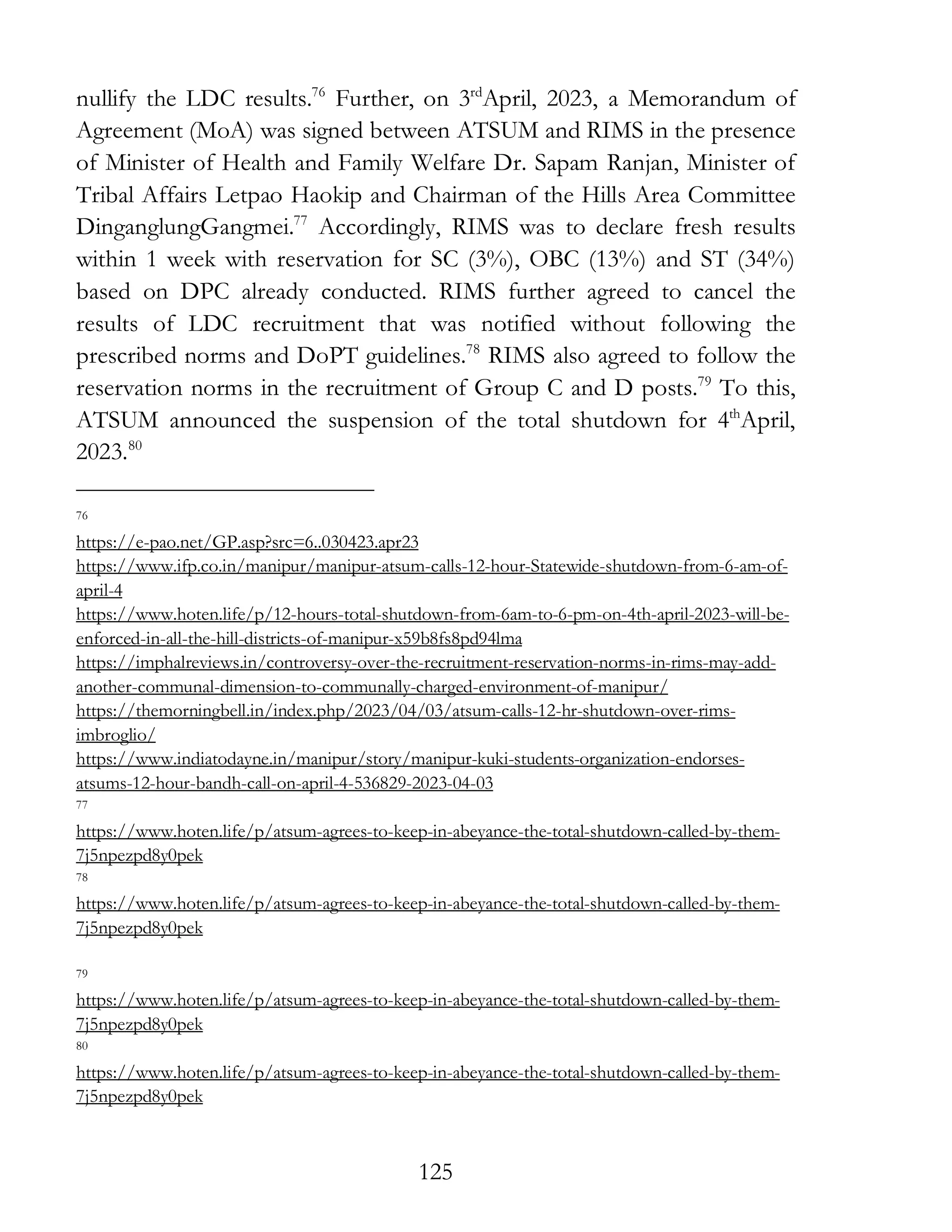 125
nullify the LDC results.76
Further, on 3rd
April, 2023, a Memorandum of
Agreement (MoA) was signed between ATSUM and RIMS in the presence
of Minister of Health and Family Welfare Dr. Sapam Ranjan, Minister of
Tribal Affairs Letpao Haokip and Chairman of the Hills Area Committee
DinganglungGangmei.77
Accordingly, RIMS was to declare fresh results
within 1 week with reservation for SC (3%), OBC (13%) and ST (34%)
based on DPC already conducted. RIMS further agreed to cancel the
results of LDC recruitment that was notified without following the
prescribed norms and DoPT guidelines.78
RIMS also agreed to follow the
reservation norms in the recruitment of Group C and D posts.79
To this,
ATSUM announced the suspension of the total shutdown for 4th
April,
2023.80
76
https://e-pao.net/GP.asp?src=6..030423.apr23
https://www.ifp.co.in/manipur/manipur-atsum-calls-12-hour-Statewide-shutdown-from-6-am-of-
april-4
https://www.hoten.life/p/12-hours-total-shutdown-from-6am-to-6-pm-on-4th-april-2023-will-be-
enforced-in-all-the-hill-districts-of-manipur-x59b8fs8pd94lma
https://imphalreviews.in/controversy-over-the-recruitment-reservation-norms-in-rims-may-add-
another-communal-dimension-to-communally-charged-environment-of-manipur/
https://themorningbell.in/index.php/2023/04/03/atsum-calls-12-hr-shutdown-over-rims-
imbroglio/
https://www.indiatodayne.in/manipur/story/manipur-kuki-students-organization-endorses-
atsums-12-hour-bandh-call-on-april-4-536829-2023-04-03
77
https://www.hoten.life/p/atsum-agrees-to-keep-in-abeyance-the-total-shutdown-called-by-them-
7j5npezpd8y0pek
78
https://www.hoten.life/p/atsum-agrees-to-keep-in-abeyance-the-total-shutdown-called-by-them-
7j5npezpd8y0pek
79
https://www.hoten.life/p/atsum-agrees-to-keep-in-abeyance-the-total-shutdown-called-by-them-
7j5npezpd8y0pek
80
https://www.hoten.life/p/atsum-agrees-to-keep-in-abeyance-the-total-shutdown-called-by-them-
7j5npezpd8y0pek
 