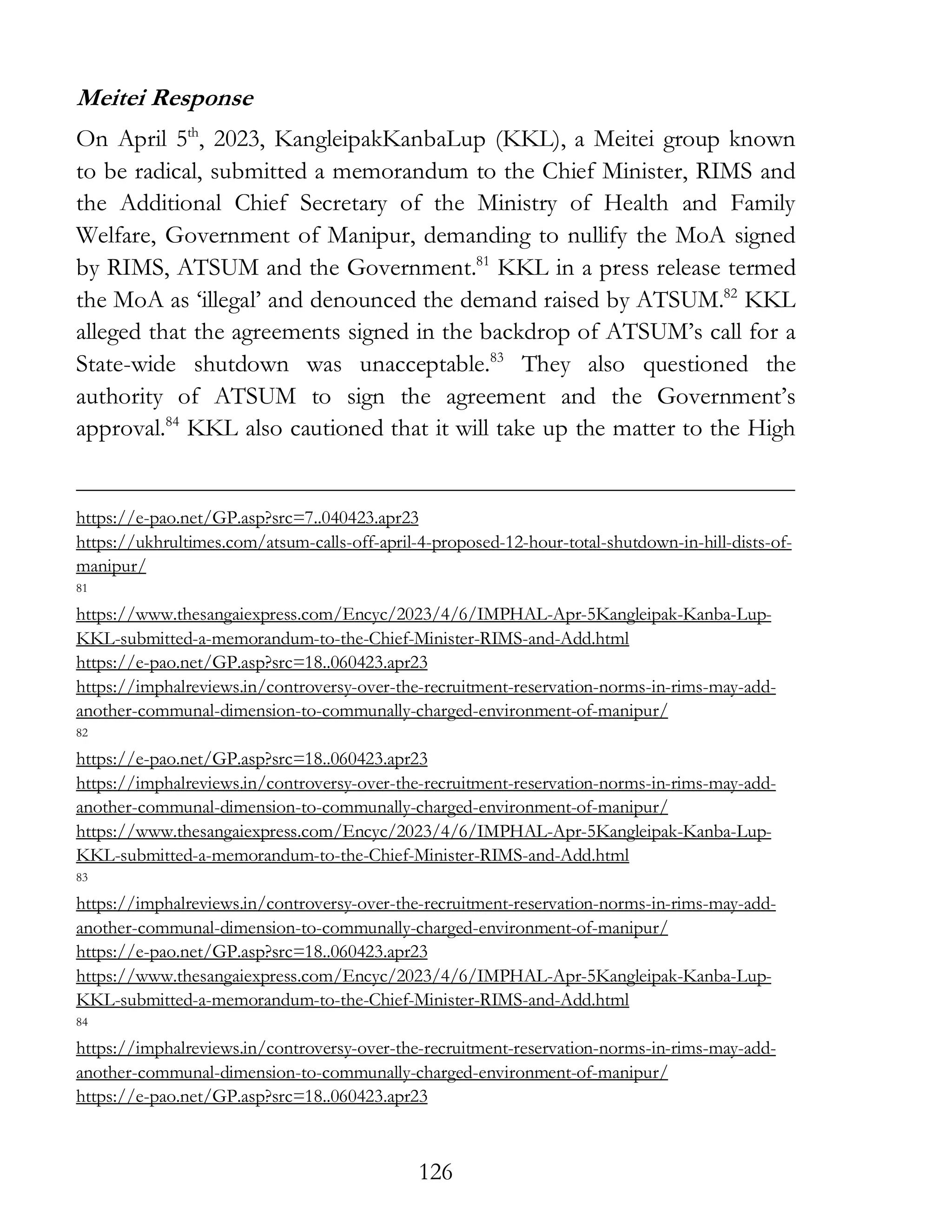 126
Meitei Response
On April 5th
, 2023, KangleipakKanbaLup (KKL), a Meitei group known
to be radical, submitted a memorandum to the Chief Minister, RIMS and
the Additional Chief Secretary of the Ministry of Health and Family
Welfare, Government of Manipur, demanding to nullify the MoA signed
by RIMS, ATSUM and the Government.81
KKL in a press release termed
the MoA as ‘illegal’ and denounced the demand raised by ATSUM.82
KKL
alleged that the agreements signed in the backdrop of ATSUM’s call for a
State-wide shutdown was unacceptable.83
They also questioned the
authority of ATSUM to sign the agreement and the Government’s
approval.84
KKL also cautioned that it will take up the matter to the High
https://e-pao.net/GP.asp?src=7..040423.apr23
https://ukhrultimes.com/atsum-calls-off-april-4-proposed-12-hour-total-shutdown-in-hill-dists-of-
manipur/
81
https://www.thesangaiexpress.com/Encyc/2023/4/6/IMPHAL-Apr-5Kangleipak-Kanba-Lup-
KKL-submitted-a-memorandum-to-the-Chief-Minister-RIMS-and-Add.html
https://e-pao.net/GP.asp?src=18..060423.apr23
https://imphalreviews.in/controversy-over-the-recruitment-reservation-norms-in-rims-may-add-
another-communal-dimension-to-communally-charged-environment-of-manipur/
82
https://e-pao.net/GP.asp?src=18..060423.apr23
https://imphalreviews.in/controversy-over-the-recruitment-reservation-norms-in-rims-may-add-
another-communal-dimension-to-communally-charged-environment-of-manipur/
https://www.thesangaiexpress.com/Encyc/2023/4/6/IMPHAL-Apr-5Kangleipak-Kanba-Lup-
KKL-submitted-a-memorandum-to-the-Chief-Minister-RIMS-and-Add.html
83
https://imphalreviews.in/controversy-over-the-recruitment-reservation-norms-in-rims-may-add-
another-communal-dimension-to-communally-charged-environment-of-manipur/
https://e-pao.net/GP.asp?src=18..060423.apr23
https://www.thesangaiexpress.com/Encyc/2023/4/6/IMPHAL-Apr-5Kangleipak-Kanba-Lup-
KKL-submitted-a-memorandum-to-the-Chief-Minister-RIMS-and-Add.html
84
https://imphalreviews.in/controversy-over-the-recruitment-reservation-norms-in-rims-may-add-
another-communal-dimension-to-communally-charged-environment-of-manipur/
https://e-pao.net/GP.asp?src=18..060423.apr23
 