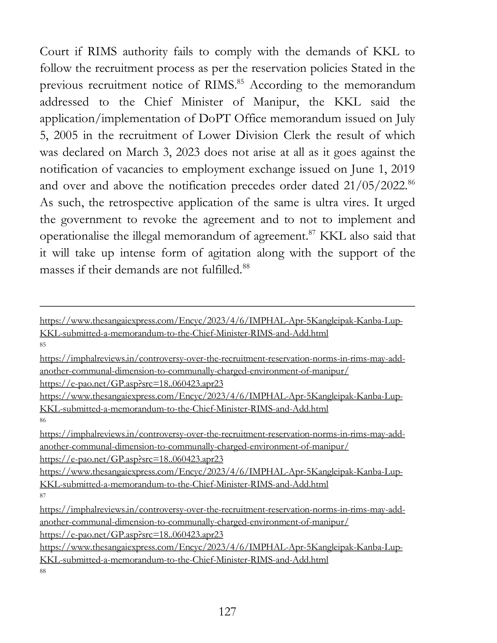 127
Court if RIMS authority fails to comply with the demands of KKL to
follow the recruitment process as per the reservation policies Stated in the
previous recruitment notice of RIMS.85
According to the memorandum
addressed to the Chief Minister of Manipur, the KKL said the
application/implementation of DoPT Office memorandum issued on July
5, 2005 in the recruitment of Lower Division Clerk the result of which
was declared on March 3, 2023 does not arise at all as it goes against the
notification of vacancies to employment exchange issued on June 1, 2019
and over and above the notification precedes order dated 21/05/2022.86
As such, the retrospective application of the same is ultra vires. It urged
the government to revoke the agreement and to not to implement and
operationalise the illegal memorandum of agreement.87
KKL also said that
it will take up intense form of agitation along with the support of the
masses if their demands are not fulfilled.88
https://www.thesangaiexpress.com/Encyc/2023/4/6/IMPHAL-Apr-5Kangleipak-Kanba-Lup-
KKL-submitted-a-memorandum-to-the-Chief-Minister-RIMS-and-Add.html
85
https://imphalreviews.in/controversy-over-the-recruitment-reservation-norms-in-rims-may-add-
another-communal-dimension-to-communally-charged-environment-of-manipur/
https://e-pao.net/GP.asp?src=18..060423.apr23
https://www.thesangaiexpress.com/Encyc/2023/4/6/IMPHAL-Apr-5Kangleipak-Kanba-Lup-
KKL-submitted-a-memorandum-to-the-Chief-Minister-RIMS-and-Add.html
86
https://imphalreviews.in/controversy-over-the-recruitment-reservation-norms-in-rims-may-add-
another-communal-dimension-to-communally-charged-environment-of-manipur/
https://e-pao.net/GP.asp?src=18..060423.apr23
https://www.thesangaiexpress.com/Encyc/2023/4/6/IMPHAL-Apr-5Kangleipak-Kanba-Lup-
KKL-submitted-a-memorandum-to-the-Chief-Minister-RIMS-and-Add.html
87
https://imphalreviews.in/controversy-over-the-recruitment-reservation-norms-in-rims-may-add-
another-communal-dimension-to-communally-charged-environment-of-manipur/
https://e-pao.net/GP.asp?src=18..060423.apr23
https://www.thesangaiexpress.com/Encyc/2023/4/6/IMPHAL-Apr-5Kangleipak-Kanba-Lup-
KKL-submitted-a-memorandum-to-the-Chief-Minister-RIMS-and-Add.html
88
 