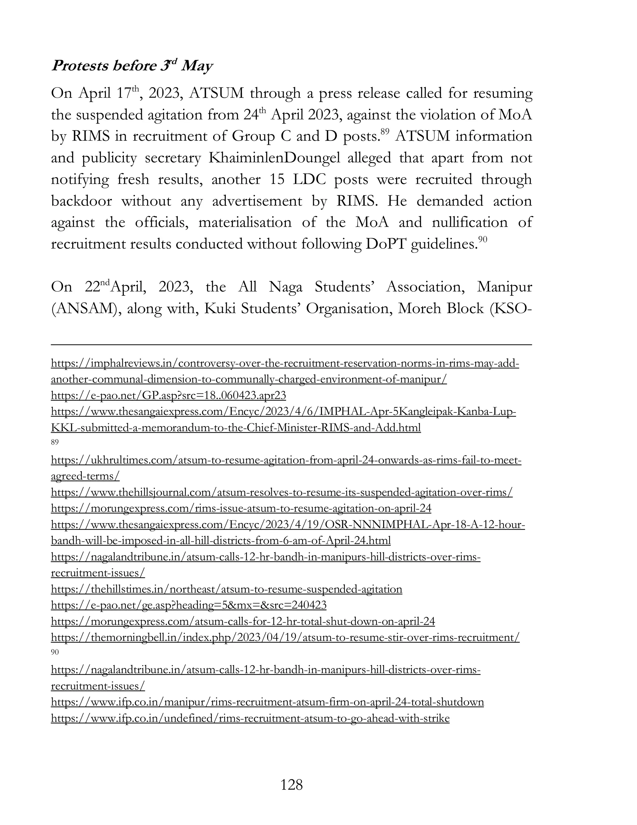 128
Protests before 3rd
May
On April 17th
, 2023, ATSUM through a press release called for resuming
the suspended agitation from 24th
April 2023, against the violation of MoA
by RIMS in recruitment of Group C and D posts.89
ATSUM information
and publicity secretary KhaiminlenDoungel alleged that apart from not
notifying fresh results, another 15 LDC posts were recruited through
backdoor without any advertisement by RIMS. He demanded action
against the officials, materialisation of the MoA and nullification of
recruitment results conducted without following DoPT guidelines.90
On 22nd
April, 2023, the All Naga Students’ Association, Manipur
(ANSAM), along with, Kuki Students’ Organisation, Moreh Block (KSO-
https://imphalreviews.in/controversy-over-the-recruitment-reservation-norms-in-rims-may-add-
another-communal-dimension-to-communally-charged-environment-of-manipur/
https://e-pao.net/GP.asp?src=18..060423.apr23
https://www.thesangaiexpress.com/Encyc/2023/4/6/IMPHAL-Apr-5Kangleipak-Kanba-Lup-
KKL-submitted-a-memorandum-to-the-Chief-Minister-RIMS-and-Add.html
89
https://ukhrultimes.com/atsum-to-resume-agitation-from-april-24-onwards-as-rims-fail-to-meet-
agreed-terms/
https://www.thehillsjournal.com/atsum-resolves-to-resume-its-suspended-agitation-over-rims/
https://morungexpress.com/rims-issue-atsum-to-resume-agitation-on-april-24
https://www.thesangaiexpress.com/Encyc/2023/4/19/OSR-NNNIMPHAL-Apr-18-A-12-hour-
bandh-will-be-imposed-in-all-hill-districts-from-6-am-of-April-24.html
https://nagalandtribune.in/atsum-calls-12-hr-bandh-in-manipurs-hill-districts-over-rims-
recruitment-issues/
https://thehillstimes.in/northeast/atsum-to-resume-suspended-agitation
https://e-pao.net/ge.asp?heading=5&mx=&src=240423
https://morungexpress.com/atsum-calls-for-12-hr-total-shut-down-on-april-24
https://themorningbell.in/index.php/2023/04/19/atsum-to-resume-stir-over-rims-recruitment/
90
https://nagalandtribune.in/atsum-calls-12-hr-bandh-in-manipurs-hill-districts-over-rims-
recruitment-issues/
https://www.ifp.co.in/manipur/rims-recruitment-atsum-firm-on-april-24-total-shutdown
https://www.ifp.co.in/undefined/rims-recruitment-atsum-to-go-ahead-with-strike
 