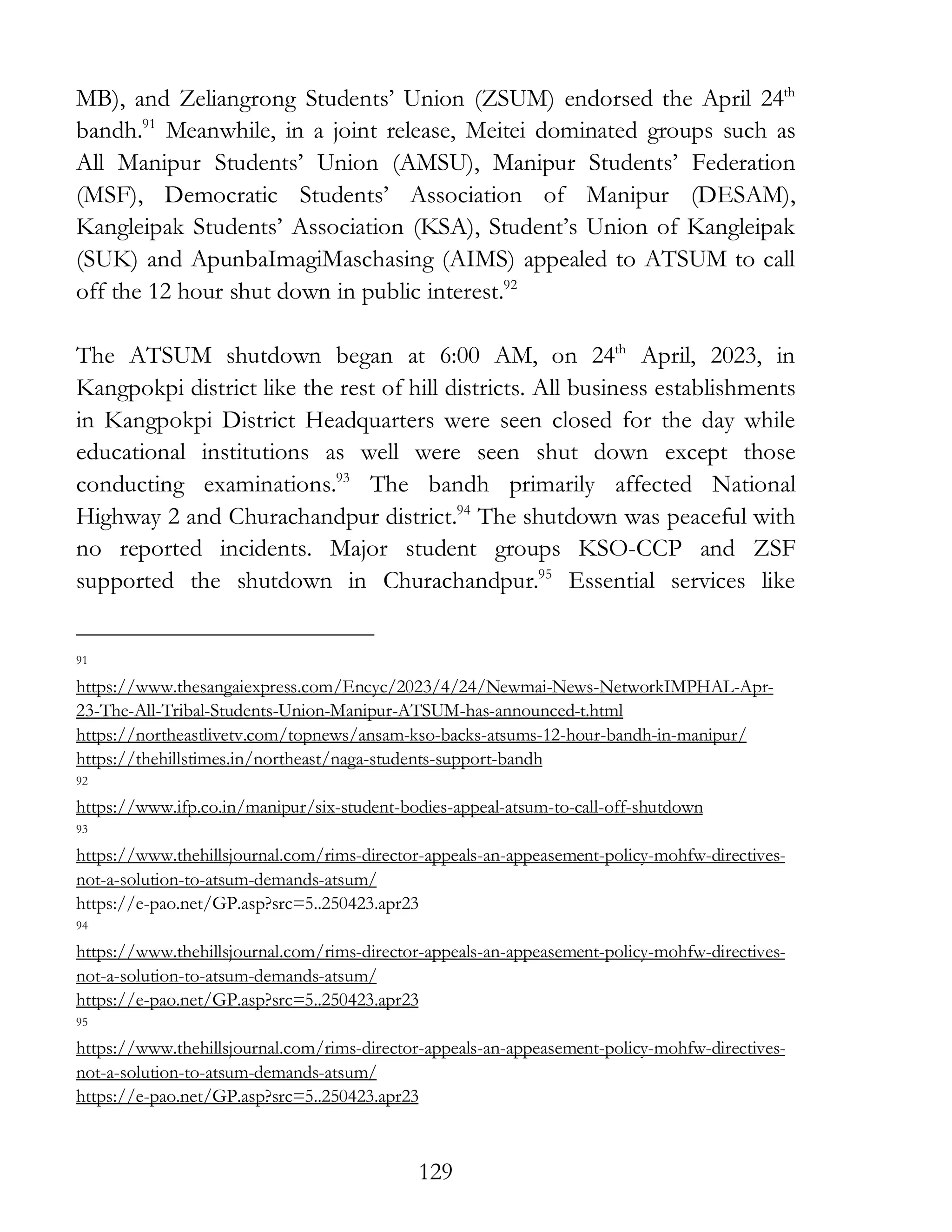129
MB), and Zeliangrong Students’ Union (ZSUM) endorsed the April 24th
bandh.91
Meanwhile, in a joint release, Meitei dominated groups such as
All Manipur Students’ Union (AMSU), Manipur Students’ Federation
(MSF), Democratic Students’ Association of Manipur (DESAM),
Kangleipak Students’ Association (KSA), Student’s Union of Kangleipak
(SUK) and ApunbaImagiMaschasing (AIMS) appealed to ATSUM to call
off the 12 hour shut down in public interest.92
The ATSUM shutdown began at 6:00 AM, on 24th
April, 2023, in
Kangpokpi district like the rest of hill districts. All business establishments
in Kangpokpi District Headquarters were seen closed for the day while
educational institutions as well were seen shut down except those
conducting examinations.93
The bandh primarily affected National
Highway 2 and Churachandpur district.94
The shutdown was peaceful with
no reported incidents. Major student groups KSO-CCP and ZSF
supported the shutdown in Churachandpur.95
Essential services like
91
https://www.thesangaiexpress.com/Encyc/2023/4/24/Newmai-News-NetworkIMPHAL-Apr-
23-The-All-Tribal-Students-Union-Manipur-ATSUM-has-announced-t.html
https://northeastlivetv.com/topnews/ansam-kso-backs-atsums-12-hour-bandh-in-manipur/
https://thehillstimes.in/northeast/naga-students-support-bandh
92
https://www.ifp.co.in/manipur/six-student-bodies-appeal-atsum-to-call-off-shutdown
93
https://www.thehillsjournal.com/rims-director-appeals-an-appeasement-policy-mohfw-directives-
not-a-solution-to-atsum-demands-atsum/
https://e-pao.net/GP.asp?src=5..250423.apr23
94
https://www.thehillsjournal.com/rims-director-appeals-an-appeasement-policy-mohfw-directives-
not-a-solution-to-atsum-demands-atsum/
https://e-pao.net/GP.asp?src=5..250423.apr23
95
https://www.thehillsjournal.com/rims-director-appeals-an-appeasement-policy-mohfw-directives-
not-a-solution-to-atsum-demands-atsum/
https://e-pao.net/GP.asp?src=5..250423.apr23
 