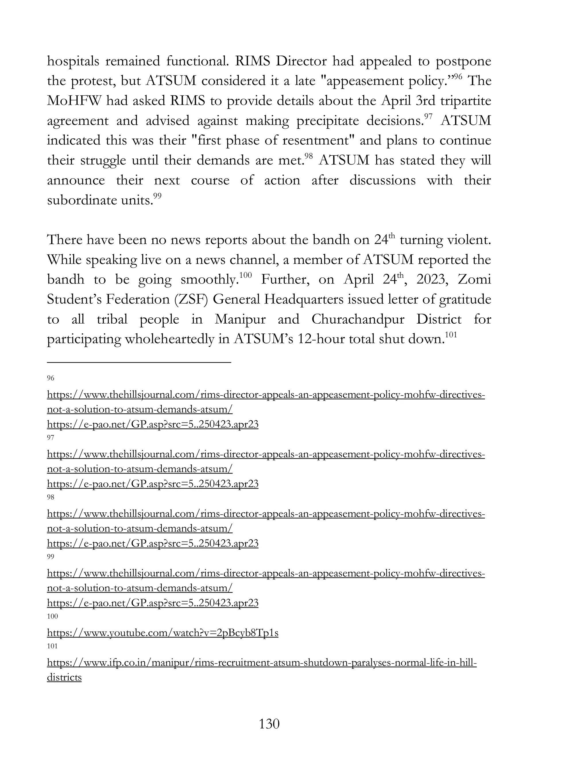130
hospitals remained functional. RIMS Director had appealed to postpone
the protest, but ATSUM considered it a late "appeasement policy.”96
The
MoHFW had asked RIMS to provide details about the April 3rd tripartite
agreement and advised against making precipitate decisions.97
ATSUM
indicated this was their "first phase of resentment" and plans to continue
their struggle until their demands are met.98
ATSUM has stated they will
announce their next course of action after discussions with their
subordinate units.99
There have been no news reports about the bandh on 24th
turning violent.
While speaking live on a news channel, a member of ATSUM reported the
bandh to be going smoothly.100
Further, on April 24th
, 2023, Zomi
Student’s Federation (ZSF) General Headquarters issued letter of gratitude
to all tribal people in Manipur and Churachandpur District for
participating wholeheartedly in ATSUM’s 12-hour total shut down.101
96
https://www.thehillsjournal.com/rims-director-appeals-an-appeasement-policy-mohfw-directives-
not-a-solution-to-atsum-demands-atsum/
https://e-pao.net/GP.asp?src=5..250423.apr23
97
https://www.thehillsjournal.com/rims-director-appeals-an-appeasement-policy-mohfw-directives-
not-a-solution-to-atsum-demands-atsum/
https://e-pao.net/GP.asp?src=5..250423.apr23
98
https://www.thehillsjournal.com/rims-director-appeals-an-appeasement-policy-mohfw-directives-
not-a-solution-to-atsum-demands-atsum/
https://e-pao.net/GP.asp?src=5..250423.apr23
99
https://www.thehillsjournal.com/rims-director-appeals-an-appeasement-policy-mohfw-directives-
not-a-solution-to-atsum-demands-atsum/
https://e-pao.net/GP.asp?src=5..250423.apr23
100
https://www.youtube.com/watch?v=2pBcyb8Tp1s
101
https://www.ifp.co.in/manipur/rims-recruitment-atsum-shutdown-paralyses-normal-life-in-hill-
districts
 