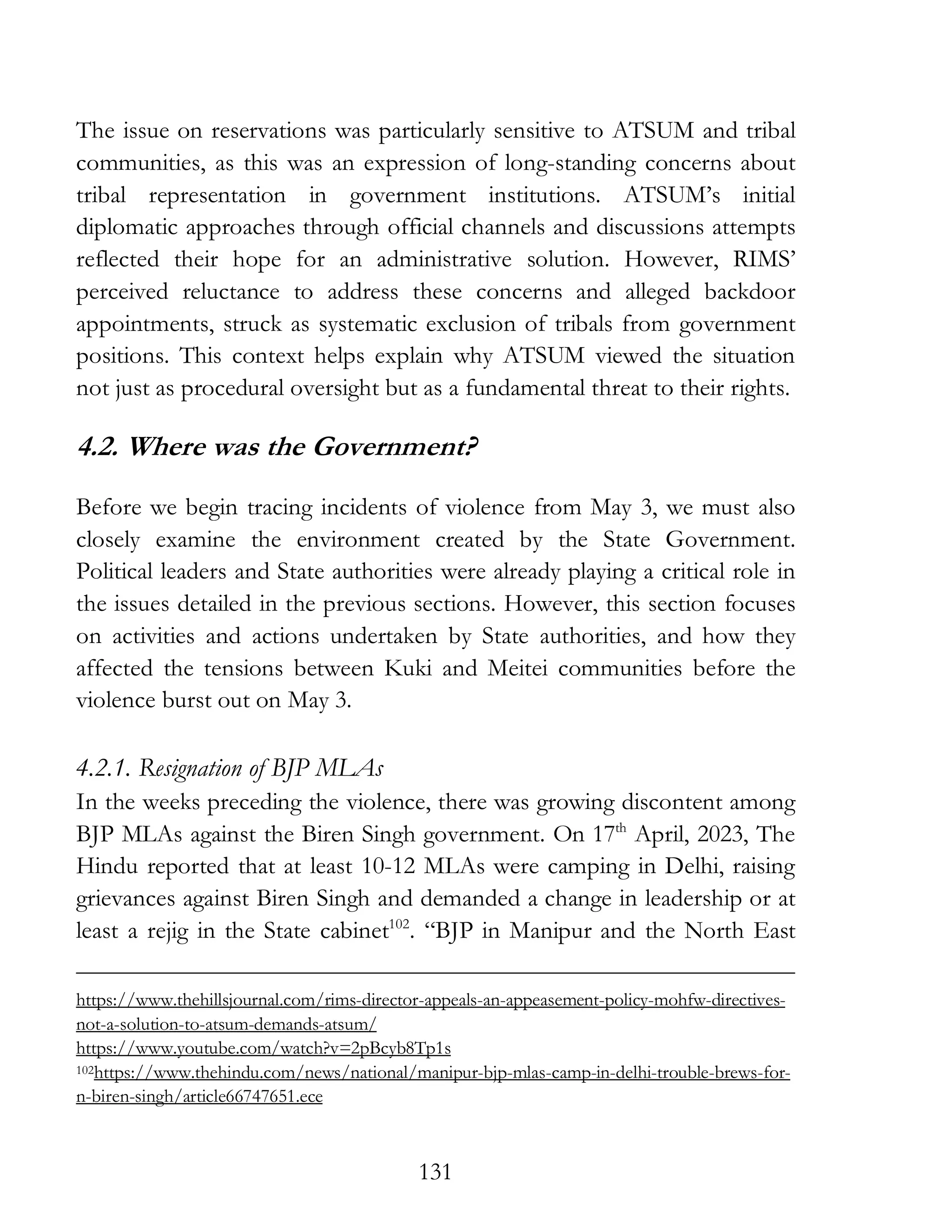 131
The issue on reservations was particularly sensitive to ATSUM and tribal
communities, as this was an expression of long-standing concerns about
tribal representation in government institutions. ATSUM’s initial
diplomatic approaches through official channels and discussions attempts
reflected their hope for an administrative solution. However, RIMS’
perceived reluctance to address these concerns and alleged backdoor
appointments, struck as systematic exclusion of tribals from government
positions. This context helps explain why ATSUM viewed the situation
not just as procedural oversight but as a fundamental threat to their rights.
4.2. Where was the Government?
Before we begin tracing incidents of violence from May 3, we must also
closely examine the environment created by the State Government.
Political leaders and State authorities were already playing a critical role in
the issues detailed in the previous sections. However, this section focuses
on activities and actions undertaken by State authorities, and how they
affected the tensions between Kuki and Meitei communities before the
violence burst out on May 3.
4.2.1. Resignation of BJP MLAs
In the weeks preceding the violence, there was growing discontent among
BJP MLAs against the Biren Singh government. On 17th
April, 2023, The
Hindu reported that at least 10-12 MLAs were camping in Delhi, raising
grievances against Biren Singh and demanded a change in leadership or at
least a rejig in the State cabinet102
. “BJP in Manipur and the North East
https://www.thehillsjournal.com/rims-director-appeals-an-appeasement-policy-mohfw-directives-
not-a-solution-to-atsum-demands-atsum/
https://www.youtube.com/watch?v=2pBcyb8Tp1s
102https://www.thehindu.com/news/national/manipur-bjp-mlas-camp-in-delhi-trouble-brews-for-
n-biren-singh/article66747651.ece
 