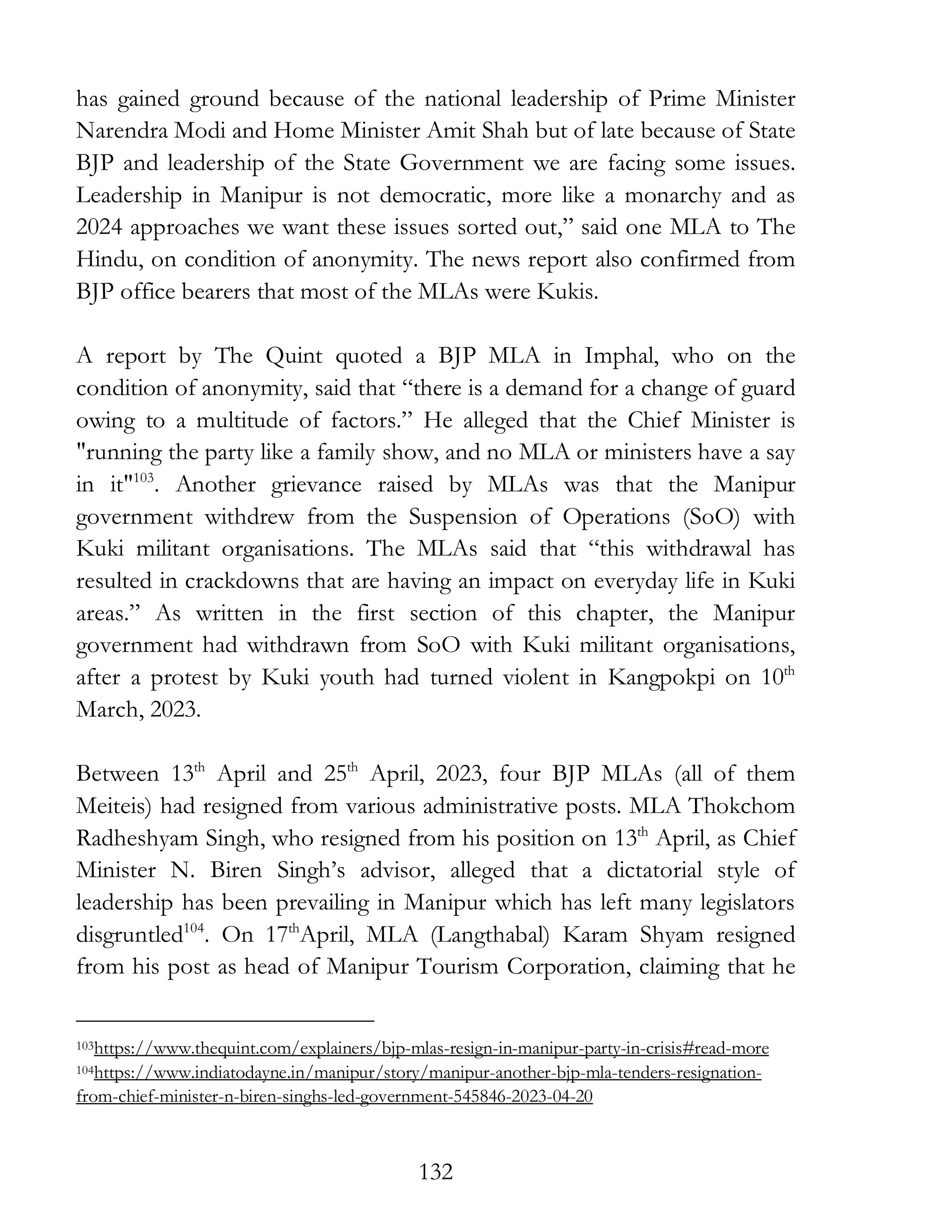 132
has gained ground because of the national leadership of Prime Minister
Narendra Modi and Home Minister Amit Shah but of late because of State
BJP and leadership of the State Government we are facing some issues.
Leadership in Manipur is not democratic, more like a monarchy and as
2024 approaches we want these issues sorted out,” said one MLA to The
Hindu, on condition of anonymity. The news report also confirmed from
BJP office bearers that most of the MLAs were Kukis.
A report by The Quint quoted a BJP MLA in Imphal, who on the
condition of anonymity, said that “there is a demand for a change of guard
owing to a multitude of factors.” He alleged that the Chief Minister is
"running the party like a family show, and no MLA or ministers have a say
in it"103
. Another grievance raised by MLAs was that the Manipur
government withdrew from the Suspension of Operations (SoO) with
Kuki militant organisations. The MLAs said that “this withdrawal has
resulted in crackdowns that are having an impact on everyday life in Kuki
areas.” As written in the first section of this chapter, the Manipur
government had withdrawn from SoO with Kuki militant organisations,
after a protest by Kuki youth had turned violent in Kangpokpi on 10th
March, 2023.
Between 13th
April and 25th
April, 2023, four BJP MLAs (all of them
Meiteis) had resigned from various administrative posts. MLA Thokchom
Radheshyam Singh, who resigned from his position on 13th
April, as Chief
Minister N. Biren Singh’s advisor, alleged that a dictatorial style of
leadership has been prevailing in Manipur which has left many legislators
disgruntled104
. On 17th
April, MLA (Langthabal) Karam Shyam resigned
from his post as head of Manipur Tourism Corporation, claiming that he
103https://www.thequint.com/explainers/bjp-mlas-resign-in-manipur-party-in-crisis#read-more
104https://www.indiatodayne.in/manipur/story/manipur-another-bjp-mla-tenders-resignation-
from-chief-minister-n-biren-singhs-led-government-545846-2023-04-20
 