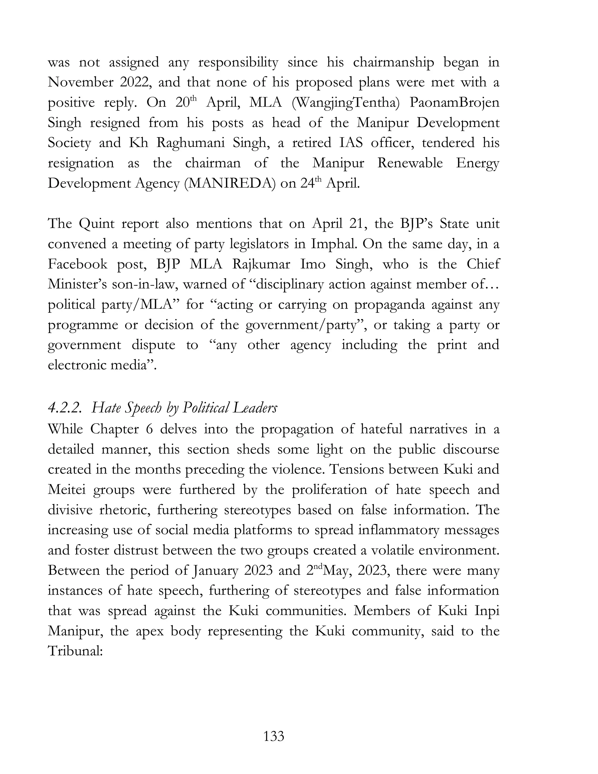 133
was not assigned any responsibility since his chairmanship began in
November 2022, and that none of his proposed plans were met with a
positive reply. On 20th
April, MLA (WangjingTentha) PaonamBrojen
Singh resigned from his posts as head of the Manipur Development
Society and Kh Raghumani Singh, a retired IAS officer, tendered his
resignation as the chairman of the Manipur Renewable Energy
Development Agency (MANIREDA) on 24th
April.
The Quint report also mentions that on April 21, the BJP’s State unit
convened a meeting of party legislators in Imphal. On the same day, in a
Facebook post, BJP MLA Rajkumar Imo Singh, who is the Chief
Minister’s son-in-law, warned of “disciplinary action against member of…
political party/MLA” for “acting or carrying on propaganda against any
programme or decision of the government/party”, or taking a party or
government dispute to “any other agency including the print and
electronic media”.
4.2.2. Hate Speech by Political Leaders
While Chapter 6 delves into the propagation of hateful narratives in a
detailed manner, this section sheds some light on the public discourse
created in the months preceding the violence. Tensions between Kuki and
Meitei groups were furthered by the proliferation of hate speech and
divisive rhetoric, furthering stereotypes based on false information. The
increasing use of social media platforms to spread inflammatory messages
and foster distrust between the two groups created a volatile environment.
Between the period of January 2023 and 2nd
May, 2023, there were many
instances of hate speech, furthering of stereotypes and false information
that was spread against the Kuki communities. Members of Kuki Inpi
Manipur, the apex body representing the Kuki community, said to the
Tribunal:
 