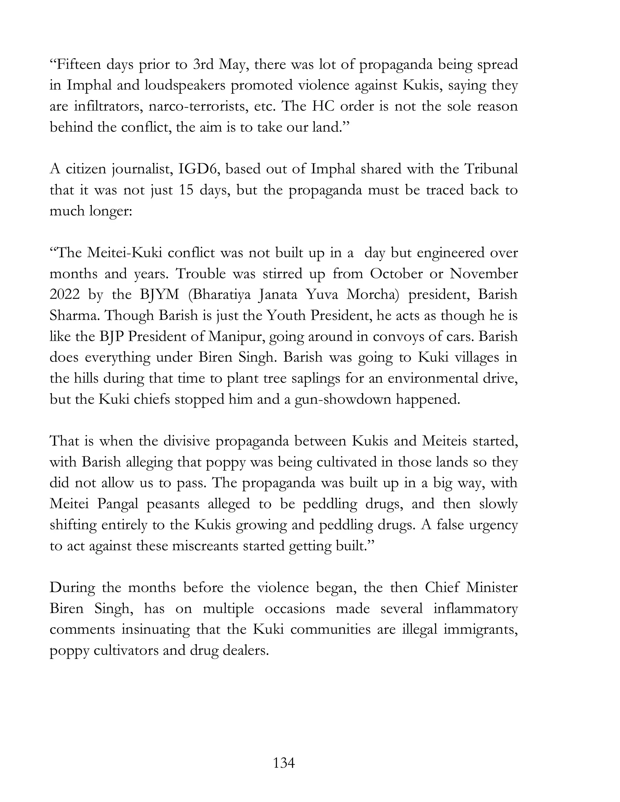 134
“Fifteen days prior to 3rd May, there was lot of propaganda being spread
in Imphal and loudspeakers promoted violence against Kukis, saying they
are infiltrators, narco-terrorists, etc. The HC order is not the sole reason
behind the conflict, the aim is to take our land.”
A citizen journalist, IGD6, based out of Imphal shared with the Tribunal
that it was not just 15 days, but the propaganda must be traced back to
much longer:
“The Meitei-Kuki conflict was not built up in a day but engineered over
months and years. Trouble was stirred up from October or November
2022 by the BJYM (Bharatiya Janata Yuva Morcha) president, Barish
Sharma. Though Barish is just the Youth President, he acts as though he is
like the BJP President of Manipur, going around in convoys of cars. Barish
does everything under Biren Singh. Barish was going to Kuki villages in
the hills during that time to plant tree saplings for an environmental drive,
but the Kuki chiefs stopped him and a gun-showdown happened.
That is when the divisive propaganda between Kukis and Meiteis started,
with Barish alleging that poppy was being cultivated in those lands so they
did not allow us to pass. The propaganda was built up in a big way, with
Meitei Pangal peasants alleged to be peddling drugs, and then slowly
shifting entirely to the Kukis growing and peddling drugs. A false urgency
to act against these miscreants started getting built.”
During the months before the violence began, the then Chief Minister
Biren Singh, has on multiple occasions made several inflammatory
comments insinuating that the Kuki communities are illegal immigrants,
poppy cultivators and drug dealers.
 