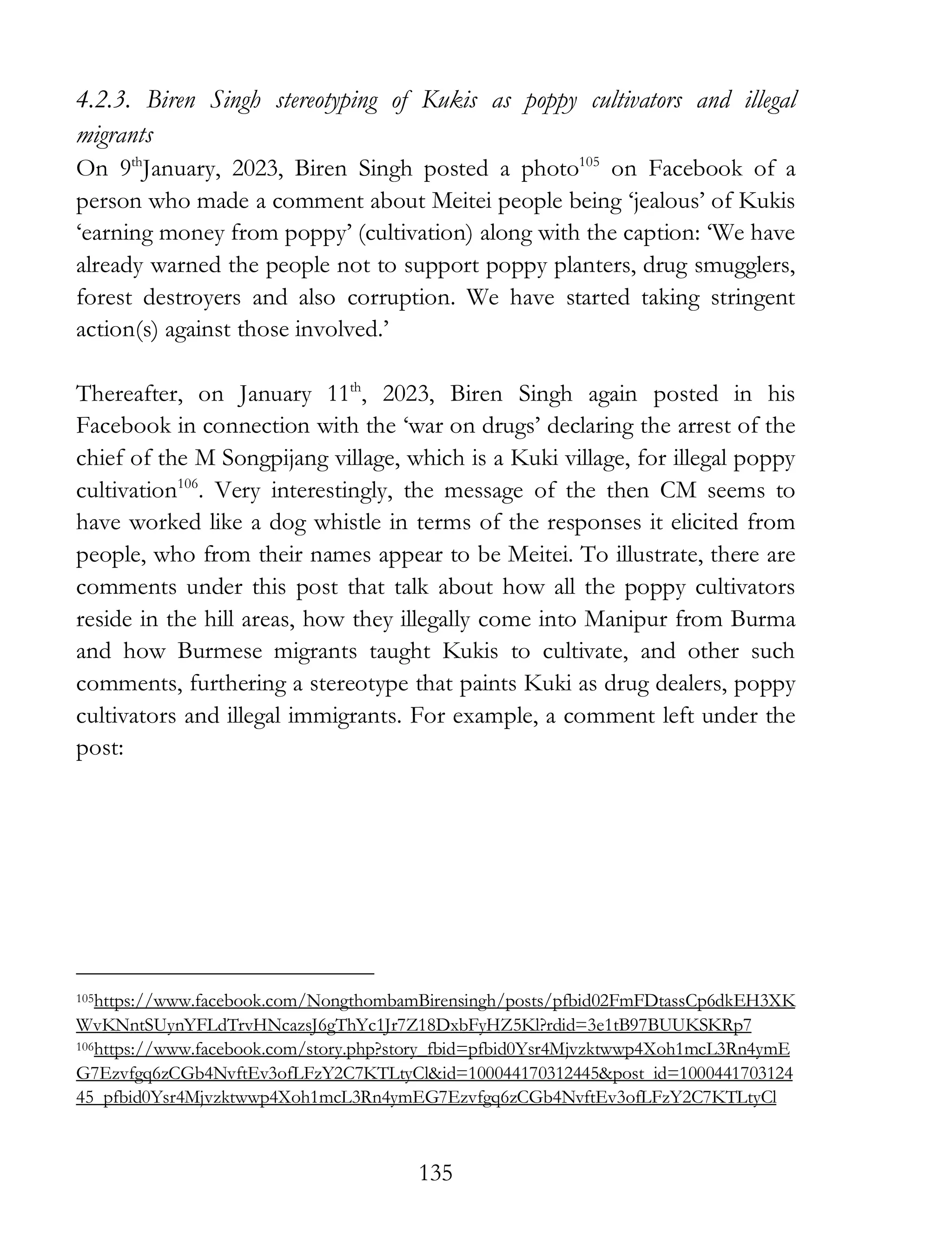 135
4.2.3. Biren Singh stereotyping of Kukis as poppy cultivators and illegal
migrants
On 9th
January, 2023, Biren Singh posted a photo105
on Facebook of a
person who made a comment about Meitei people being ‘jealous’ of Kukis
‘earning money from poppy’ (cultivation) along with the caption: ‘We have
already warned the people not to support poppy planters, drug smugglers,
forest destroyers and also corruption. We have started taking stringent
action(s) against those involved.’
Thereafter, on January 11th
, 2023, Biren Singh again posted in his
Facebook in connection with the ‘war on drugs’ declaring the arrest of the
chief of the M Songpijang village, which is a Kuki village, for illegal poppy
cultivation106
. Very interestingly, the message of the then CM seems to
have worked like a dog whistle in terms of the responses it elicited from
people, who from their names appear to be Meitei. To illustrate, there are
comments under this post that talk about how all the poppy cultivators
reside in the hill areas, how they illegally come into Manipur from Burma
and how Burmese migrants taught Kukis to cultivate, and other such
comments, furthering a stereotype that paints Kuki as drug dealers, poppy
cultivators and illegal immigrants. For example, a comment left under the
post:
105https://www.facebook.com/NongthombamBirensingh/posts/pfbid02FmFDtassCp6dkEH3XK
WvKNntSUynYFLdTrvHNcazsJ6gThYc1Jr7Z18DxbFyHZ5Kl?rdid=3e1tB97BUUKSKRp7
106https://www.facebook.com/story.php?story_fbid=pfbid0Ysr4Mjvzktwwp4Xoh1mcL3Rn4ymE
G7Ezvfgq6zCGb4NvftEv3ofLFzY2C7KTLtyCl&id=100044170312445&post_id=1000441703124
45_pfbid0Ysr4Mjvzktwwp4Xoh1mcL3Rn4ymEG7Ezvfgq6zCGb4NvftEv3ofLFzY2C7KTLtyCl
 