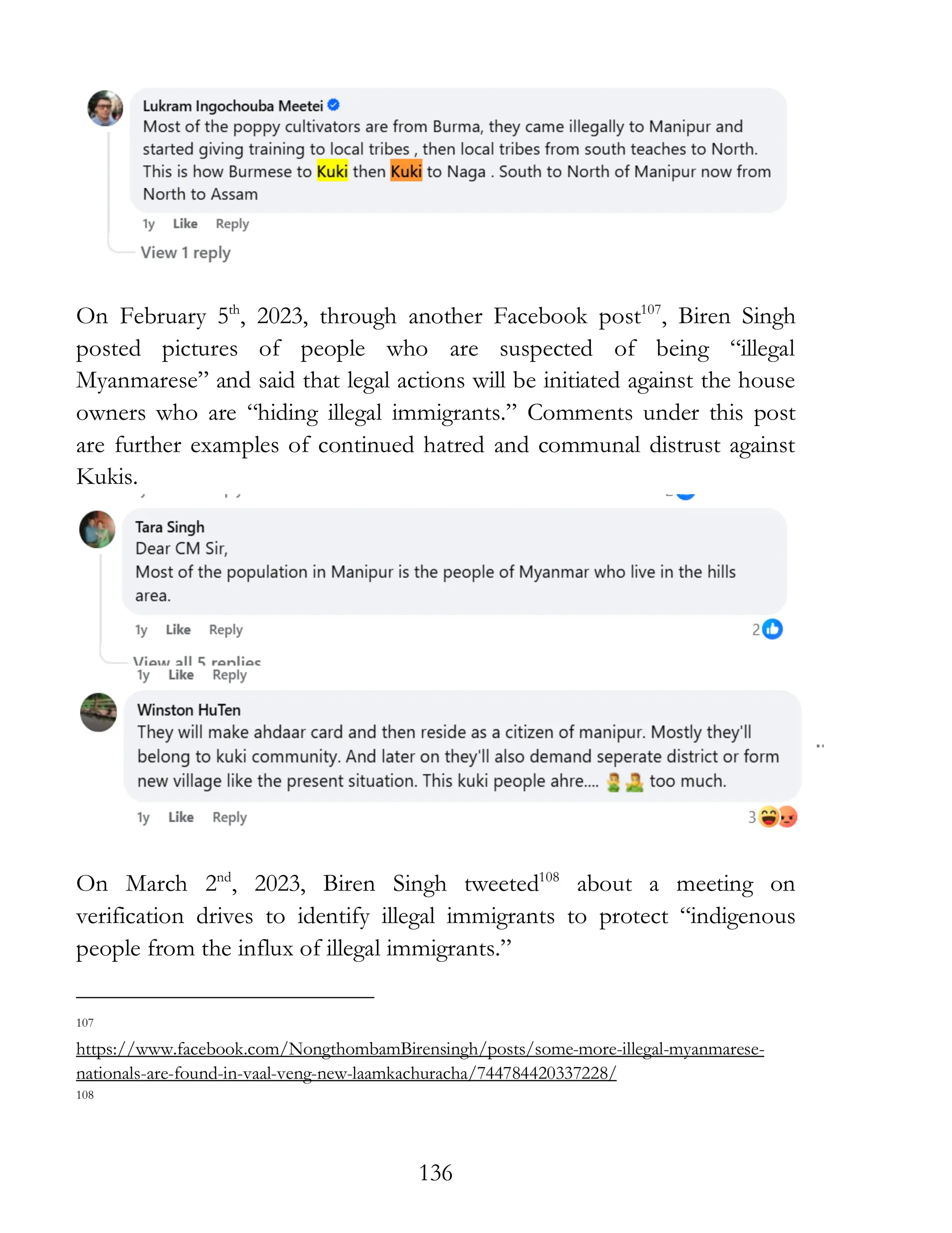 136
On February 5th
, 2023, through another Facebook post107
, Biren Singh
posted pictures of people who are suspected of being “illegal
Myanmarese” and said that legal actions will be initiated against the house
owners who are “hiding illegal immigrants.” Comments under this post
are further examples of continued hatred and communal distrust against
Kukis.
On March 2nd
, 2023, Biren Singh tweeted108
about a meeting on
verification drives to identify illegal immigrants to protect “indigenous
people from the influx of illegal immigrants.”
107
https://www.facebook.com/NongthombamBirensingh/posts/some-more-illegal-myanmarese-
nationals-are-found-in-vaal-veng-new-laamkachuracha/744784420337228/
108
 