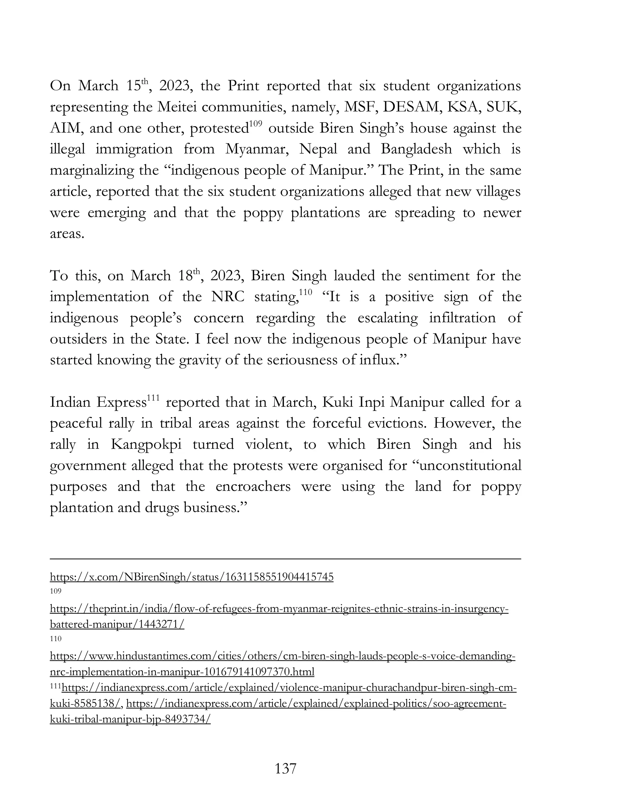137
On March 15th
, 2023, the Print reported that six student organizations
representing the Meitei communities, namely, MSF, DESAM, KSA, SUK,
AIM, and one other, protested109
outside Biren Singh’s house against the
illegal immigration from Myanmar, Nepal and Bangladesh which is
marginalizing the “indigenous people of Manipur.” The Print, in the same
article, reported that the six student organizations alleged that new villages
were emerging and that the poppy plantations are spreading to newer
areas.
To this, on March 18th
, 2023, Biren Singh lauded the sentiment for the
implementation of the NRC stating,110
“It is a positive sign of the
indigenous people’s concern regarding the escalating infiltration of
outsiders in the State. I feel now the indigenous people of Manipur have
started knowing the gravity of the seriousness of influx.”
Indian Express111
reported that in March, Kuki Inpi Manipur called for a
peaceful rally in tribal areas against the forceful evictions. However, the
rally in Kangpokpi turned violent, to which Biren Singh and his
government alleged that the protests were organised for “unconstitutional
purposes and that the encroachers were using the land for poppy
plantation and drugs business.”
https://x.com/NBirenSingh/status/1631158551904415745
109
https://theprint.in/india/flow-of-refugees-from-myanmar-reignites-ethnic-strains-in-insurgency-
battered-manipur/1443271/
110
https://www.hindustantimes.com/cities/others/cm-biren-singh-lauds-people-s-voice-demanding-
nrc-implementation-in-manipur-101679141097370.html
111https://indianexpress.com/article/explained/violence-manipur-churachandpur-biren-singh-cm-
kuki-8585138/, https://indianexpress.com/article/explained/explained-politics/soo-agreement-
kuki-tribal-manipur-bjp-8493734/
 