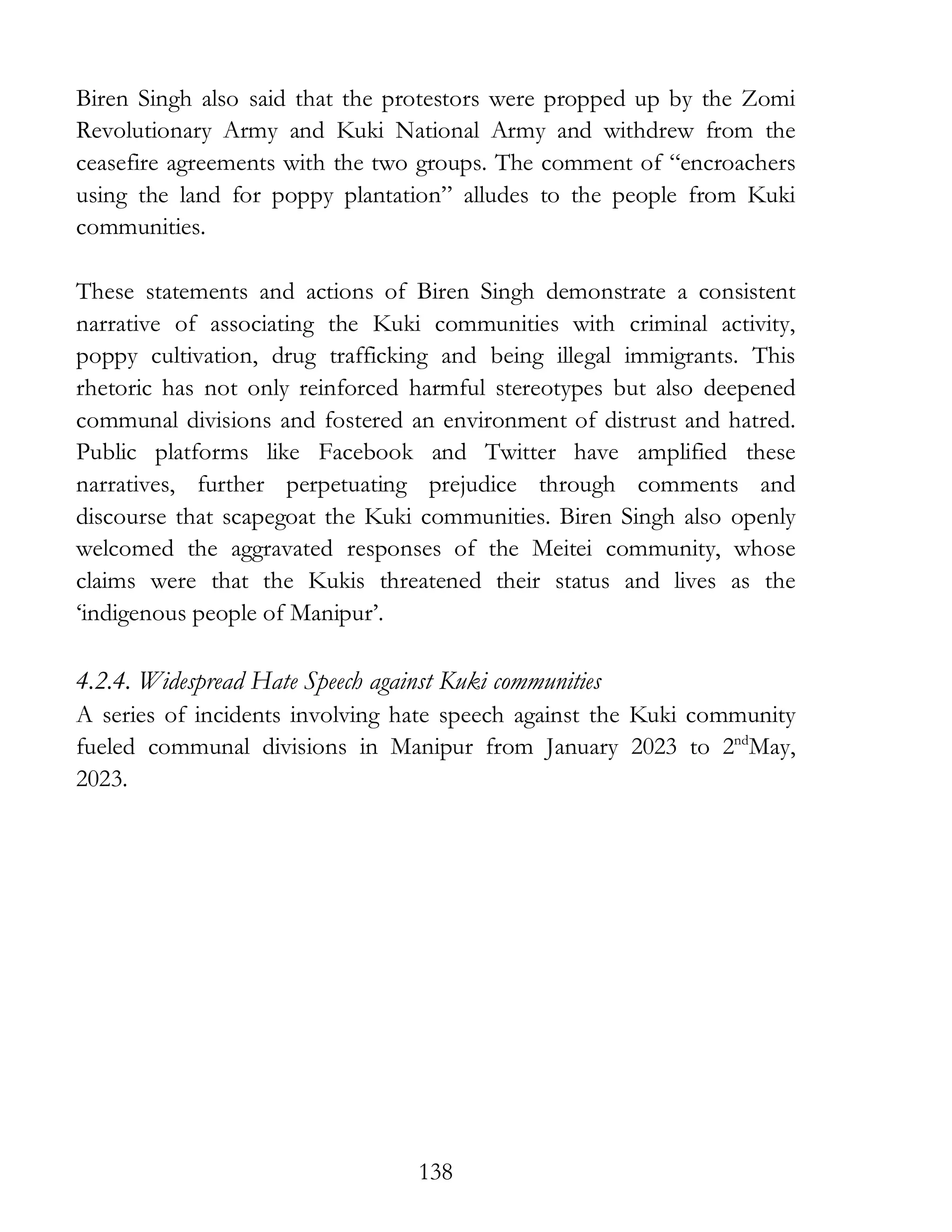 138
Biren Singh also said that the protestors were propped up by the Zomi
Revolutionary Army and Kuki National Army and withdrew from the
ceasefire agreements with the two groups. The comment of “encroachers
using the land for poppy plantation” alludes to the people from Kuki
communities.
These statements and actions of Biren Singh demonstrate a consistent
narrative of associating the Kuki communities with criminal activity,
poppy cultivation, drug trafficking and being illegal immigrants. This
rhetoric has not only reinforced harmful stereotypes but also deepened
communal divisions and fostered an environment of distrust and hatred.
Public platforms like Facebook and Twitter have amplified these
narratives, further perpetuating prejudice through comments and
discourse that scapegoat the Kuki communities. Biren Singh also openly
welcomed the aggravated responses of the Meitei community, whose
claims were that the Kukis threatened their status and lives as the
‘indigenous people of Manipur’.
4.2.4. Widespread Hate Speech against Kuki communities
A series of incidents involving hate speech against the Kuki community
fueled communal divisions in Manipur from January 2023 to 2nd
May,
2023.
 