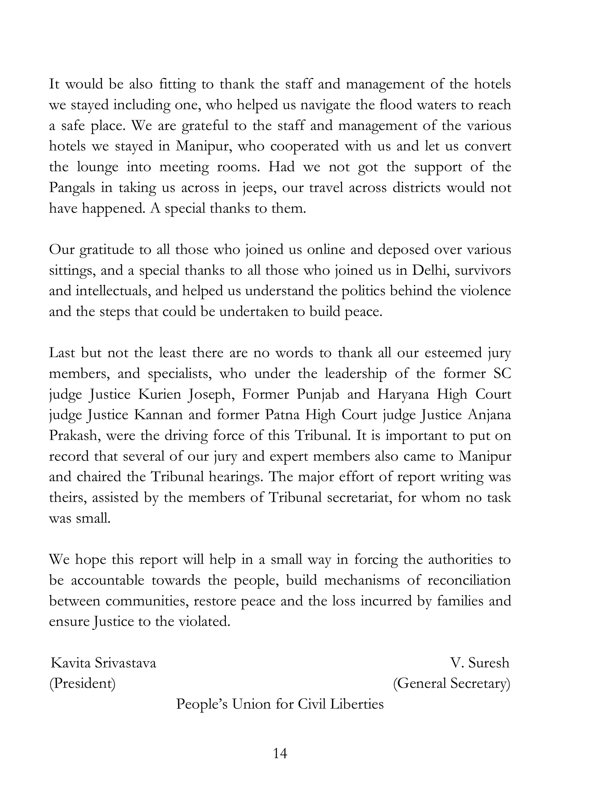 14
It would be also fitting to thank the staff and management of the hotels
we stayed including one, who helped us navigate the flood waters to reach
a safe place. We are grateful to the staff and management of the various
hotels we stayed in Manipur, who cooperated with us and let us convert
the lounge into meeting rooms. Had we not got the support of the
Pangals in taking us across in jeeps, our travel across districts would not
have happened. A special thanks to them.
Our gratitude to all those who joined us online and deposed over various
sittings, and a special thanks to all those who joined us in Delhi, survivors
and intellectuals, and helped us understand the politics behind the violence
and the steps that could be undertaken to build peace.
Last but not the least there are no words to thank all our esteemed jury
members, and specialists, who under the leadership of the former SC
judge Justice Kurien Joseph, Former Punjab and Haryana High Court
judge Justice Kannan and former Patna High Court judge Justice Anjana
Prakash, were the driving force of this Tribunal. It is important to put on
record that several of our jury and expert members also came to Manipur
and chaired the Tribunal hearings. The major effort of report writing was
theirs, assisted by the members of Tribunal secretariat, for whom no task
was small.
We hope this report will help in a small way in forcing the authorities to
be accountable towards the people, build mechanisms of reconciliation
between communities, restore peace and the loss incurred by families and
ensure Justice to the violated.
Kavita Srivastava V. Suresh
(President) (General Secretary)
People’s Union for Civil Liberties
 