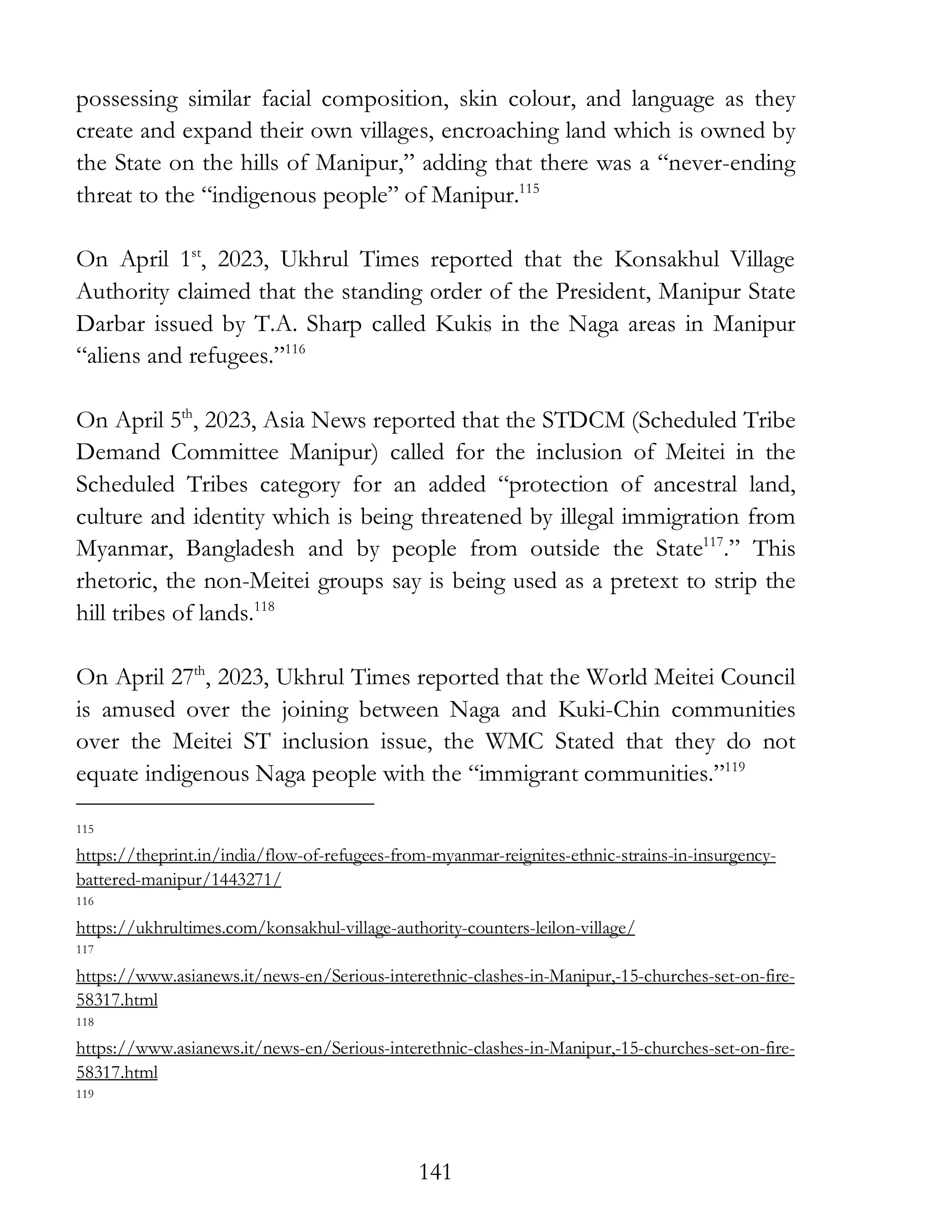141
possessing similar facial composition, skin colour, and language as they
create and expand their own villages, encroaching land which is owned by
the State on the hills of Manipur,” adding that there was a “never-ending
threat to the “indigenous people” of Manipur.115
On April 1st
, 2023, Ukhrul Times reported that the Konsakhul Village
Authority claimed that the standing order of the President, Manipur State
Darbar issued by T.A. Sharp called Kukis in the Naga areas in Manipur
“aliens and refugees.”116
On April 5th
, 2023, Asia News reported that the STDCM (Scheduled Tribe
Demand Committee Manipur) called for the inclusion of Meitei in the
Scheduled Tribes category for an added “protection of ancestral land,
culture and identity which is being threatened by illegal immigration from
Myanmar, Bangladesh and by people from outside the State117
.” This
rhetoric, the non-Meitei groups say is being used as a pretext to strip the
hill tribes of lands.118
On April 27th
, 2023, Ukhrul Times reported that the World Meitei Council
is amused over the joining between Naga and Kuki-Chin communities
over the Meitei ST inclusion issue, the WMC Stated that they do not
equate indigenous Naga people with the “immigrant communities.”119
115
https://theprint.in/india/flow-of-refugees-from-myanmar-reignites-ethnic-strains-in-insurgency-
battered-manipur/1443271/
116
https://ukhrultimes.com/konsakhul-village-authority-counters-leilon-village/
117
https://www.asianews.it/news-en/Serious-interethnic-clashes-in-Manipur,-15-churches-set-on-fire-
58317.html
118
https://www.asianews.it/news-en/Serious-interethnic-clashes-in-Manipur,-15-churches-set-on-fire-
58317.html
119
 