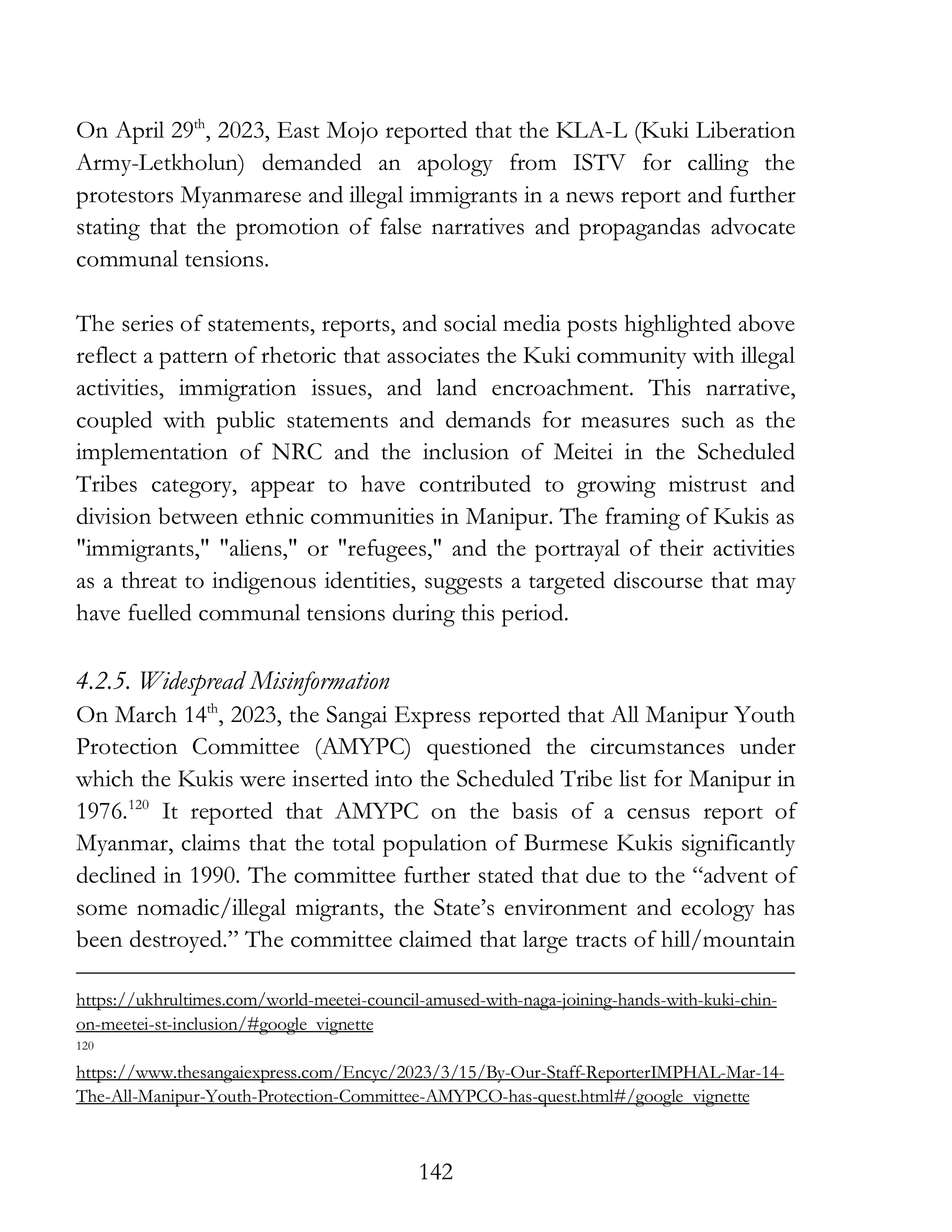 142
On April 29th
, 2023, East Mojo reported that the KLA-L (Kuki Liberation
Army-Letkholun) demanded an apology from ISTV for calling the
protestors Myanmarese and illegal immigrants in a news report and further
stating that the promotion of false narratives and propagandas advocate
communal tensions.
The series of statements, reports, and social media posts highlighted above
reflect a pattern of rhetoric that associates the Kuki community with illegal
activities, immigration issues, and land encroachment. This narrative,
coupled with public statements and demands for measures such as the
implementation of NRC and the inclusion of Meitei in the Scheduled
Tribes category, appear to have contributed to growing mistrust and
division between ethnic communities in Manipur. The framing of Kukis as
"immigrants," "aliens," or "refugees," and the portrayal of their activities
as a threat to indigenous identities, suggests a targeted discourse that may
have fuelled communal tensions during this period.
4.2.5. Widespread Misinformation
On March 14th
, 2023, the Sangai Express reported that All Manipur Youth
Protection Committee (AMYPC) questioned the circumstances under
which the Kukis were inserted into the Scheduled Tribe list for Manipur in
1976.120
It reported that AMYPC on the basis of a census report of
Myanmar, claims that the total population of Burmese Kukis significantly
declined in 1990. The committee further stated that due to the “advent of
some nomadic/illegal migrants, the State’s environment and ecology has
been destroyed.” The committee claimed that large tracts of hill/mountain
https://ukhrultimes.com/world-meetei-council-amused-with-naga-joining-hands-with-kuki-chin-
on-meetei-st-inclusion/#google_vignette
120
https://www.thesangaiexpress.com/Encyc/2023/3/15/By-Our-Staff-ReporterIMPHAL-Mar-14-
The-All-Manipur-Youth-Protection-Committee-AMYPCO-has-quest.html#/google_vignette
 