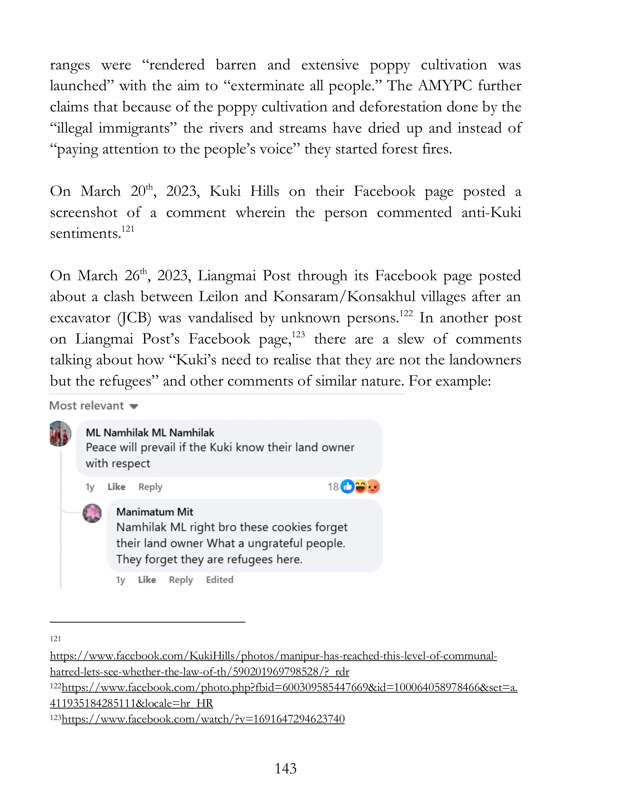 143
ranges were “rendered barren and extensive poppy cultivation was
launched” with the aim to “exterminate all people.” The AMYPC further
claims that because of the poppy cultivation and deforestation done by the
“illegal immigrants” the rivers and streams have dried up and instead of
“paying attention to the people’s voice” they started forest fires.
On March 20th
, 2023, Kuki Hills on their Facebook page posted a
screenshot of a comment wherein the person commented anti-Kuki
sentiments.121
On March 26th
, 2023, Liangmai Post through its Facebook page posted
about a clash between Leilon and Konsaram/Konsakhul villages after an
excavator (JCB) was vandalised by unknown persons.122
In another post
on Liangmai Post’s Facebook page,123
there are a slew of comments
talking about how “Kuki’s need to realise that they are not the landowners
but the refugees” and other comments of similar nature. For example:
121
https://www.facebook.com/KukiHills/photos/manipur-has-reached-this-level-of-communal-
hatred-lets-see-whether-the-law-of-th/590201969798528/?_rdr
122https://www.facebook.com/photo.php?fbid=600309585447669&id=100064058978466&set=a.
411935184285111&locale=hr_HR
123https://www.facebook.com/watch/?v=1691647294623740
 