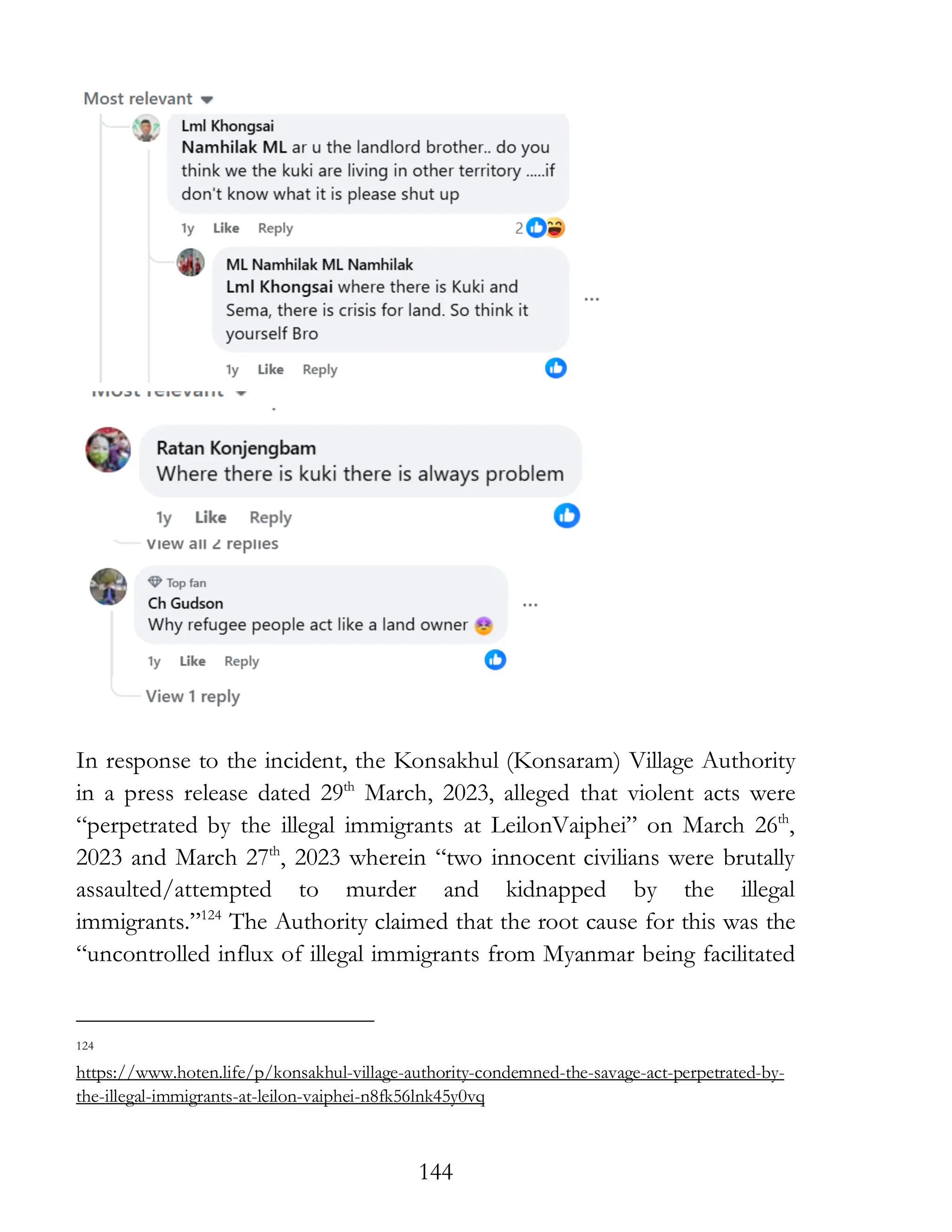 144
In response to the incident, the Konsakhul (Konsaram) Village Authority
in a press release dated 29th
March, 2023, alleged that violent acts were
“perpetrated by the illegal immigrants at LeilonVaiphei” on March 26th
,
2023 and March 27th
, 2023 wherein “two innocent civilians were brutally
assaulted/attempted to murder and kidnapped by the illegal
immigrants.”124
The Authority claimed that the root cause for this was the
“uncontrolled influx of illegal immigrants from Myanmar being facilitated
124
https://www.hoten.life/p/konsakhul-village-authority-condemned-the-savage-act-perpetrated-by-
the-illegal-immigrants-at-leilon-vaiphei-n8fk56lnk45y0vq
 