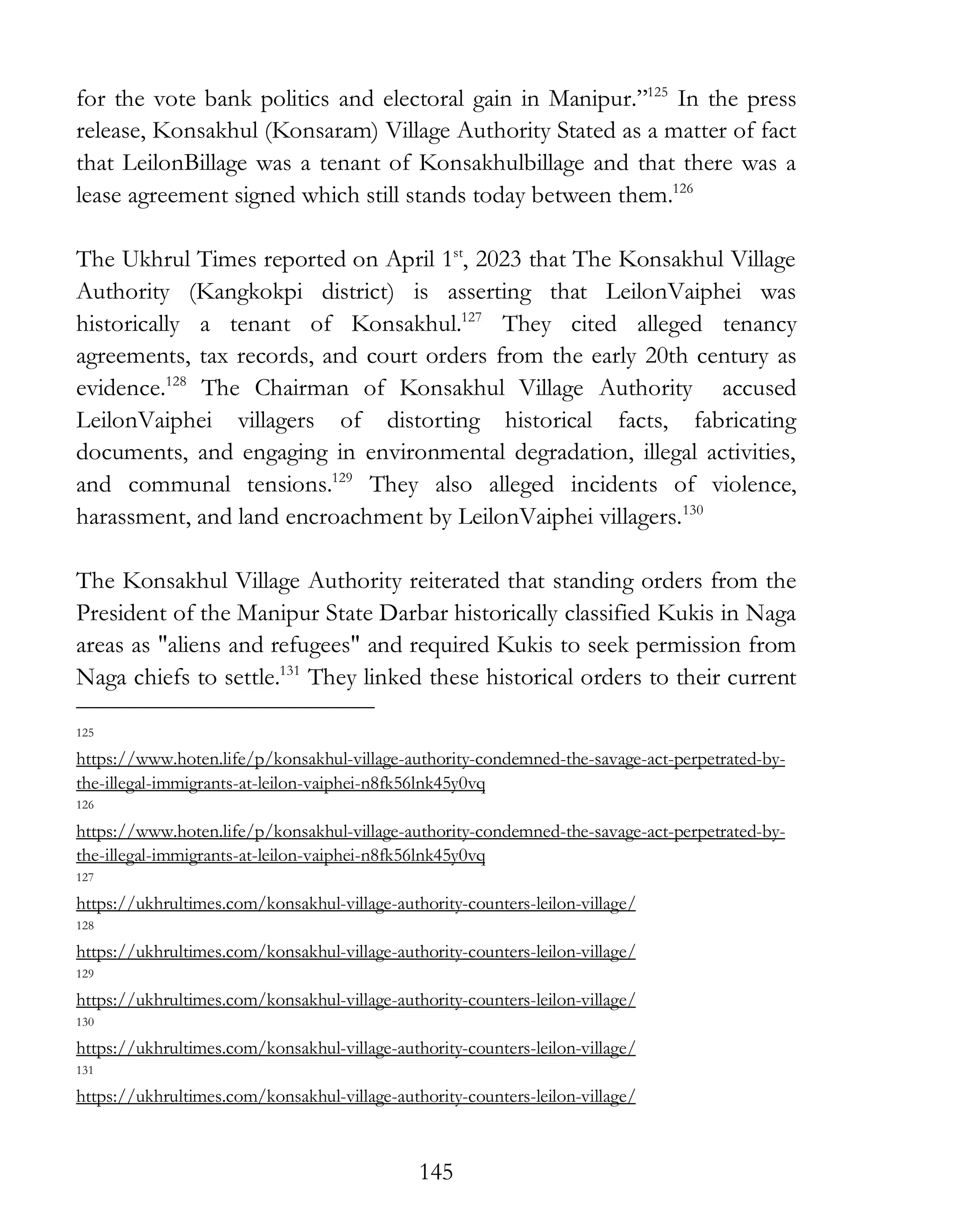 145
for the vote bank politics and electoral gain in Manipur.”125
In the press
release, Konsakhul (Konsaram) Village Authority Stated as a matter of fact
that LeilonBillage was a tenant of Konsakhulbillage and that there was a
lease agreement signed which still stands today between them.126
The Ukhrul Times reported on April 1st
, 2023 that The Konsakhul Village
Authority (Kangkokpi district) is asserting that LeilonVaiphei was
historically a tenant of Konsakhul.127
They cited alleged tenancy
agreements, tax records, and court orders from the early 20th century as
evidence.128
The Chairman of Konsakhul Village Authority accused
LeilonVaiphei villagers of distorting historical facts, fabricating
documents, and engaging in environmental degradation, illegal activities,
and communal tensions.129
They also alleged incidents of violence,
harassment, and land encroachment by LeilonVaiphei villagers.130
The Konsakhul Village Authority reiterated that standing orders from the
President of the Manipur State Darbar historically classified Kukis in Naga
areas as "aliens and refugees" and required Kukis to seek permission from
Naga chiefs to settle.131
They linked these historical orders to their current
125
https://www.hoten.life/p/konsakhul-village-authority-condemned-the-savage-act-perpetrated-by-
the-illegal-immigrants-at-leilon-vaiphei-n8fk56lnk45y0vq
126
https://www.hoten.life/p/konsakhul-village-authority-condemned-the-savage-act-perpetrated-by-
the-illegal-immigrants-at-leilon-vaiphei-n8fk56lnk45y0vq
127
https://ukhrultimes.com/konsakhul-village-authority-counters-leilon-village/
128
https://ukhrultimes.com/konsakhul-village-authority-counters-leilon-village/
129
https://ukhrultimes.com/konsakhul-village-authority-counters-leilon-village/
130
https://ukhrultimes.com/konsakhul-village-authority-counters-leilon-village/
131
https://ukhrultimes.com/konsakhul-village-authority-counters-leilon-village/
 