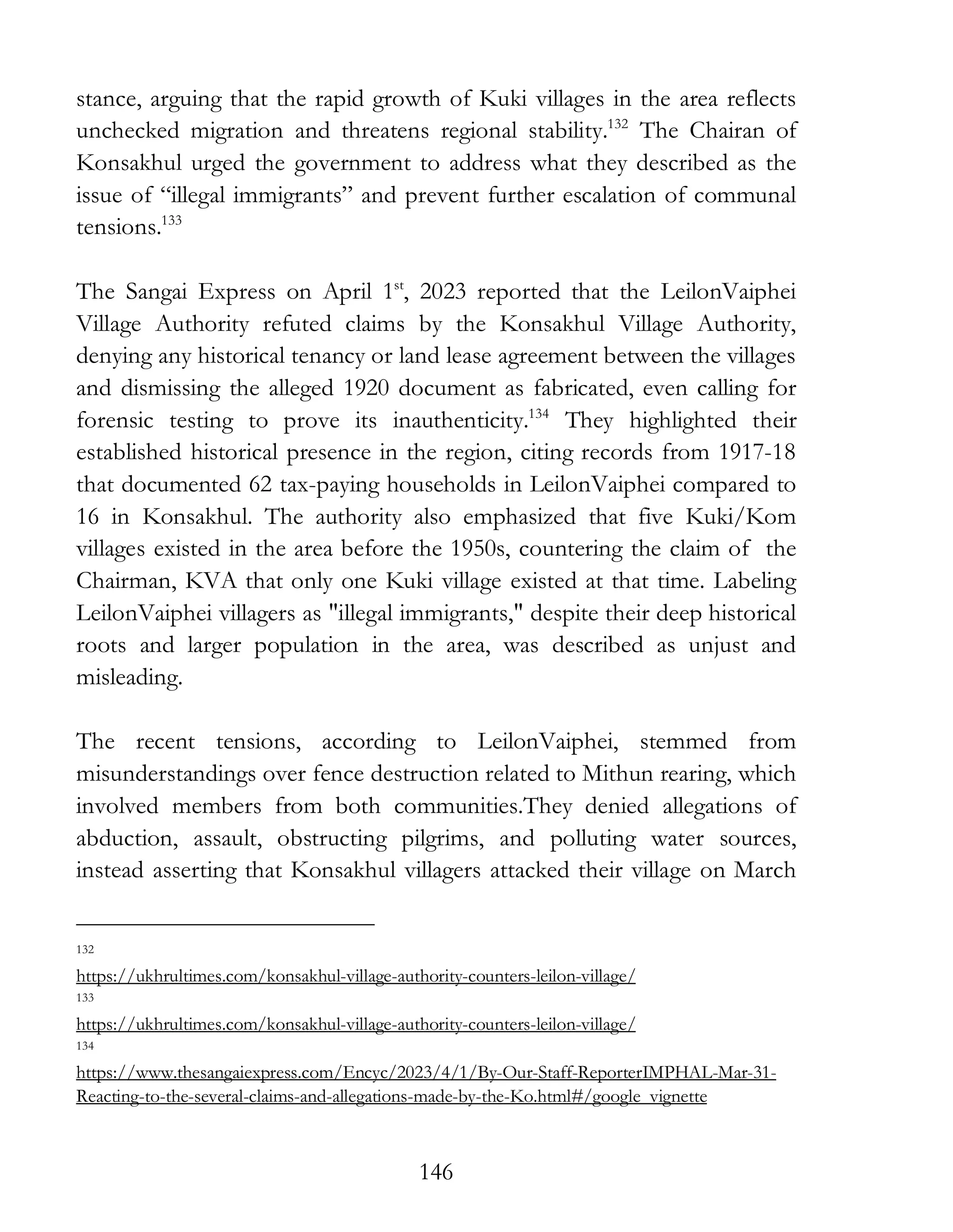 146
stance, arguing that the rapid growth of Kuki villages in the area reflects
unchecked migration and threatens regional stability.132
The Chairan of
Konsakhul urged the government to address what they described as the
issue of “illegal immigrants” and prevent further escalation of communal
tensions.133
The Sangai Express on April 1st
, 2023 reported that the LeilonVaiphei
Village Authority refuted claims by the Konsakhul Village Authority,
denying any historical tenancy or land lease agreement between the villages
and dismissing the alleged 1920 document as fabricated, even calling for
forensic testing to prove its inauthenticity.134
They highlighted their
established historical presence in the region, citing records from 1917-18
that documented 62 tax-paying households in LeilonVaiphei compared to
16 in Konsakhul. The authority also emphasized that five Kuki/Kom
villages existed in the area before the 1950s, countering the claim of the
Chairman, KVA that only one Kuki village existed at that time. Labeling
LeilonVaiphei villagers as "illegal immigrants," despite their deep historical
roots and larger population in the area, was described as unjust and
misleading.
The recent tensions, according to LeilonVaiphei, stemmed from
misunderstandings over fence destruction related to Mithun rearing, which
involved members from both communities.They denied allegations of
abduction, assault, obstructing pilgrims, and polluting water sources,
instead asserting that Konsakhul villagers attacked their village on March
132
https://ukhrultimes.com/konsakhul-village-authority-counters-leilon-village/
133
https://ukhrultimes.com/konsakhul-village-authority-counters-leilon-village/
134
https://www.thesangaiexpress.com/Encyc/2023/4/1/By-Our-Staff-ReporterIMPHAL-Mar-31-
Reacting-to-the-several-claims-and-allegations-made-by-the-Ko.html#/google_vignette
 