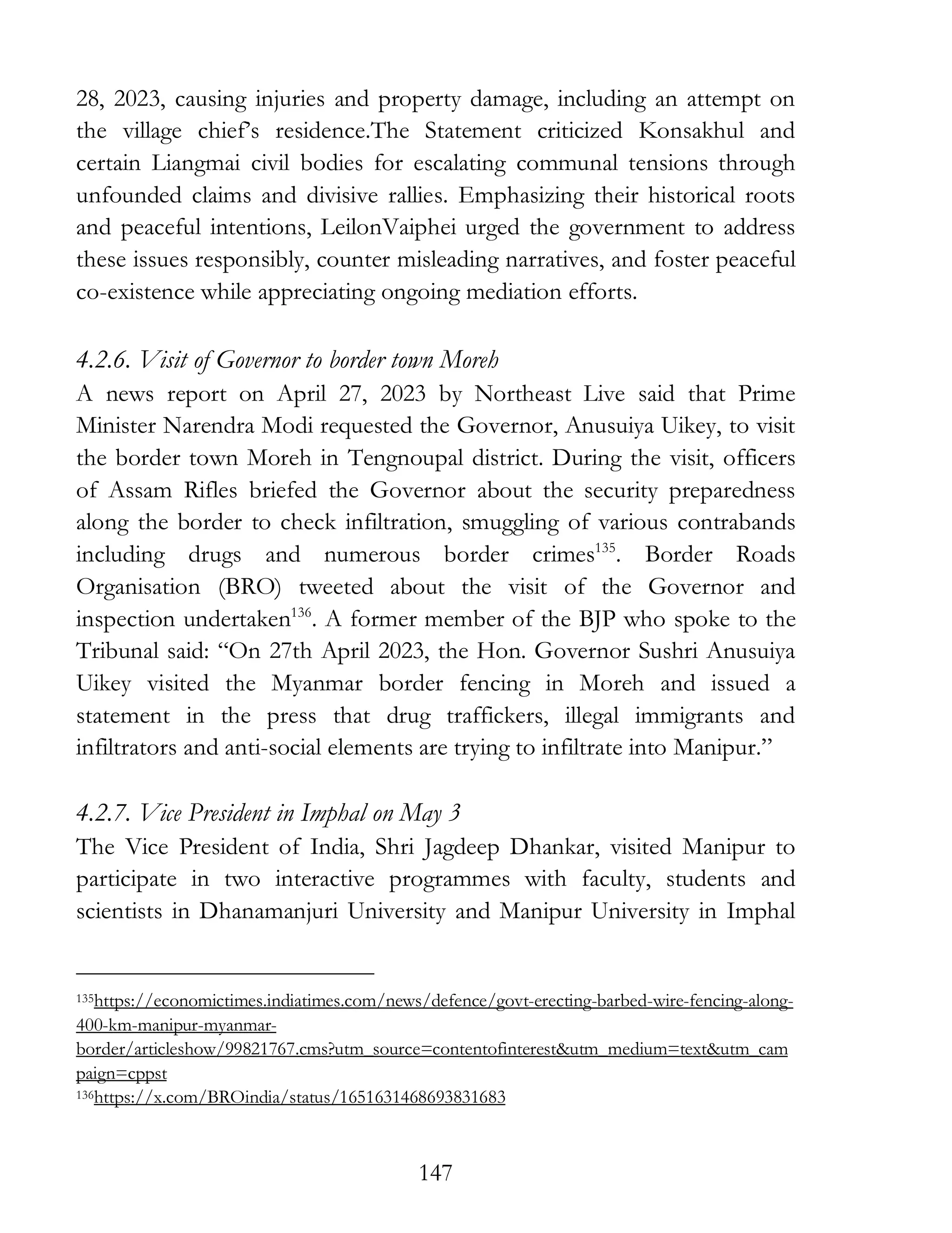147
28, 2023, causing injuries and property damage, including an attempt on
the village chief’s residence.The Statement criticized Konsakhul and
certain Liangmai civil bodies for escalating communal tensions through
unfounded claims and divisive rallies. Emphasizing their historical roots
and peaceful intentions, LeilonVaiphei urged the government to address
these issues responsibly, counter misleading narratives, and foster peaceful
co-existence while appreciating ongoing mediation efforts.
4.2.6. Visit of Governor to border town Moreh
A news report on April 27, 2023 by Northeast Live said that Prime
Minister Narendra Modi requested the Governor, Anusuiya Uikey, to visit
the border town Moreh in Tengnoupal district. During the visit, officers
of Assam Rifles briefed the Governor about the security preparedness
along the border to check infiltration, smuggling of various contrabands
including drugs and numerous border crimes135
. Border Roads
Organisation (BRO) tweeted about the visit of the Governor and
inspection undertaken136
. A former member of the BJP who spoke to the
Tribunal said: “On 27th April 2023, the Hon. Governor Sushri Anusuiya
Uikey visited the Myanmar border fencing in Moreh and issued a
statement in the press that drug traffickers, illegal immigrants and
infiltrators and anti-social elements are trying to infiltrate into Manipur.”
4.2.7. Vice President in Imphal on May 3
The Vice President of India, Shri Jagdeep Dhankar, visited Manipur to
participate in two interactive programmes with faculty, students and
scientists in Dhanamanjuri University and Manipur University in Imphal
135https://economictimes.indiatimes.com/news/defence/govt-erecting-barbed-wire-fencing-along-
400-km-manipur-myanmar-
border/articleshow/99821767.cms?utm_source=contentofinterest&utm_medium=text&utm_cam
paign=cppst
136https://x.com/BROindia/status/1651631468693831683
 