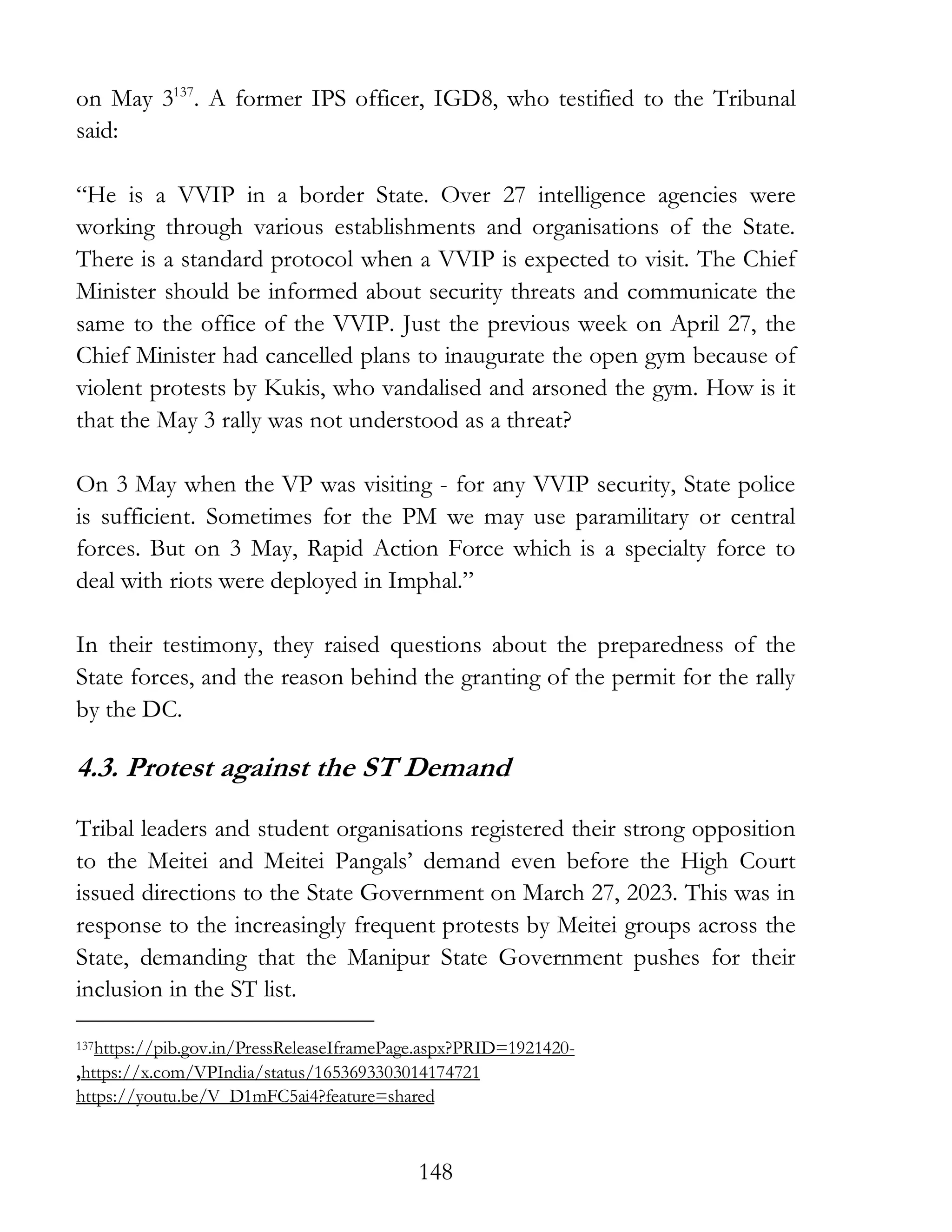 148
on May 3137
. A former IPS officer, IGD8, who testified to the Tribunal
said:
“He is a VVIP in a border State. Over 27 intelligence agencies were
working through various establishments and organisations of the State.
There is a standard protocol when a VVIP is expected to visit. The Chief
Minister should be informed about security threats and communicate the
same to the office of the VVIP. Just the previous week on April 27, the
Chief Minister had cancelled plans to inaugurate the open gym because of
violent protests by Kukis, who vandalised and arsoned the gym. How is it
that the May 3 rally was not understood as a threat?
On 3 May when the VP was visiting - for any VVIP security, State police
is sufficient. Sometimes for the PM we may use paramilitary or central
forces. But on 3 May, Rapid Action Force which is a specialty force to
deal with riots were deployed in Imphal.”
In their testimony, they raised questions about the preparedness of the
State forces, and the reason behind the granting of the permit for the rally
by the DC.
4.3. Protest against the ST Demand
Tribal leaders and student organisations registered their strong opposition
to the Meitei and Meitei Pangals’ demand even before the High Court
issued directions to the State Government on March 27, 2023. This was in
response to the increasingly frequent protests by Meitei groups across the
State, demanding that the Manipur State Government pushes for their
inclusion in the ST list.
137https://pib.gov.in/PressReleaseIframePage.aspx?PRID=1921420-
,https://x.com/VPIndia/status/1653693303014174721
https://youtu.be/V_D1mFC5ai4?feature=shared
 