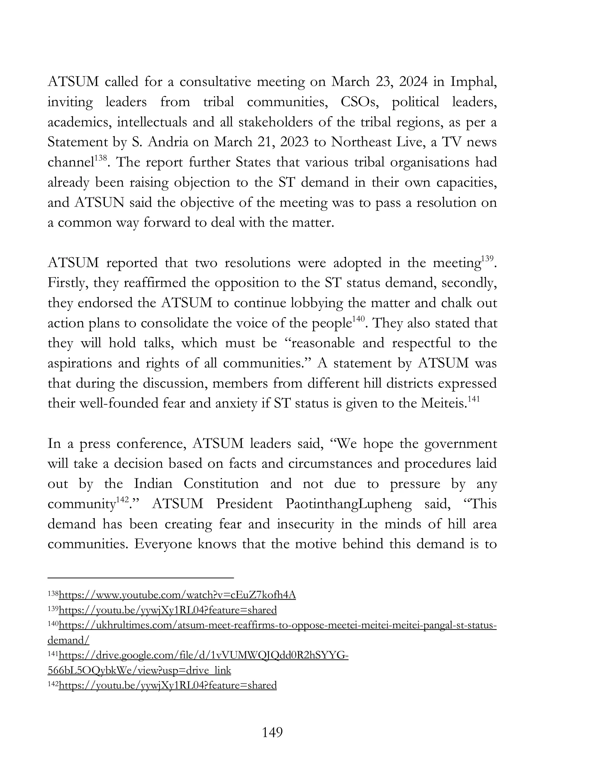 149
ATSUM called for a consultative meeting on March 23, 2024 in Imphal,
inviting leaders from tribal communities, CSOs, political leaders,
academics, intellectuals and all stakeholders of the tribal regions, as per a
Statement by S. Andria on March 21, 2023 to Northeast Live, a TV news
channel138
. The report further States that various tribal organisations had
already been raising objection to the ST demand in their own capacities,
and ATSUN said the objective of the meeting was to pass a resolution on
a common way forward to deal with the matter.
ATSUM reported that two resolutions were adopted in the meeting139
.
Firstly, they reaffirmed the opposition to the ST status demand, secondly,
they endorsed the ATSUM to continue lobbying the matter and chalk out
action plans to consolidate the voice of the people140
. They also stated that
they will hold talks, which must be “reasonable and respectful to the
aspirations and rights of all communities.” A statement by ATSUM was
that during the discussion, members from different hill districts expressed
their well-founded fear and anxiety if ST status is given to the Meiteis.141
In a press conference, ATSUM leaders said, “We hope the government
will take a decision based on facts and circumstances and procedures laid
out by the Indian Constitution and not due to pressure by any
community142
.” ATSUM President PaotinthangLupheng said, “This
demand has been creating fear and insecurity in the minds of hill area
communities. Everyone knows that the motive behind this demand is to
138https://www.youtube.com/watch?v=cEuZ7kofh4A
139https://youtu.be/yywjXy1RL04?feature=shared
140https://ukhrultimes.com/atsum-meet-reaffirms-to-oppose-meetei-meitei-meitei-pangal-st-status-
demand/
141https://drive.google.com/file/d/1vVUMWQJQdd0R2hSYYG-
566bL5OQybkWe/view?usp=drive_link
142https://youtu.be/yywjXy1RL04?feature=shared
 