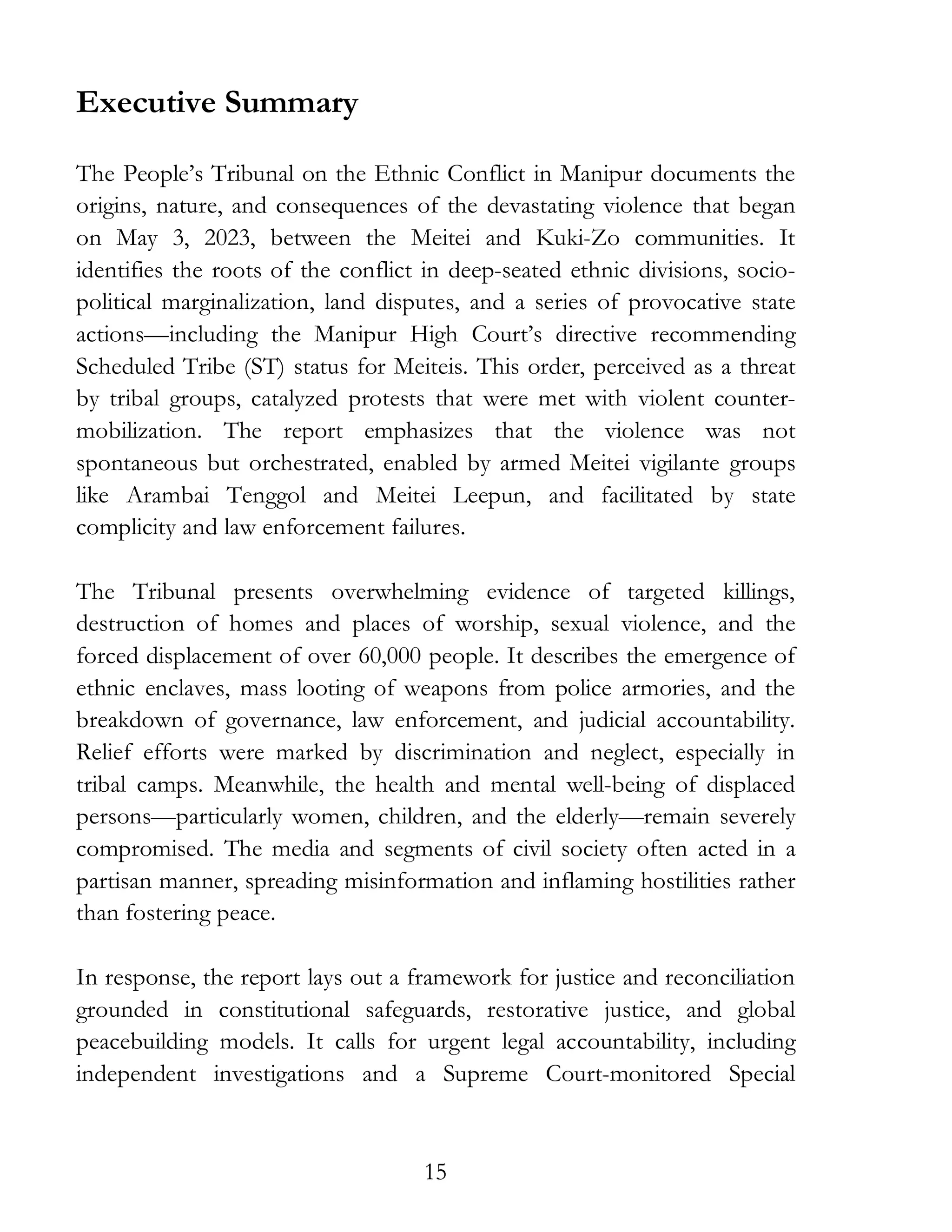 15
Executive Summary
The People’s Tribunal on the Ethnic Conflict in Manipur documents the
origins, nature, and consequences of the devastating violence that began
on May 3, 2023, between the Meitei and Kuki-Zo communities. It
identifies the roots of the conflict in deep-seated ethnic divisions, socio-
political marginalization, land disputes, and a series of provocative state
actions—including the Manipur High Court’s directive recommending
Scheduled Tribe (ST) status for Meiteis. This order, perceived as a threat
by tribal groups, catalyzed protests that were met with violent counter-
mobilization. The report emphasizes that the violence was not
spontaneous but orchestrated, enabled by armed Meitei vigilante groups
like Arambai Tenggol and Meitei Leepun, and facilitated by state
complicity and law enforcement failures.
The Tribunal presents overwhelming evidence of targeted killings,
destruction of homes and places of worship, sexual violence, and the
forced displacement of over 60,000 people. It describes the emergence of
ethnic enclaves, mass looting of weapons from police armories, and the
breakdown of governance, law enforcement, and judicial accountability.
Relief efforts were marked by discrimination and neglect, especially in
tribal camps. Meanwhile, the health and mental well-being of displaced
persons—particularly women, children, and the elderly—remain severely
compromised. The media and segments of civil society often acted in a
partisan manner, spreading misinformation and inflaming hostilities rather
than fostering peace.
In response, the report lays out a framework for justice and reconciliation
grounded in constitutional safeguards, restorative justice, and global
peacebuilding models. It calls for urgent legal accountability, including
independent investigations and a Supreme Court-monitored Special
 