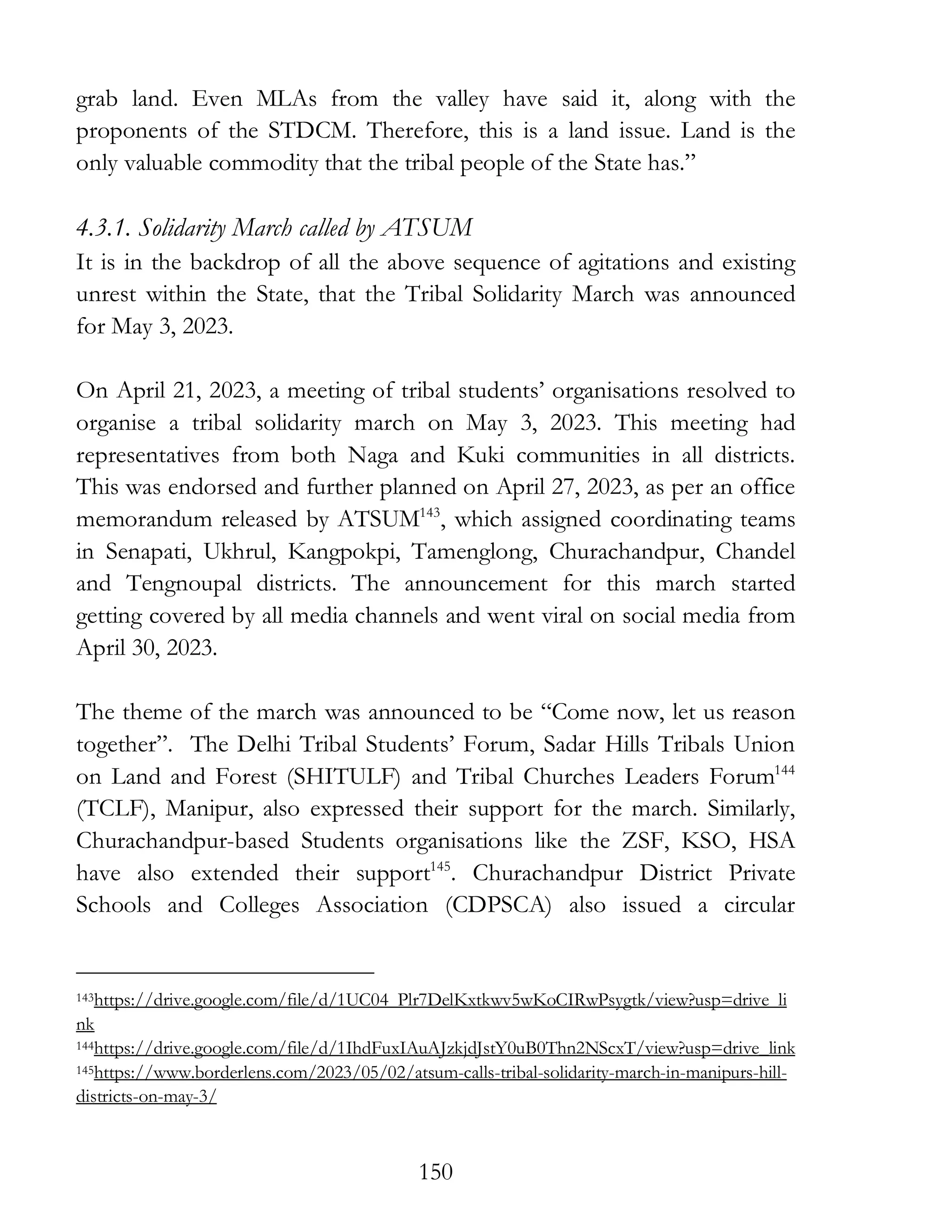 150
grab land. Even MLAs from the valley have said it, along with the
proponents of the STDCM. Therefore, this is a land issue. Land is the
only valuable commodity that the tribal people of the State has.”
4.3.1. Solidarity March called by ATSUM
It is in the backdrop of all the above sequence of agitations and existing
unrest within the State, that the Tribal Solidarity March was announced
for May 3, 2023.
On April 21, 2023, a meeting of tribal students’ organisations resolved to
organise a tribal solidarity march on May 3, 2023. This meeting had
representatives from both Naga and Kuki communities in all districts.
This was endorsed and further planned on April 27, 2023, as per an office
memorandum released by ATSUM143
, which assigned coordinating teams
in Senapati, Ukhrul, Kangpokpi, Tamenglong, Churachandpur, Chandel
and Tengnoupal districts. The announcement for this march started
getting covered by all media channels and went viral on social media from
April 30, 2023.
The theme of the march was announced to be “Come now, let us reason
together”. The Delhi Tribal Students’ Forum, Sadar Hills Tribals Union
on Land and Forest (SHITULF) and Tribal Churches Leaders Forum144
(TCLF), Manipur, also expressed their support for the march. Similarly,
Churachandpur-based Students organisations like the ZSF, KSO, HSA
have also extended their support145
. Churachandpur District Private
Schools and Colleges Association (CDPSCA) also issued a circular
143https://drive.google.com/file/d/1UC04_Plr7DelKxtkwv5wKoCIRwPsygtk/view?usp=drive_li
nk
144https://drive.google.com/file/d/1IhdFuxIAuAJzkjdJstY0uB0Thn2NScxT/view?usp=drive_link
145https://www.borderlens.com/2023/05/02/atsum-calls-tribal-solidarity-march-in-manipurs-hill-
districts-on-may-3/
 