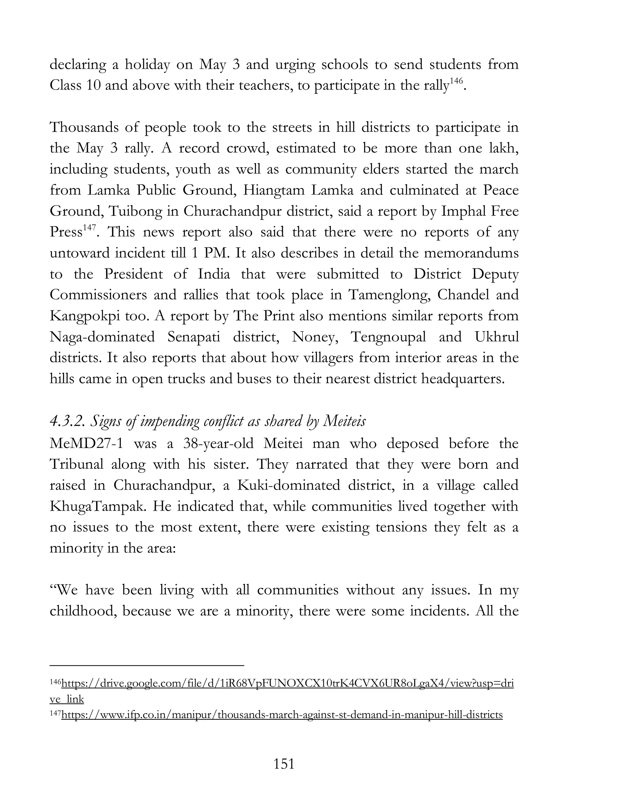 151
declaring a holiday on May 3 and urging schools to send students from
Class 10 and above with their teachers, to participate in the rally146
.
Thousands of people took to the streets in hill districts to participate in
the May 3 rally. A record crowd, estimated to be more than one lakh,
including students, youth as well as community elders started the march
from Lamka Public Ground, Hiangtam Lamka and culminated at Peace
Ground, Tuibong in Churachandpur district, said a report by Imphal Free
Press147
. This news report also said that there were no reports of any
untoward incident till 1 PM. It also describes in detail the memorandums
to the President of India that were submitted to District Deputy
Commissioners and rallies that took place in Tamenglong, Chandel and
Kangpokpi too. A report by The Print also mentions similar reports from
Naga-dominated Senapati district, Noney, Tengnoupal and Ukhrul
districts. It also reports that about how villagers from interior areas in the
hills came in open trucks and buses to their nearest district headquarters.
4.3.2. Signs of impending conflict as shared by Meiteis
MeMD27-1 was a 38-year-old Meitei man who deposed before the
Tribunal along with his sister. They narrated that they were born and
raised in Churachandpur, a Kuki-dominated district, in a village called
KhugaTampak. He indicated that, while communities lived together with
no issues to the most extent, there were existing tensions they felt as a
minority in the area:
“We have been living with all communities without any issues. In my
childhood, because we are a minority, there were some incidents. All the
146https://drive.google.com/file/d/1iR68VpFUNOXCX10trK4CVX6UR8oLgaX4/view?usp=dri
ve_link
147https://www.ifp.co.in/manipur/thousands-march-against-st-demand-in-manipur-hill-districts
 