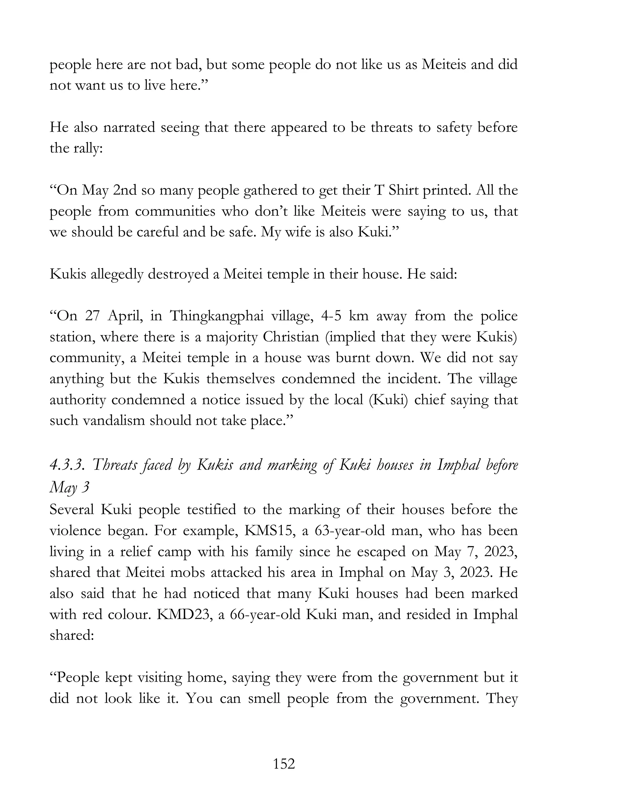 152
people here are not bad, but some people do not like us as Meiteis and did
not want us to live here.”
He also narrated seeing that there appeared to be threats to safety before
the rally:
“On May 2nd so many people gathered to get their T Shirt printed. All the
people from communities who don’t like Meiteis were saying to us, that
we should be careful and be safe. My wife is also Kuki.”
Kukis allegedly destroyed a Meitei temple in their house. He said:
“On 27 April, in Thingkangphai village, 4-5 km away from the police
station, where there is a majority Christian (implied that they were Kukis)
community, a Meitei temple in a house was burnt down. We did not say
anything but the Kukis themselves condemned the incident. The village
authority condemned a notice issued by the local (Kuki) chief saying that
such vandalism should not take place.”
4.3.3. Threats faced by Kukis and marking of Kuki houses in Imphal before
May 3
Several Kuki people testified to the marking of their houses before the
violence began. For example, KMS15, a 63-year-old man, who has been
living in a relief camp with his family since he escaped on May 7, 2023,
shared that Meitei mobs attacked his area in Imphal on May 3, 2023. He
also said that he had noticed that many Kuki houses had been marked
with red colour. KMD23, a 66-year-old Kuki man, and resided in Imphal
shared:
“People kept visiting home, saying they were from the government but it
did not look like it. You can smell people from the government. They
 