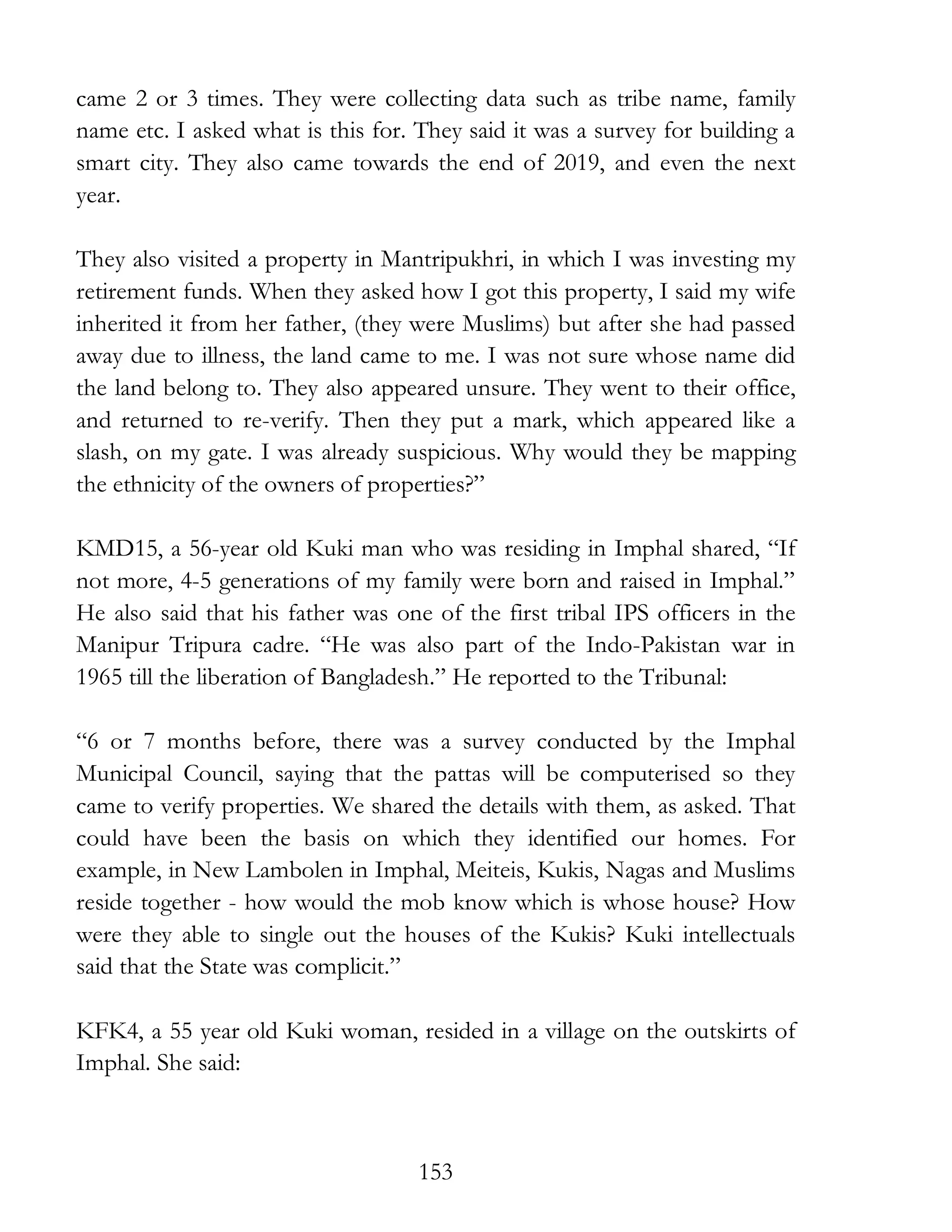 153
came 2 or 3 times. They were collecting data such as tribe name, family
name etc. I asked what is this for. They said it was a survey for building a
smart city. They also came towards the end of 2019, and even the next
year.
They also visited a property in Mantripukhri, in which I was investing my
retirement funds. When they asked how I got this property, I said my wife
inherited it from her father, (they were Muslims) but after she had passed
away due to illness, the land came to me. I was not sure whose name did
the land belong to. They also appeared unsure. They went to their office,
and returned to re-verify. Then they put a mark, which appeared like a
slash, on my gate. I was already suspicious. Why would they be mapping
the ethnicity of the owners of properties?”
KMD15, a 56-year old Kuki man who was residing in Imphal shared, “If
not more, 4-5 generations of my family were born and raised in Imphal.”
He also said that his father was one of the first tribal IPS officers in the
Manipur Tripura cadre. “He was also part of the Indo-Pakistan war in
1965 till the liberation of Bangladesh.” He reported to the Tribunal:
“6 or 7 months before, there was a survey conducted by the Imphal
Municipal Council, saying that the pattas will be computerised so they
came to verify properties. We shared the details with them, as asked. That
could have been the basis on which they identified our homes. For
example, in New Lambolen in Imphal, Meiteis, Kukis, Nagas and Muslims
reside together - how would the mob know which is whose house? How
were they able to single out the houses of the Kukis? Kuki intellectuals
said that the State was complicit.”
KFK4, a 55 year old Kuki woman, resided in a village on the outskirts of
Imphal. She said:
 