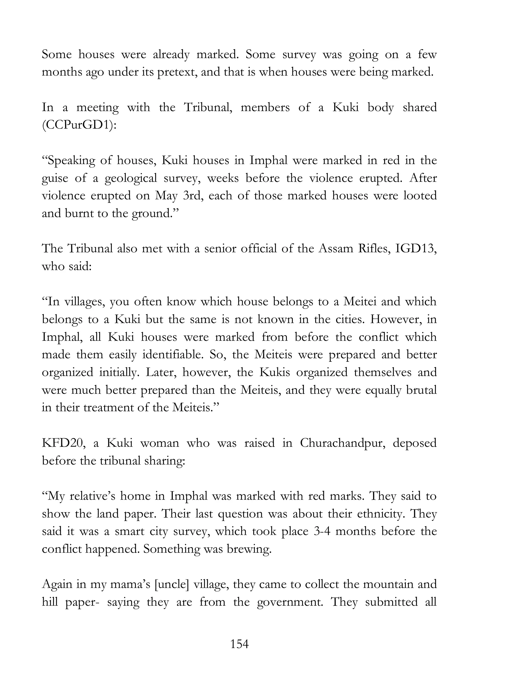 154
Some houses were already marked. Some survey was going on a few
months ago under its pretext, and that is when houses were being marked.
In a meeting with the Tribunal, members of a Kuki body shared
(CCPurGD1):
“Speaking of houses, Kuki houses in Imphal were marked in red in the
guise of a geological survey, weeks before the violence erupted. After
violence erupted on May 3rd, each of those marked houses were looted
and burnt to the ground.”
The Tribunal also met with a senior official of the Assam Rifles, IGD13,
who said:
“In villages, you often know which house belongs to a Meitei and which
belongs to a Kuki but the same is not known in the cities. However, in
Imphal, all Kuki houses were marked from before the conflict which
made them easily identifiable. So, the Meiteis were prepared and better
organized initially. Later, however, the Kukis organized themselves and
were much better prepared than the Meiteis, and they were equally brutal
in their treatment of the Meiteis.”
KFD20, a Kuki woman who was raised in Churachandpur, deposed
before the tribunal sharing:
“My relative’s home in Imphal was marked with red marks. They said to
show the land paper. Their last question was about their ethnicity. They
said it was a smart city survey, which took place 3-4 months before the
conflict happened. Something was brewing.
Again in my mama’s [uncle] village, they came to collect the mountain and
hill paper- saying they are from the government. They submitted all
 