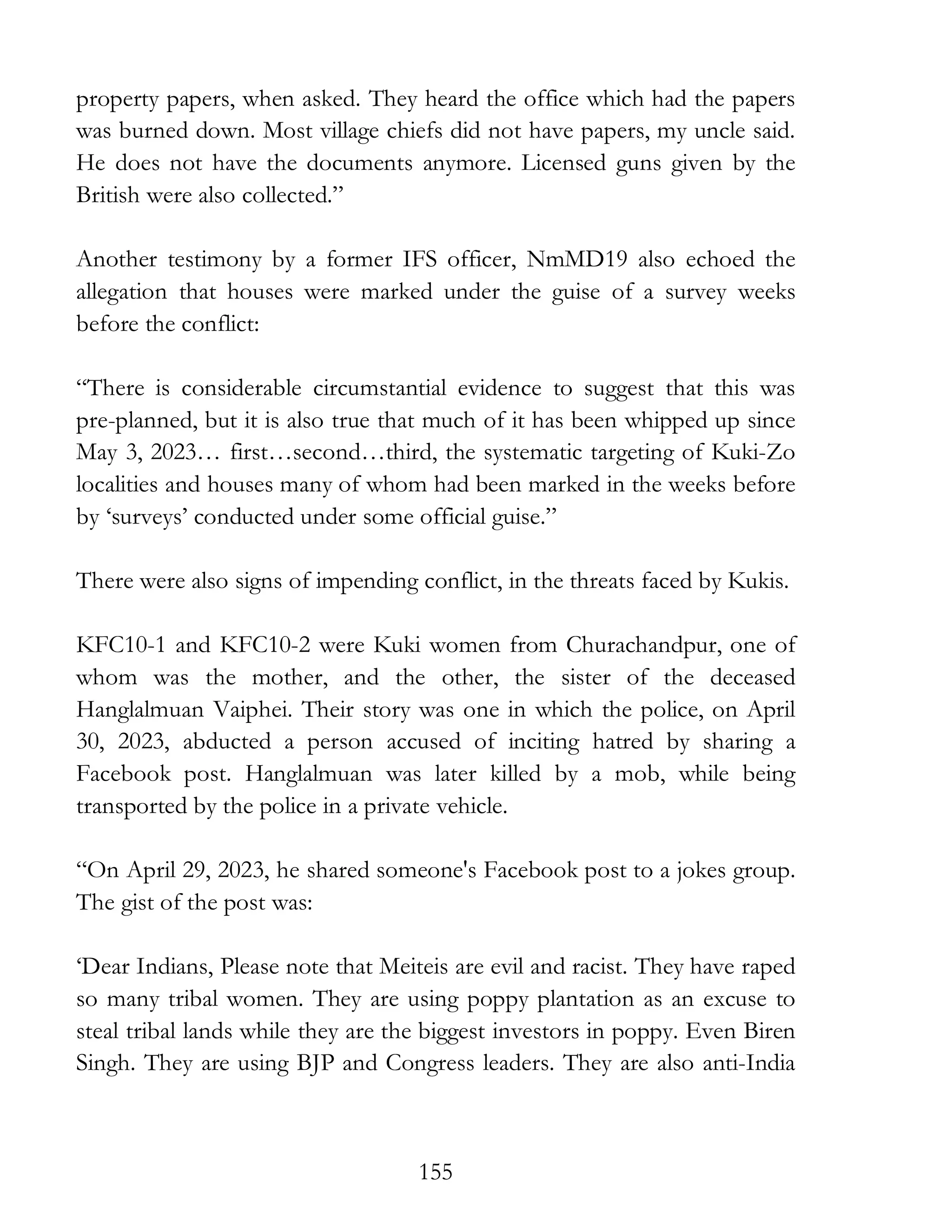 155
property papers, when asked. They heard the office which had the papers
was burned down. Most village chiefs did not have papers, my uncle said.
He does not have the documents anymore. Licensed guns given by the
British were also collected.”
Another testimony by a former IFS officer, NmMD19 also echoed the
allegation that houses were marked under the guise of a survey weeks
before the conflict:
“There is considerable circumstantial evidence to suggest that this was
pre-planned, but it is also true that much of it has been whipped up since
May 3, 2023… first…second…third, the systematic targeting of Kuki-Zo
localities and houses many of whom had been marked in the weeks before
by ‘surveys’ conducted under some official guise.”
There were also signs of impending conflict, in the threats faced by Kukis.
KFC10-1 and KFC10-2 were Kuki women from Churachandpur, one of
whom was the mother, and the other, the sister of the deceased
Hanglalmuan Vaiphei. Their story was one in which the police, on April
30, 2023, abducted a person accused of inciting hatred by sharing a
Facebook post. Hanglalmuan was later killed by a mob, while being
transported by the police in a private vehicle.
“On April 29, 2023, he shared someone's Facebook post to a jokes group.
The gist of the post was:
‘Dear Indians, Please note that Meiteis are evil and racist. They have raped
so many tribal women. They are using poppy plantation as an excuse to
steal tribal lands while they are the biggest investors in poppy. Even Biren
Singh. They are using BJP and Congress leaders. They are also anti-India
 