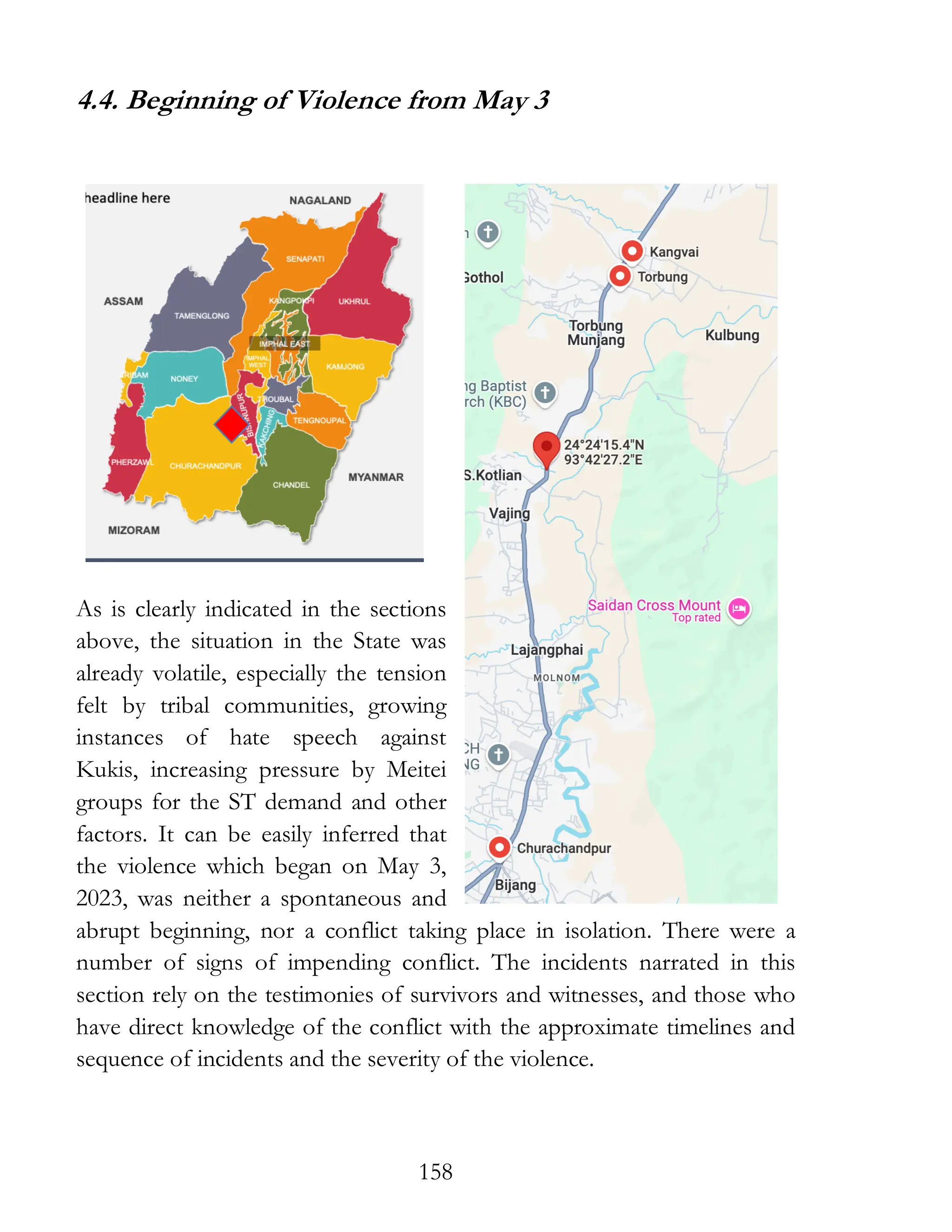 158
4.4. Beginning of Violence from May 3
As is clearly indicated in the sections
above, the situation in the State was
already volatile, especially the tension
felt by tribal communities, growing
instances of hate speech against
Kukis, increasing pressure by Meitei
groups for the ST demand and other
factors. It can be easily inferred that
the violence which began on May 3,
2023, was neither a spontaneous and
abrupt beginning, nor a conflict taking place in isolation. There were a
number of signs of impending conflict. The incidents narrated in this
section rely on the testimonies of survivors and witnesses, and those who
have direct knowledge of the conflict with the approximate timelines and
sequence of incidents and the severity of the violence.
 
