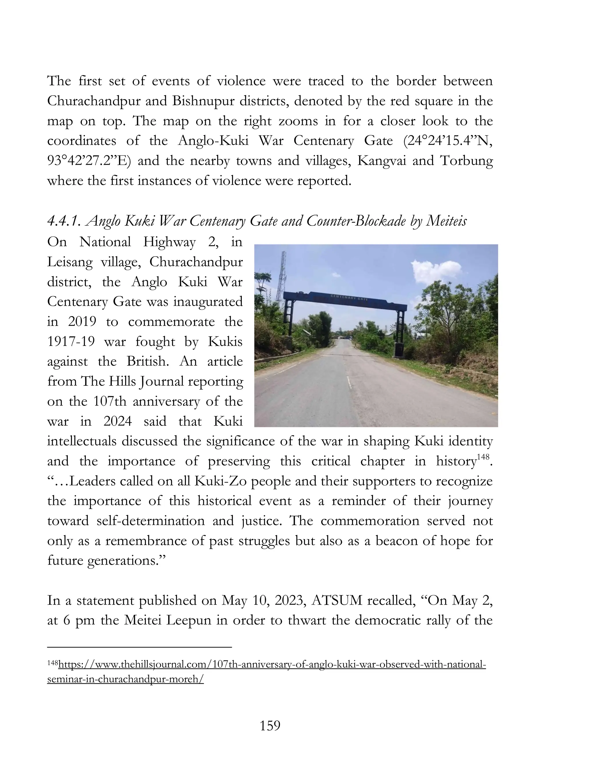 159
The first set of events of violence were traced to the border between
Churachandpur and Bishnupur districts, denoted by the red square in the
map on top. The map on the right zooms in for a closer look to the
coordinates of the Anglo-Kuki War Centenary Gate (24°24’15.4”N,
93°42’27.2”E) and the nearby towns and villages, Kangvai and Torbung
where the first instances of violence were reported.
4.4.1. Anglo Kuki War Centenary Gate and Counter-Blockade by Meiteis
On National Highway 2, in
Leisang village, Churachandpur
district, the Anglo Kuki War
Centenary Gate was inaugurated
in 2019 to commemorate the
1917-19 war fought by Kukis
against the British. An article
from The Hills Journal reporting
on the 107th anniversary of the
war in 2024 said that Kuki
intellectuals discussed the significance of the war in shaping Kuki identity
and the importance of preserving this critical chapter in history148
.
“…Leaders called on all Kuki-Zo people and their supporters to recognize
the importance of this historical event as a reminder of their journey
toward self-determination and justice. The commemoration served not
only as a remembrance of past struggles but also as a beacon of hope for
future generations.”
In a statement published on May 10, 2023, ATSUM recalled, “On May 2,
at 6 pm the Meitei Leepun in order to thwart the democratic rally of the
148https://www.thehillsjournal.com/107th-anniversary-of-anglo-kuki-war-observed-with-national-
seminar-in-churachandpur-moreh/
 