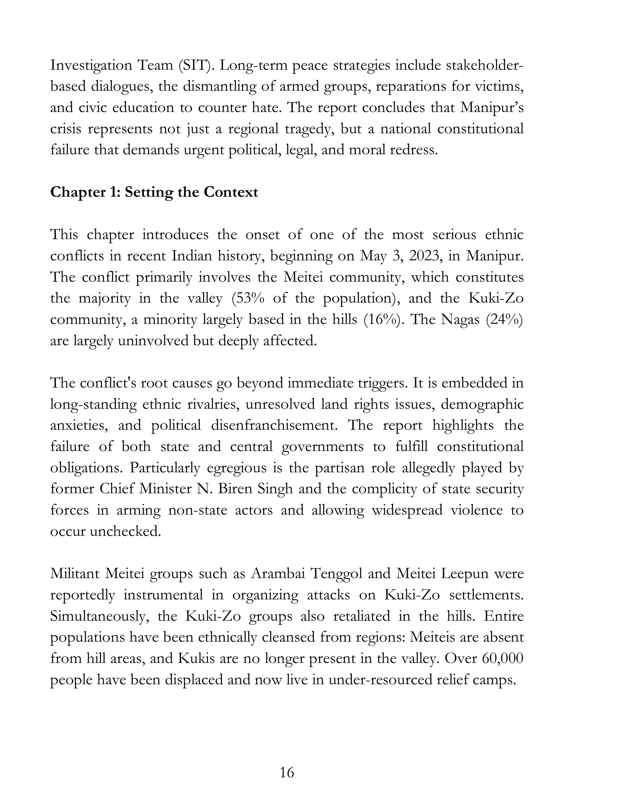 16
Investigation Team (SIT). Long-term peace strategies include stakeholder-
based dialogues, the dismantling of armed groups, reparations for victims,
and civic education to counter hate. The report concludes that Manipur’s
crisis represents not just a regional tragedy, but a national constitutional
failure that demands urgent political, legal, and moral redress.
Chapter 1: Setting the Context
This chapter introduces the onset of one of the most serious ethnic
conflicts in recent Indian history, beginning on May 3, 2023, in Manipur.
The conflict primarily involves the Meitei community, which constitutes
the majority in the valley (53% of the population), and the Kuki-Zo
community, a minority largely based in the hills (16%). The Nagas (24%)
are largely uninvolved but deeply affected.
The conflict's root causes go beyond immediate triggers. It is embedded in
long-standing ethnic rivalries, unresolved land rights issues, demographic
anxieties, and political disenfranchisement. The report highlights the
failure of both state and central governments to fulfill constitutional
obligations. Particularly egregious is the partisan role allegedly played by
former Chief Minister N. Biren Singh and the complicity of state security
forces in arming non-state actors and allowing widespread violence to
occur unchecked.
Militant Meitei groups such as Arambai Tenggol and Meitei Leepun were
reportedly instrumental in organizing attacks on Kuki-Zo settlements.
Simultaneously, the Kuki-Zo groups also retaliated in the hills. Entire
populations have been ethnically cleansed from regions: Meiteis are absent
from hill areas, and Kukis are no longer present in the valley. Over 60,000
people have been displaced and now live in under-resourced relief camps.
 