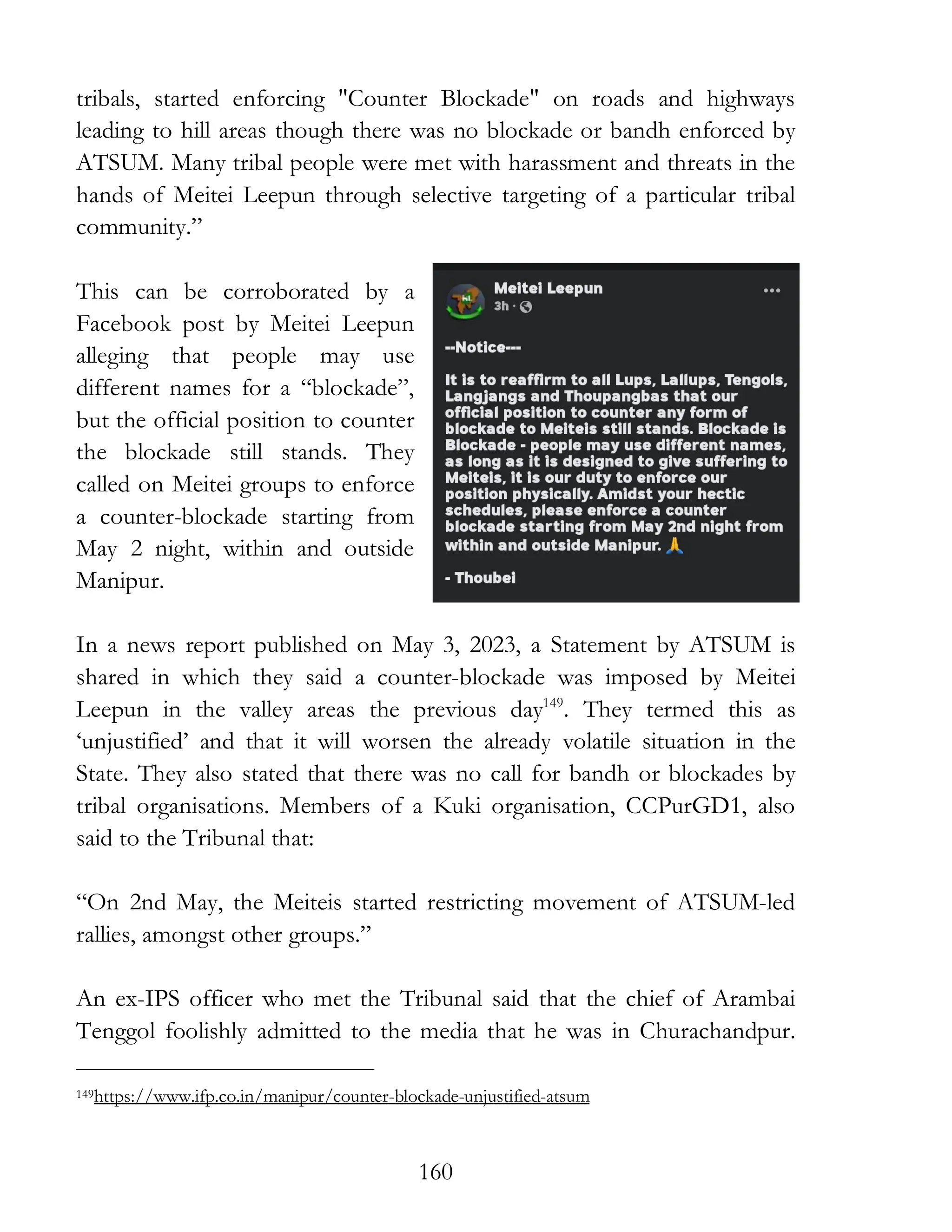160
tribals, started enforcing "Counter Blockade" on roads and highways
leading to hill areas though there was no blockade or bandh enforced by
ATSUM. Many tribal people were met with harassment and threats in the
hands of Meitei Leepun through selective targeting of a particular tribal
community.”
This can be corroborated by a
Facebook post by Meitei Leepun
alleging that people may use
different names for a “blockade”,
but the official position to counter
the blockade still stands. They
called on Meitei groups to enforce
a counter-blockade starting from
May 2 night, within and outside
Manipur.
In a news report published on May 3, 2023, a Statement by ATSUM is
shared in which they said a counter-blockade was imposed by Meitei
Leepun in the valley areas the previous day149
. They termed this as
‘unjustified’ and that it will worsen the already volatile situation in the
State. They also stated that there was no call for bandh or blockades by
tribal organisations. Members of a Kuki organisation, CCPurGD1, also
said to the Tribunal that:
“On 2nd May, the Meiteis started restricting movement of ATSUM-led
rallies, amongst other groups.”
An ex-IPS officer who met the Tribunal said that the chief of Arambai
Tenggol foolishly admitted to the media that he was in Churachandpur.
149https://www.ifp.co.in/manipur/counter-blockade-unjustified-atsum
 
