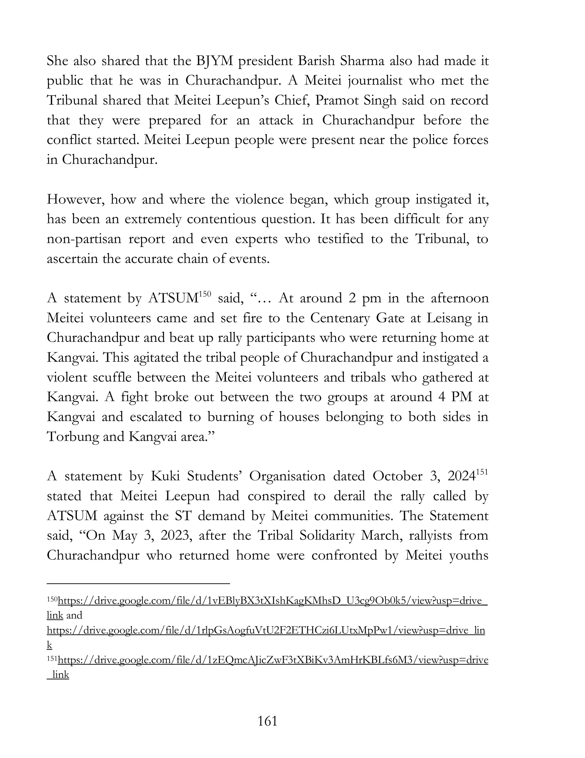 161
She also shared that the BJYM president Barish Sharma also had made it
public that he was in Churachandpur. A Meitei journalist who met the
Tribunal shared that Meitei Leepun’s Chief, Pramot Singh said on record
that they were prepared for an attack in Churachandpur before the
conflict started. Meitei Leepun people were present near the police forces
in Churachandpur.
However, how and where the violence began, which group instigated it,
has been an extremely contentious question. It has been difficult for any
non-partisan report and even experts who testified to the Tribunal, to
ascertain the accurate chain of events.
A statement by ATSUM150
said, “… At around 2 pm in the afternoon
Meitei volunteers came and set fire to the Centenary Gate at Leisang in
Churachandpur and beat up rally participants who were returning home at
Kangvai. This agitated the tribal people of Churachandpur and instigated a
violent scuffle between the Meitei volunteers and tribals who gathered at
Kangvai. A fight broke out between the two groups at around 4 PM at
Kangvai and escalated to burning of houses belonging to both sides in
Torbung and Kangvai area.”
A statement by Kuki Students’ Organisation dated October 3, 2024151
stated that Meitei Leepun had conspired to derail the rally called by
ATSUM against the ST demand by Meitei communities. The Statement
said, “On May 3, 2023, after the Tribal Solidarity March, rallyists from
Churachandpur who returned home were confronted by Meitei youths
150https://drive.google.com/file/d/1vEBlyBX3tXIshKagKMhsD_U3cg9Ob0k5/view?usp=drive_
link and
https://drive.google.com/file/d/1rlpGsAogfuVtU2F2ETHCzi6LUtxMpPw1/view?usp=drive_lin
k
151https://drive.google.com/file/d/1zEQmcAJicZwF3tXBiKv3AmHrKBLfs6M3/view?usp=drive
_link
 