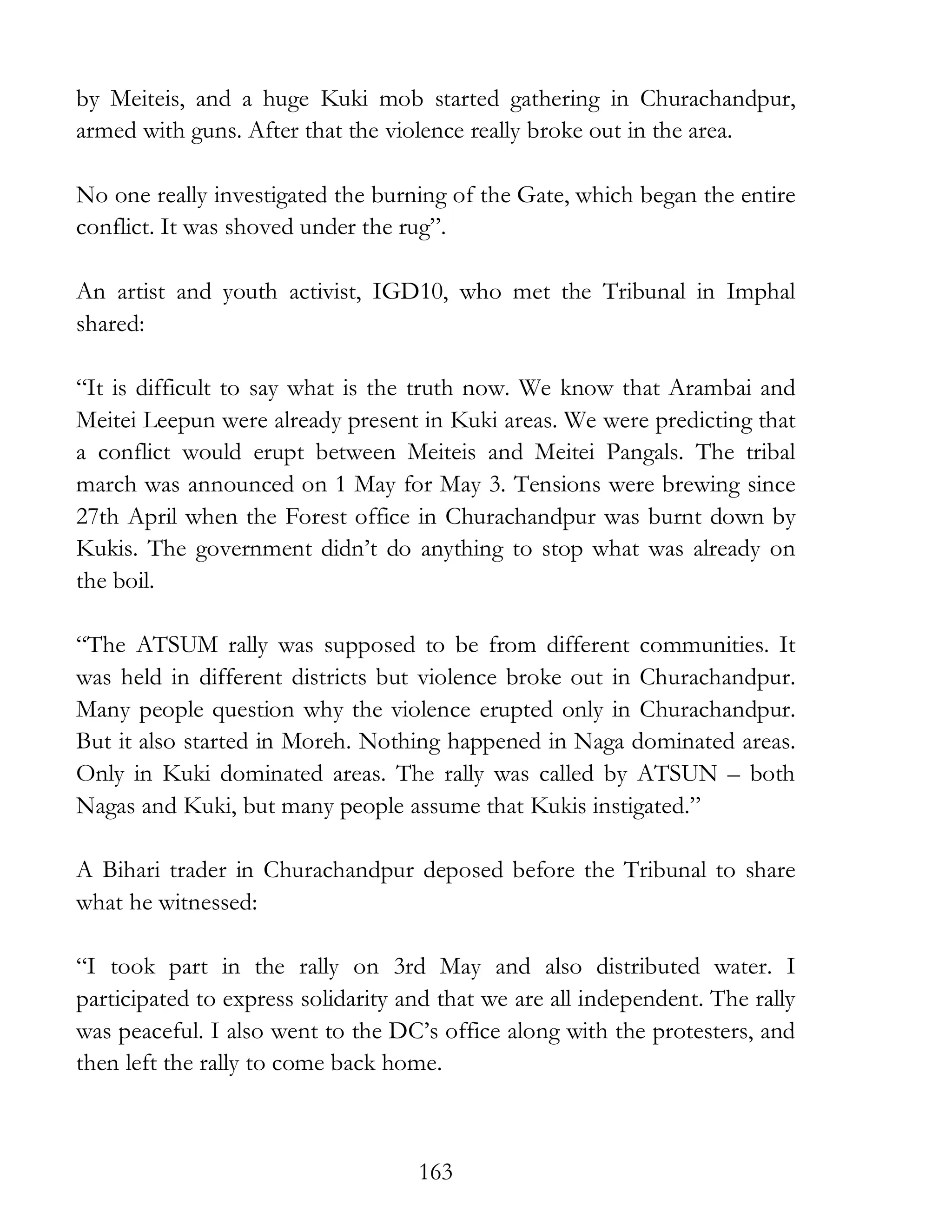 163
by Meiteis, and a huge Kuki mob started gathering in Churachandpur,
armed with guns. After that the violence really broke out in the area.
No one really investigated the burning of the Gate, which began the entire
conflict. It was shoved under the rug”.
An artist and youth activist, IGD10, who met the Tribunal in Imphal
shared:
“It is difficult to say what is the truth now. We know that Arambai and
Meitei Leepun were already present in Kuki areas. We were predicting that
a conflict would erupt between Meiteis and Meitei Pangals. The tribal
march was announced on 1 May for May 3. Tensions were brewing since
27th April when the Forest office in Churachandpur was burnt down by
Kukis. The government didn’t do anything to stop what was already on
the boil.
“The ATSUM rally was supposed to be from different communities. It
was held in different districts but violence broke out in Churachandpur.
Many people question why the violence erupted only in Churachandpur.
But it also started in Moreh. Nothing happened in Naga dominated areas.
Only in Kuki dominated areas. The rally was called by ATSUN – both
Nagas and Kuki, but many people assume that Kukis instigated.”
A Bihari trader in Churachandpur deposed before the Tribunal to share
what he witnessed:
“I took part in the rally on 3rd May and also distributed water. I
participated to express solidarity and that we are all independent. The rally
was peaceful. I also went to the DC’s office along with the protesters, and
then left the rally to come back home.
 