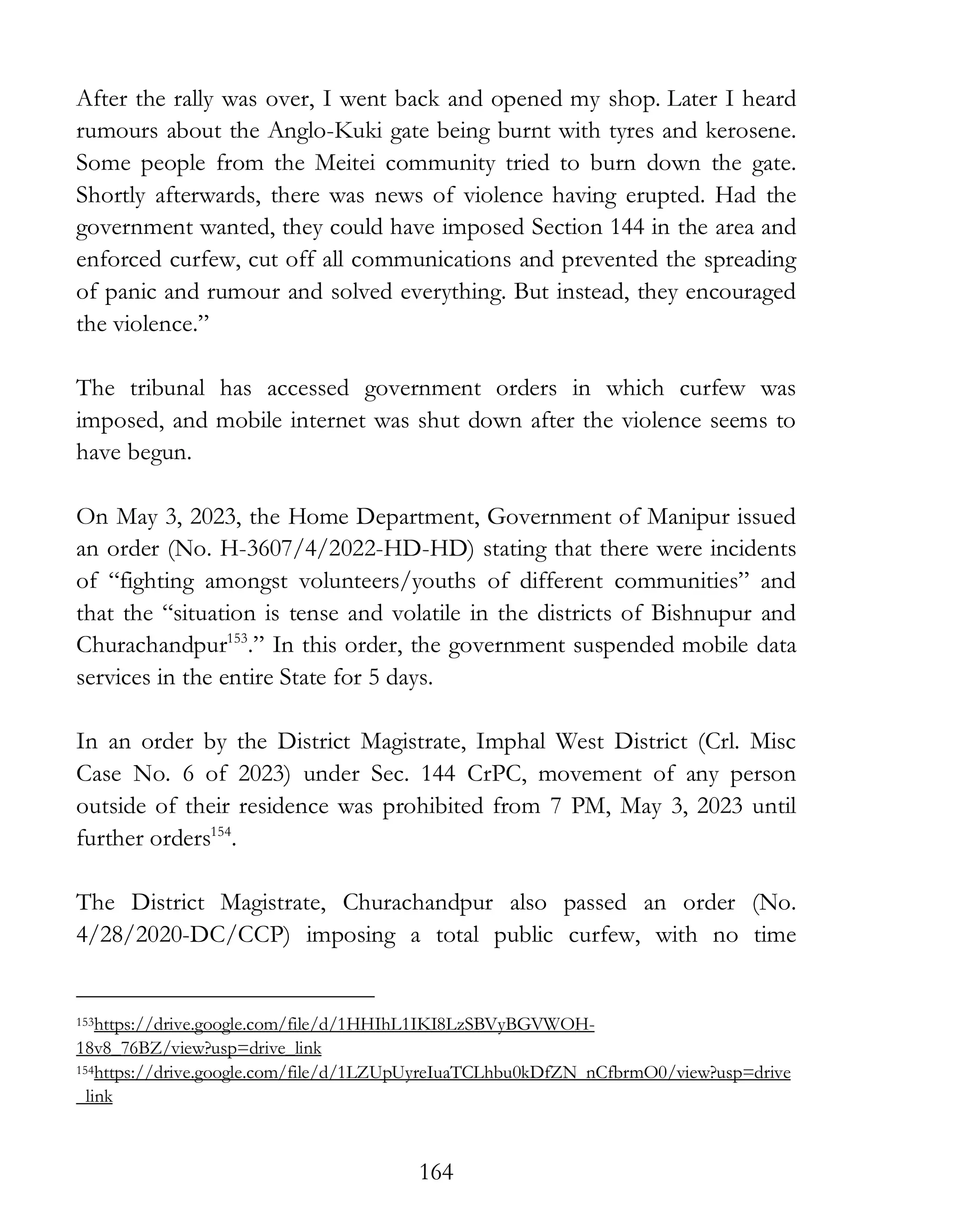 164
After the rally was over, I went back and opened my shop. Later I heard
rumours about the Anglo-Kuki gate being burnt with tyres and kerosene.
Some people from the Meitei community tried to burn down the gate.
Shortly afterwards, there was news of violence having erupted. Had the
government wanted, they could have imposed Section 144 in the area and
enforced curfew, cut off all communications and prevented the spreading
of panic and rumour and solved everything. But instead, they encouraged
the violence.”
The tribunal has accessed government orders in which curfew was
imposed, and mobile internet was shut down after the violence seems to
have begun.
On May 3, 2023, the Home Department, Government of Manipur issued
an order (No. H-3607/4/2022-HD-HD) stating that there were incidents
of “fighting amongst volunteers/youths of different communities” and
that the “situation is tense and volatile in the districts of Bishnupur and
Churachandpur153
.” In this order, the government suspended mobile data
services in the entire State for 5 days.
In an order by the District Magistrate, Imphal West District (Crl. Misc
Case No. 6 of 2023) under Sec. 144 CrPC, movement of any person
outside of their residence was prohibited from 7 PM, May 3, 2023 until
further orders154
.
The District Magistrate, Churachandpur also passed an order (No.
4/28/2020-DC/CCP) imposing a total public curfew, with no time
153https://drive.google.com/file/d/1HHIhL1IKI8LzSBVyBGVWOH-
18v8_76BZ/view?usp=drive_link
154https://drive.google.com/file/d/1LZUpUyreIuaTCLhbu0kDfZN_nCfbrmO0/view?usp=drive
_link
 