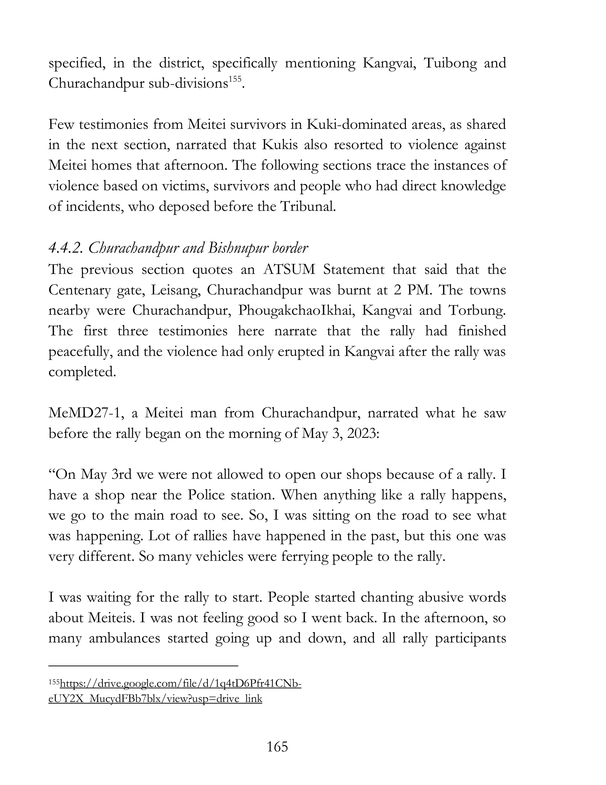 165
specified, in the district, specifically mentioning Kangvai, Tuibong and
Churachandpur sub-divisions155
.
Few testimonies from Meitei survivors in Kuki-dominated areas, as shared
in the next section, narrated that Kukis also resorted to violence against
Meitei homes that afternoon. The following sections trace the instances of
violence based on victims, survivors and people who had direct knowledge
of incidents, who deposed before the Tribunal.
4.4.2. Churachandpur and Bishnupur border
The previous section quotes an ATSUM Statement that said that the
Centenary gate, Leisang, Churachandpur was burnt at 2 PM. The towns
nearby were Churachandpur, PhougakchaoIkhai, Kangvai and Torbung.
The first three testimonies here narrate that the rally had finished
peacefully, and the violence had only erupted in Kangvai after the rally was
completed.
MeMD27-1, a Meitei man from Churachandpur, narrated what he saw
before the rally began on the morning of May 3, 2023:
“On May 3rd we were not allowed to open our shops because of a rally. I
have a shop near the Police station. When anything like a rally happens,
we go to the main road to see. So, I was sitting on the road to see what
was happening. Lot of rallies have happened in the past, but this one was
very different. So many vehicles were ferrying people to the rally.
I was waiting for the rally to start. People started chanting abusive words
about Meiteis. I was not feeling good so I went back. In the afternoon, so
many ambulances started going up and down, and all rally participants
155https://drive.google.com/file/d/1q4tD6Pfr41CNb-
eUY2X_MucydFBb7blx/view?usp=drive_link
 
