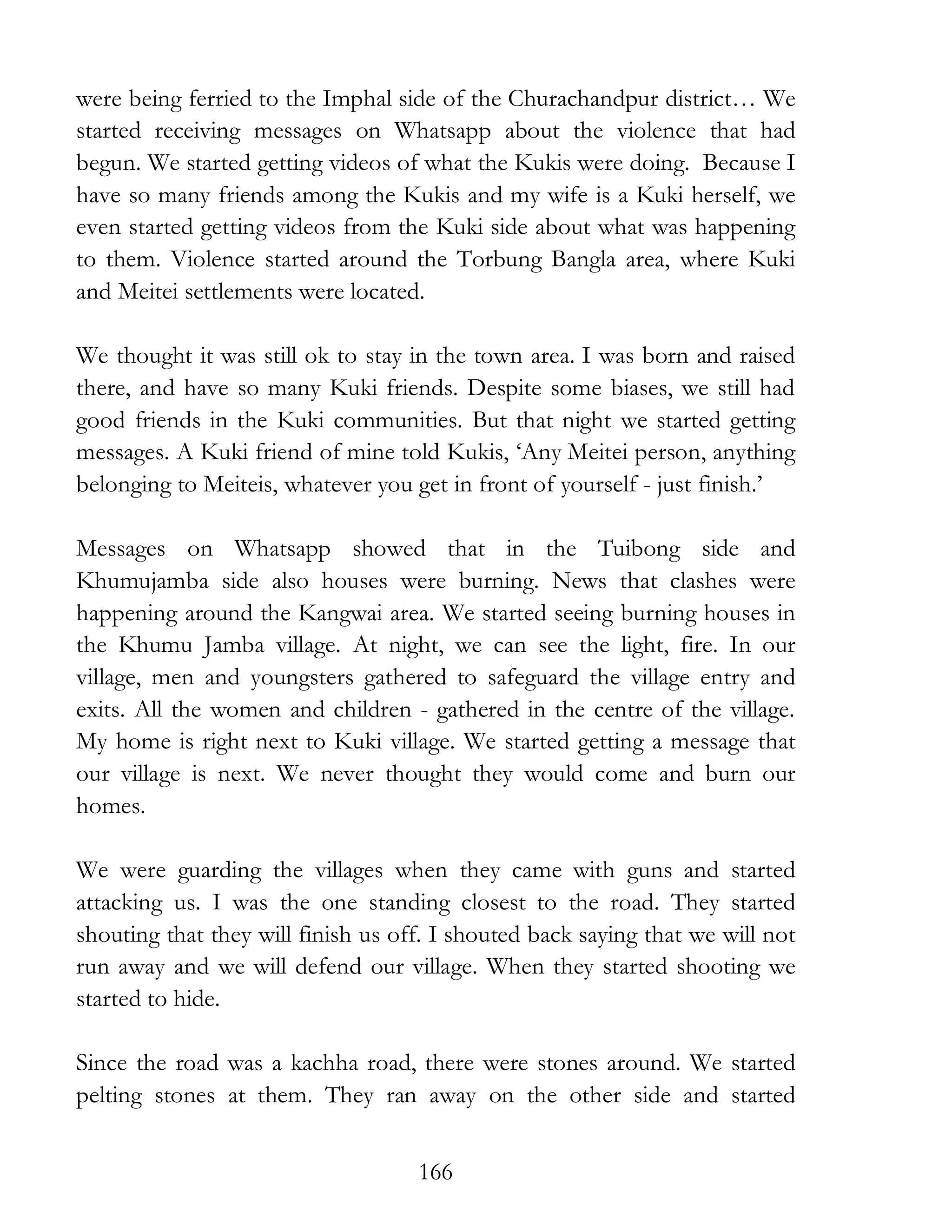166
were being ferried to the Imphal side of the Churachandpur district… We
started receiving messages on Whatsapp about the violence that had
begun. We started getting videos of what the Kukis were doing. Because I
have so many friends among the Kukis and my wife is a Kuki herself, we
even started getting videos from the Kuki side about what was happening
to them. Violence started around the Torbung Bangla area, where Kuki
and Meitei settlements were located.
We thought it was still ok to stay in the town area. I was born and raised
there, and have so many Kuki friends. Despite some biases, we still had
good friends in the Kuki communities. But that night we started getting
messages. A Kuki friend of mine told Kukis, ‘Any Meitei person, anything
belonging to Meiteis, whatever you get in front of yourself - just finish.’
Messages on Whatsapp showed that in the Tuibong side and
Khumujamba side also houses were burning. News that clashes were
happening around the Kangwai area. We started seeing burning houses in
the Khumu Jamba village. At night, we can see the light, fire. In our
village, men and youngsters gathered to safeguard the village entry and
exits. All the women and children - gathered in the centre of the village.
My home is right next to Kuki village. We started getting a message that
our village is next. We never thought they would come and burn our
homes.
We were guarding the villages when they came with guns and started
attacking us. I was the one standing closest to the road. They started
shouting that they will finish us off. I shouted back saying that we will not
run away and we will defend our village. When they started shooting we
started to hide.
Since the road was a kachha road, there were stones around. We started
pelting stones at them. They ran away on the other side and started
 