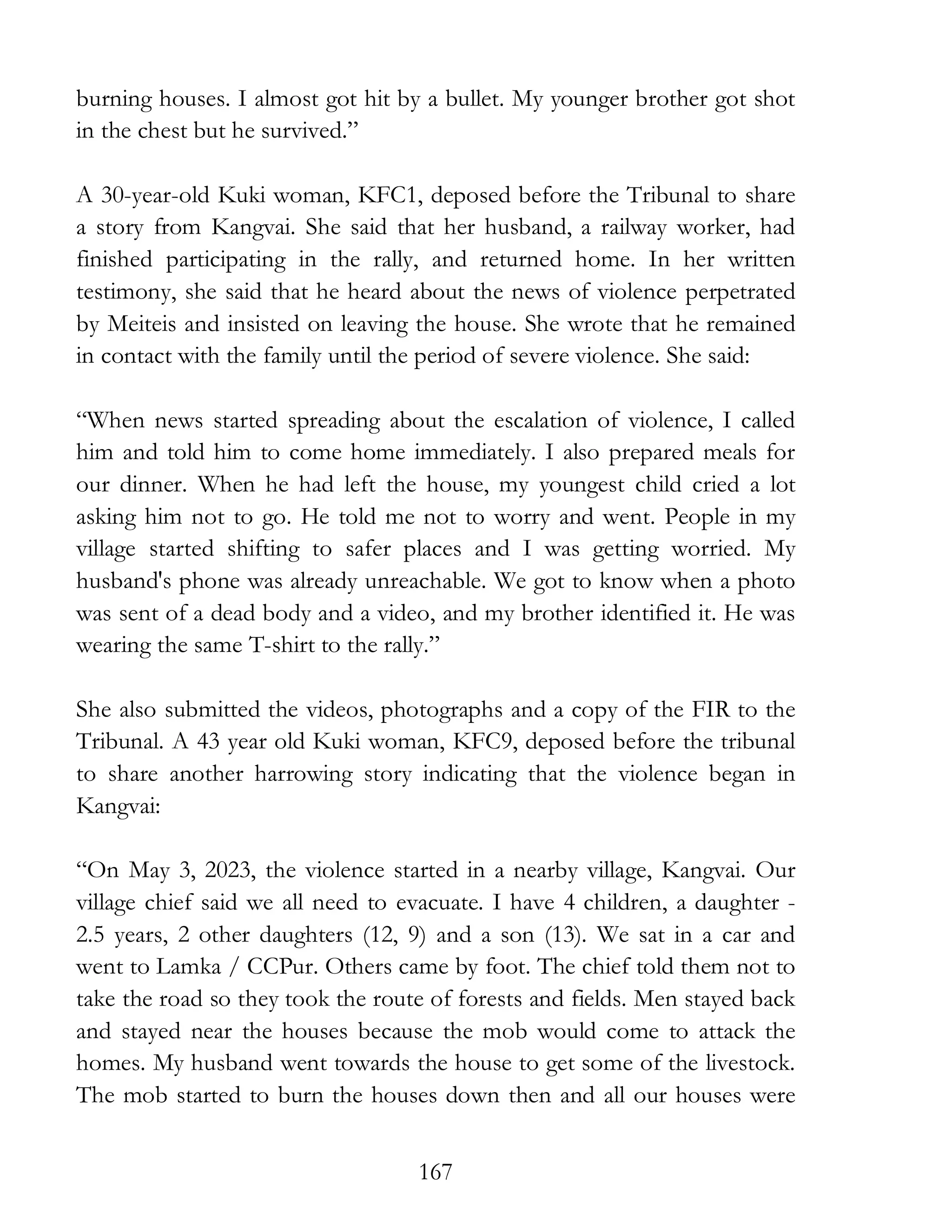167
burning houses. I almost got hit by a bullet. My younger brother got shot
in the chest but he survived.”
A 30-year-old Kuki woman, KFC1, deposed before the Tribunal to share
a story from Kangvai. She said that her husband, a railway worker, had
finished participating in the rally, and returned home. In her written
testimony, she said that he heard about the news of violence perpetrated
by Meiteis and insisted on leaving the house. She wrote that he remained
in contact with the family until the period of severe violence. She said:
“When news started spreading about the escalation of violence, I called
him and told him to come home immediately. I also prepared meals for
our dinner. When he had left the house, my youngest child cried a lot
asking him not to go. He told me not to worry and went. People in my
village started shifting to safer places and I was getting worried. My
husband's phone was already unreachable. We got to know when a photo
was sent of a dead body and a video, and my brother identified it. He was
wearing the same T-shirt to the rally.”
She also submitted the videos, photographs and a copy of the FIR to the
Tribunal. A 43 year old Kuki woman, KFC9, deposed before the tribunal
to share another harrowing story indicating that the violence began in
Kangvai:
“On May 3, 2023, the violence started in a nearby village, Kangvai. Our
village chief said we all need to evacuate. I have 4 children, a daughter -
2.5 years, 2 other daughters (12, 9) and a son (13). We sat in a car and
went to Lamka / CCPur. Others came by foot. The chief told them not to
take the road so they took the route of forests and fields. Men stayed back
and stayed near the houses because the mob would come to attack the
homes. My husband went towards the house to get some of the livestock.
The mob started to burn the houses down then and all our houses were
 