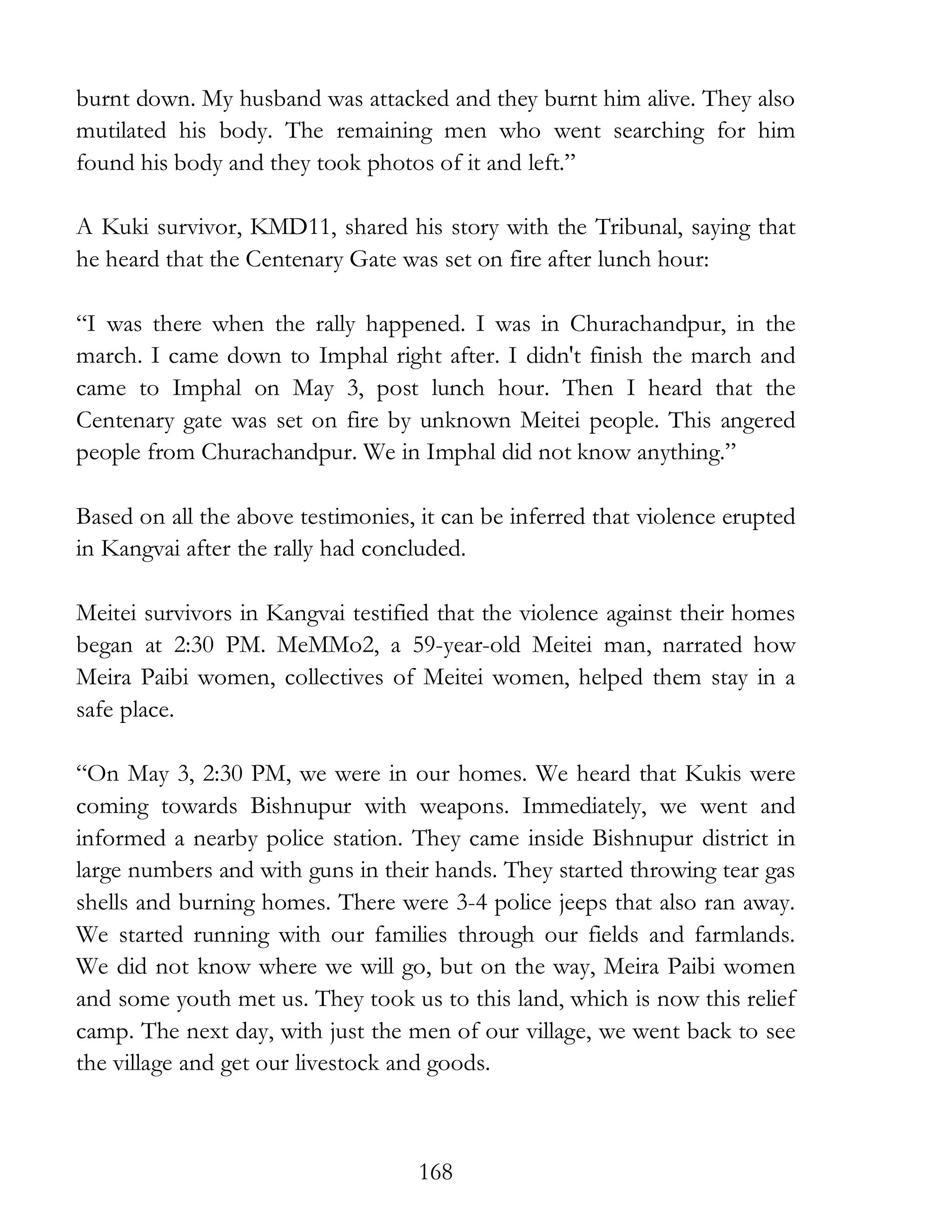 168
burnt down. My husband was attacked and they burnt him alive. They also
mutilated his body. The remaining men who went searching for him
found his body and they took photos of it and left.”
A Kuki survivor, KMD11, shared his story with the Tribunal, saying that
he heard that the Centenary Gate was set on fire after lunch hour:
“I was there when the rally happened. I was in Churachandpur, in the
march. I came down to Imphal right after. I didn't finish the march and
came to Imphal on May 3, post lunch hour. Then I heard that the
Centenary gate was set on fire by unknown Meitei people. This angered
people from Churachandpur. We in Imphal did not know anything.”
Based on all the above testimonies, it can be inferred that violence erupted
in Kangvai after the rally had concluded.
Meitei survivors in Kangvai testified that the violence against their homes
began at 2:30 PM. MeMMo2, a 59-year-old Meitei man, narrated how
Meira Paibi women, collectives of Meitei women, helped them stay in a
safe place.
“On May 3, 2:30 PM, we were in our homes. We heard that Kukis were
coming towards Bishnupur with weapons. Immediately, we went and
informed a nearby police station. They came inside Bishnupur district in
large numbers and with guns in their hands. They started throwing tear gas
shells and burning homes. There were 3-4 police jeeps that also ran away.
We started running with our families through our fields and farmlands.
We did not know where we will go, but on the way, Meira Paibi women
and some youth met us. They took us to this land, which is now this relief
camp. The next day, with just the men of our village, we went back to see
the village and get our livestock and goods.
 