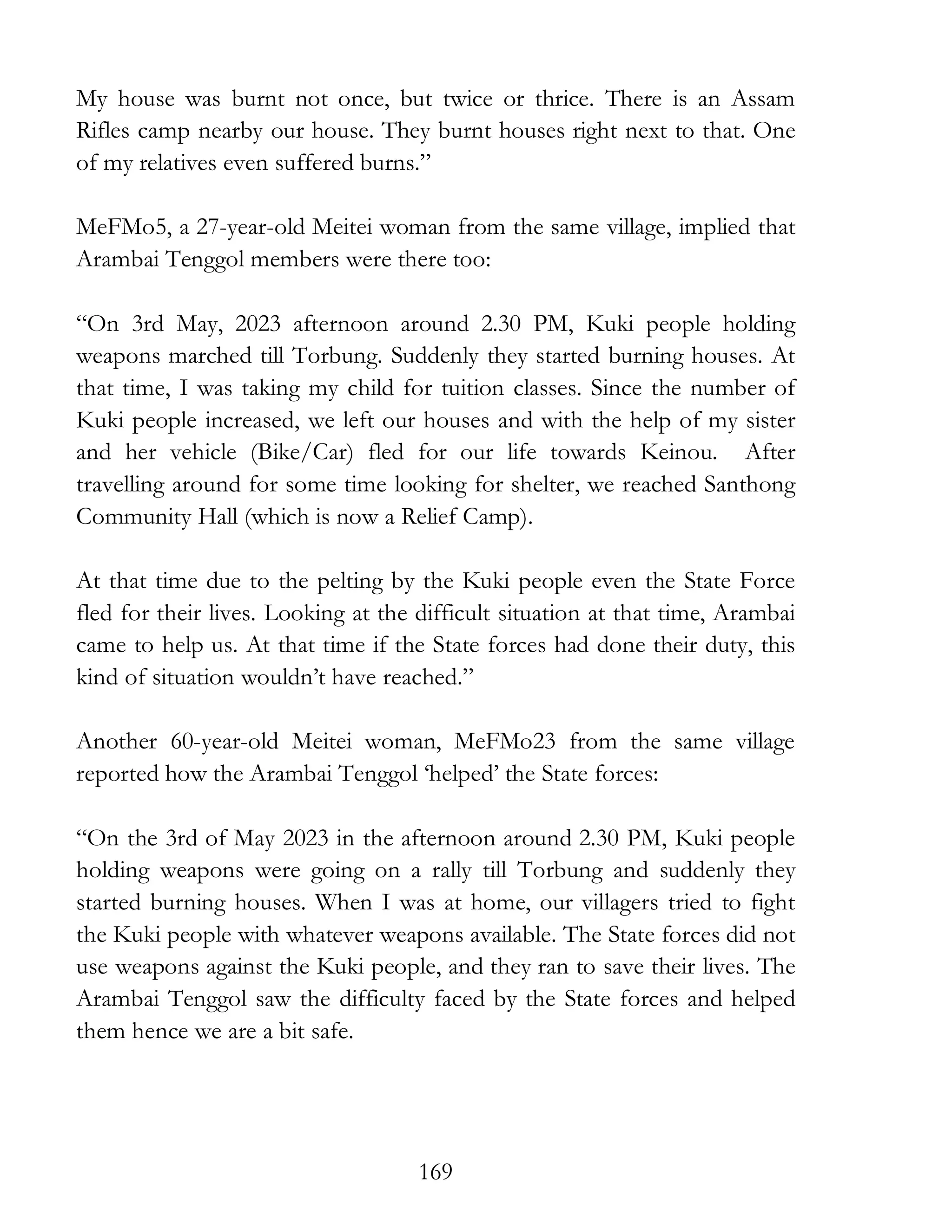 169
My house was burnt not once, but twice or thrice. There is an Assam
Rifles camp nearby our house. They burnt houses right next to that. One
of my relatives even suffered burns.”
MeFMo5, a 27-year-old Meitei woman from the same village, implied that
Arambai Tenggol members were there too:
“On 3rd May, 2023 afternoon around 2.30 PM, Kuki people holding
weapons marched till Torbung. Suddenly they started burning houses. At
that time, I was taking my child for tuition classes. Since the number of
Kuki people increased, we left our houses and with the help of my sister
and her vehicle (Bike/Car) fled for our life towards Keinou. After
travelling around for some time looking for shelter, we reached Santhong
Community Hall (which is now a Relief Camp).
At that time due to the pelting by the Kuki people even the State Force
fled for their lives. Looking at the difficult situation at that time, Arambai
came to help us. At that time if the State forces had done their duty, this
kind of situation wouldn’t have reached.”
Another 60-year-old Meitei woman, MeFMo23 from the same village
reported how the Arambai Tenggol ‘helped’ the State forces:
“On the 3rd of May 2023 in the afternoon around 2.30 PM, Kuki people
holding weapons were going on a rally till Torbung and suddenly they
started burning houses. When I was at home, our villagers tried to fight
the Kuki people with whatever weapons available. The State forces did not
use weapons against the Kuki people, and they ran to save their lives. The
Arambai Tenggol saw the difficulty faced by the State forces and helped
them hence we are a bit safe.
 