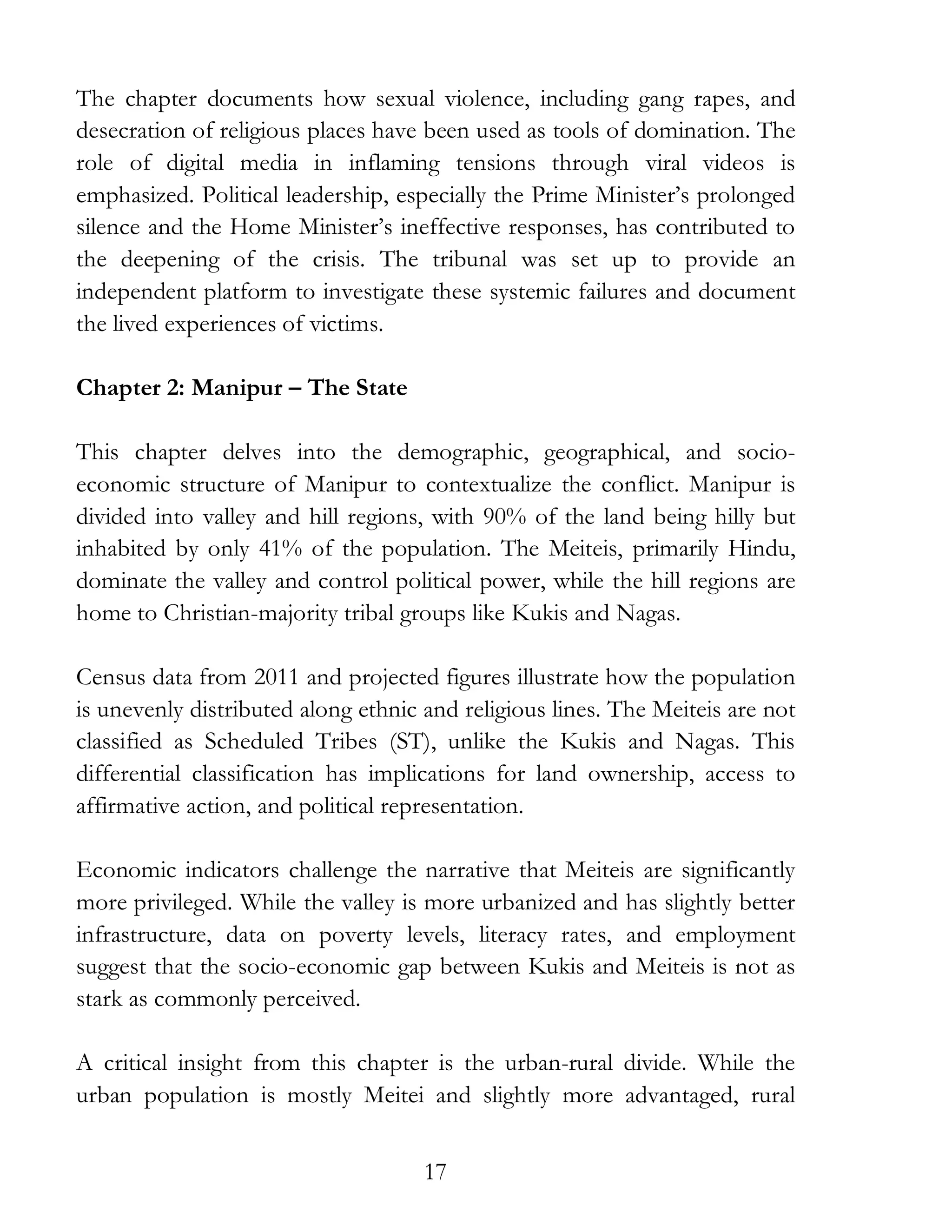 17
The chapter documents how sexual violence, including gang rapes, and
desecration of religious places have been used as tools of domination. The
role of digital media in inflaming tensions through viral videos is
emphasized. Political leadership, especially the Prime Minister’s prolonged
silence and the Home Minister’s ineffective responses, has contributed to
the deepening of the crisis. The tribunal was set up to provide an
independent platform to investigate these systemic failures and document
the lived experiences of victims.
Chapter 2: Manipur – The State
This chapter delves into the demographic, geographical, and socio-
economic structure of Manipur to contextualize the conflict. Manipur is
divided into valley and hill regions, with 90% of the land being hilly but
inhabited by only 41% of the population. The Meiteis, primarily Hindu,
dominate the valley and control political power, while the hill regions are
home to Christian-majority tribal groups like Kukis and Nagas.
Census data from 2011 and projected figures illustrate how the population
is unevenly distributed along ethnic and religious lines. The Meiteis are not
classified as Scheduled Tribes (ST), unlike the Kukis and Nagas. This
differential classification has implications for land ownership, access to
affirmative action, and political representation.
Economic indicators challenge the narrative that Meiteis are significantly
more privileged. While the valley is more urbanized and has slightly better
infrastructure, data on poverty levels, literacy rates, and employment
suggest that the socio-economic gap between Kukis and Meiteis is not as
stark as commonly perceived.
A critical insight from this chapter is the urban-rural divide. While the
urban population is mostly Meitei and slightly more advantaged, rural
 