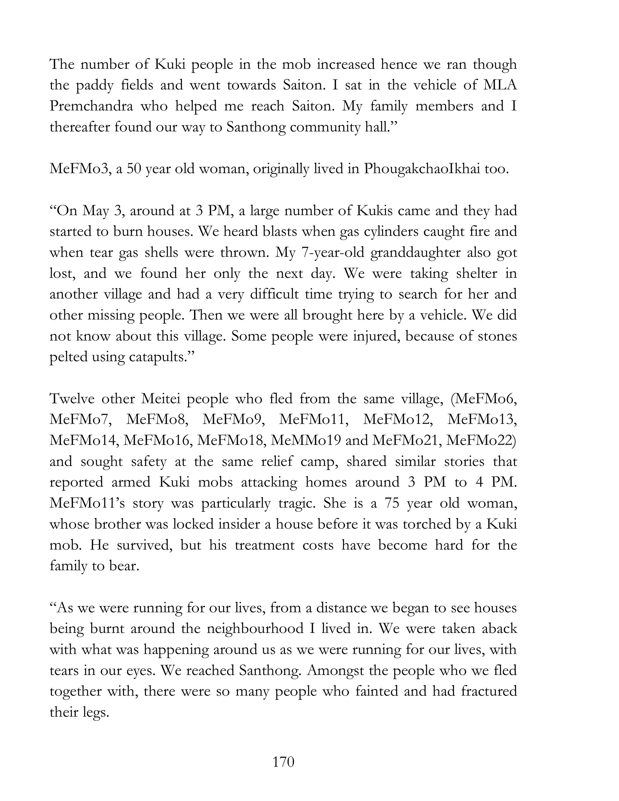 170
The number of Kuki people in the mob increased hence we ran though
the paddy fields and went towards Saiton. I sat in the vehicle of MLA
Premchandra who helped me reach Saiton. My family members and I
thereafter found our way to Santhong community hall.”
MeFMo3, a 50 year old woman, originally lived in PhougakchaoIkhai too.
“On May 3, around at 3 PM, a large number of Kukis came and they had
started to burn houses. We heard blasts when gas cylinders caught fire and
when tear gas shells were thrown. My 7-year-old granddaughter also got
lost, and we found her only the next day. We were taking shelter in
another village and had a very difficult time trying to search for her and
other missing people. Then we were all brought here by a vehicle. We did
not know about this village. Some people were injured, because of stones
pelted using catapults.”
Twelve other Meitei people who fled from the same village, (MeFMo6,
MeFMo7, MeFMo8, MeFMo9, MeFMo11, MeFMo12, MeFMo13,
MeFMo14, MeFMo16, MeFMo18, MeMMo19 and MeFMo21, MeFMo22)
and sought safety at the same relief camp, shared similar stories that
reported armed Kuki mobs attacking homes around 3 PM to 4 PM.
MeFMo11’s story was particularly tragic. She is a 75 year old woman,
whose brother was locked insider a house before it was torched by a Kuki
mob. He survived, but his treatment costs have become hard for the
family to bear.
“As we were running for our lives, from a distance we began to see houses
being burnt around the neighbourhood I lived in. We were taken aback
with what was happening around us as we were running for our lives, with
tears in our eyes. We reached Santhong. Amongst the people who we fled
together with, there were so many people who fainted and had fractured
their legs.
 