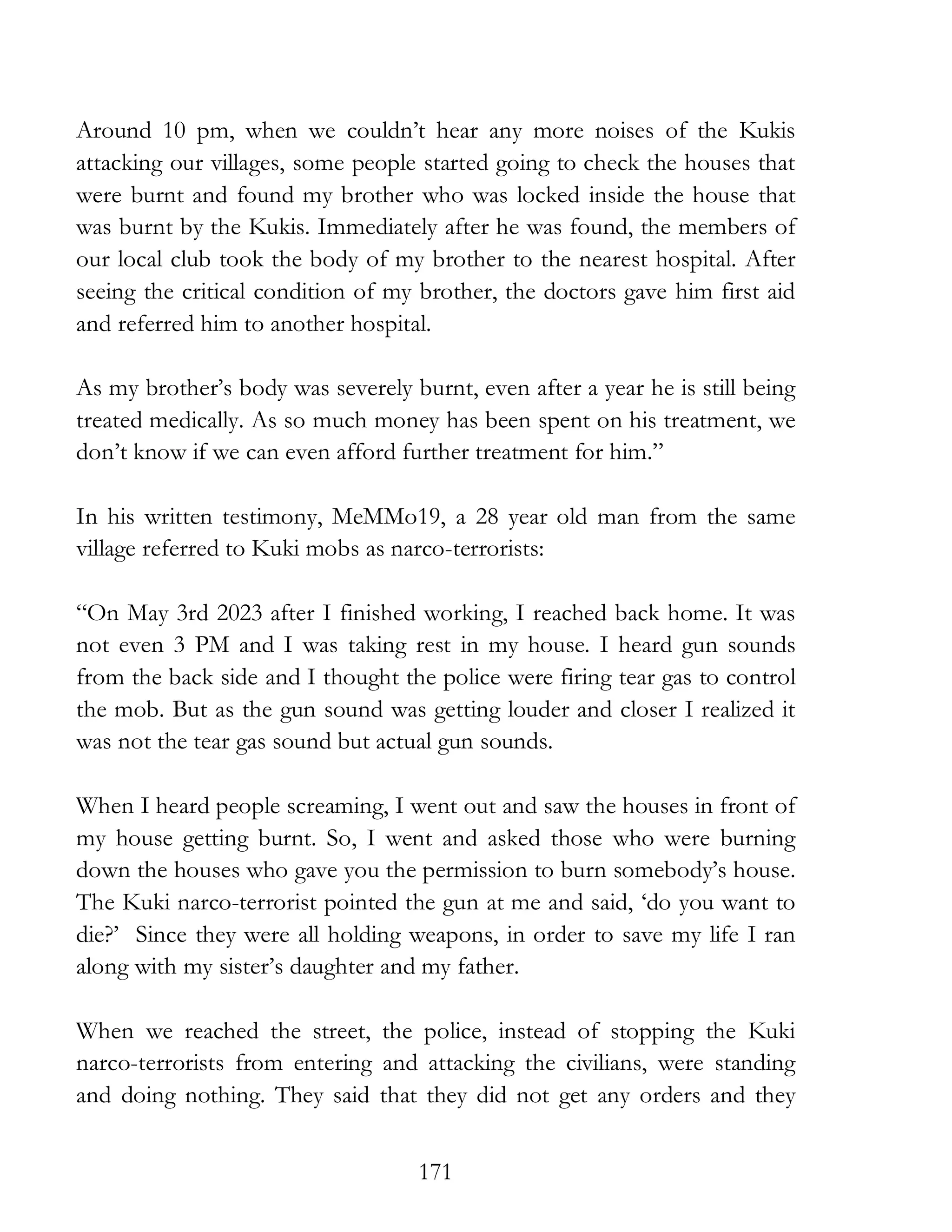 171
Around 10 pm, when we couldn’t hear any more noises of the Kukis
attacking our villages, some people started going to check the houses that
were burnt and found my brother who was locked inside the house that
was burnt by the Kukis. Immediately after he was found, the members of
our local club took the body of my brother to the nearest hospital. After
seeing the critical condition of my brother, the doctors gave him first aid
and referred him to another hospital.
As my brother’s body was severely burnt, even after a year he is still being
treated medically. As so much money has been spent on his treatment, we
don’t know if we can even afford further treatment for him.”
In his written testimony, MeMMo19, a 28 year old man from the same
village referred to Kuki mobs as narco-terrorists:
“On May 3rd 2023 after I finished working, I reached back home. It was
not even 3 PM and I was taking rest in my house. I heard gun sounds
from the back side and I thought the police were firing tear gas to control
the mob. But as the gun sound was getting louder and closer I realized it
was not the tear gas sound but actual gun sounds.
When I heard people screaming, I went out and saw the houses in front of
my house getting burnt. So, I went and asked those who were burning
down the houses who gave you the permission to burn somebody’s house.
The Kuki narco-terrorist pointed the gun at me and said, ‘do you want to
die?’ Since they were all holding weapons, in order to save my life I ran
along with my sister’s daughter and my father.
When we reached the street, the police, instead of stopping the Kuki
narco-terrorists from entering and attacking the civilians, were standing
and doing nothing. They said that they did not get any orders and they
 